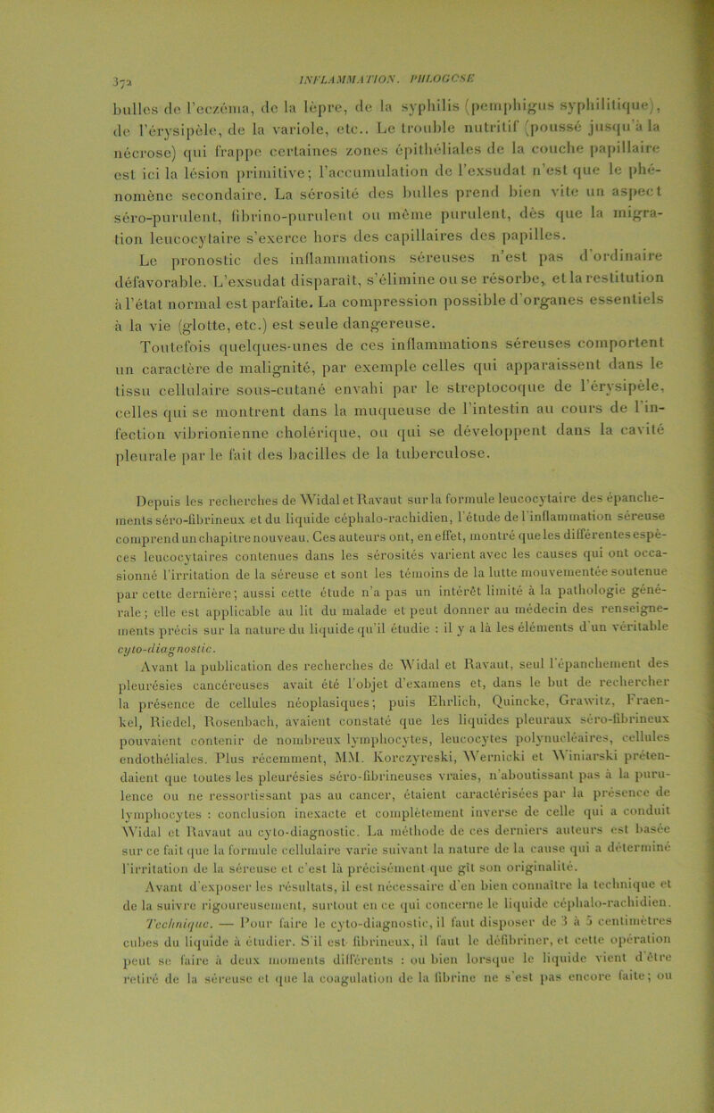 37a bulles de l'eczéma, de la lèpre, de la syphilis (pcmphigus syphilitique), de l’érysipèle, de la variole, etc.. Le trouble nutritif (poussé jusqu'à la nécrose) qui frappe certaines zones épithéliales de la couche papillaire est ici la lésion primitive; l’accumulation de l’exsudât 11’est que le phé- nomène secondaire. La sérosité des bulles prend bien vite un aspect séro-purulent, fibrino-purulent ou même purulent, dès que la migra- tion leucocytaire s’exerce hors des capillaires des papilles. Le pronostic des inflammations séreuses n est pas d ordinaire défavorable. L’exsudât disparait, s’élimine ou se résorbe, et la restitution à l’état normal est parfaite. La compression possible d’organes essentiels à la vie (glotte, etc.) est seule dangereuse. Toutefois quelques-unes de ces inflammations séreuses comportent un caractère de malignité, par exemple celles qui apparaissent dans le tissu cellulaire sous-cutané envahi par le streptocoque de l’érysipèle, celles qui se montrent dans la muqueuse de 1 intestin au cours de 1 in- fection vibrionienne cholérique, ou qui se développent dans la cavité pleurale parle fait des bacilles de la tuberculose. Depuis les recherches de WidaletRavaut sur la formule leucocytaire des épanche- ments séro-fibrineux et du liquide céphalo-rachidien, l'étude de l'inflammation séreuse comprend un chapitre nouveau. Ces auteurs ont, en effet, montre que les différentes espè- ces leucocytaires contenues dans les sérosités varient avec les causes qui ont occa- sionné l’irritation de la séreuse et sont les témoins de la lutte mouvementée soutenue par cette dernière; aussi cette étude n’a pas un intérêt limité à la pathologie géné- rale ; elle est applicable au lit du malade et peut donner au médecin des renseigne- ments précis sur la nature du liquide qu’il étudie : il y a là les éléments d un véritable cyto-diagnostic. Avant la publication des recherches de Widal et Ravaut, seul l'épanchement des pleurésies cancéreuses avait été l’objet d examens et, dans le but de rechercher la présence de cellules néoplasiques; puis Ehrlich, Quincke, Grawitz, h raen- kel, Riedel, Rosenbach, avaient constaté que les liquides pleuraux séro-librineux pouvaient contenir de nombreux lymphocytes, leucocytes polynucléaires, cellules endothéliales. Plus récemment, MM. Korezyreski, Wernicki et W iniarski préten- daient que toutes les pleurésies séro-fibrineuses vraies, n aboutissant pas à la puru- lence ou ne ressortissant pas au cancer, étaient caractérisées par la présence de lymphocytes : conclusion inexacte et complètement inverse de celle qui a conduit Widal et Ravaut au cyto-diagnostic. La méthode de ces derniers auteurs est basée sur ce fait (pie la formule cellulaire varie suivant la nature de la cause qui a déterminé l’irritation de la séreuse et c'est là précisément que gît son originalité. Avant d’exposer les résultats, il est nécessaire d en bien connaître la technique et de la suivre rigoureusement, surtout en ce qui concerne le liquide céphalo-rachidien. Technique. — Pour faire le cyto-diagnostic, il faut disposer de 3 a 5 centimètres cubes du liquide à étudier. S'il est fibrineux, il faut le défîbriner, et cette opération peut se faire à deux moments différents : ou bien lorsque le liquide vient d être retiré de la séreuse et que la coagulation de la fibrine ne s est pas encore faite; ou