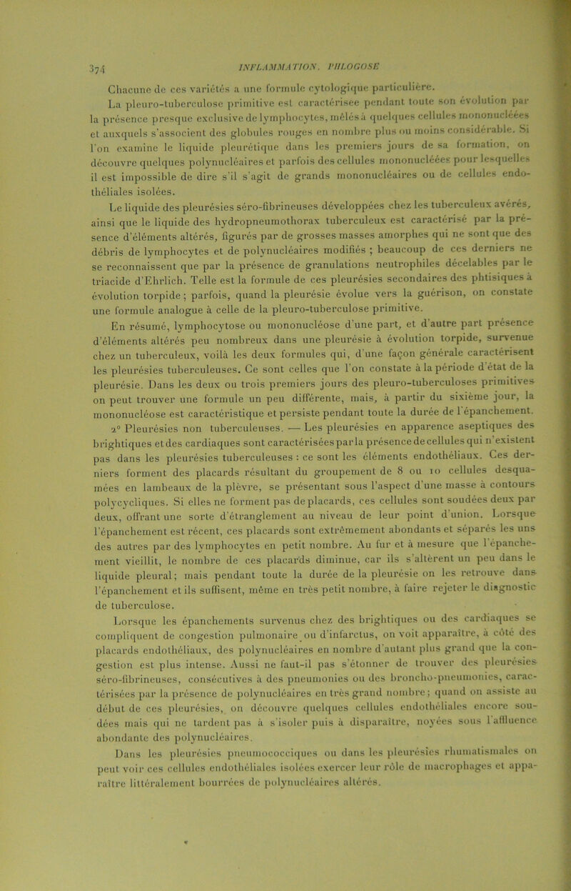 37-1 Chacune de ces variétés a une formule cytologique particulière. La pleuro-tuberculose primitive est caractérisée pendant toute son évolution par la présence presque exclusive de lymphocytes, mêlés à quelques cellules mononucléées et auxquels s’associent des globules rouges en nombre plus ou moins considérable. Si l'on examine le liquide pleurétique dans les premiers jours de sa formation, on découvre quelques polynucléaires et parfois des cellules mononucléées pour lesquelle* il est impossible de dire s'il s'agit de grands mononucléaires ou de cellules endo- théliales isolées. Le liquide des pleurésies séro-fibrineuses développées chez les tuberculeux avérés, ainsi que le liquide des hydropneumothorax tuberculeux est caractérisé par la pré- sence d’éléments altérés, figurés par de grosses masses amorphes qui ne sont que des débris de lymphocytes et de polynucléaires modifiés ; beaucoup de ces deiniers ne se reconnaissent que par la présence de granulations neutrophiles décelables par le triacide d’Ehrlich. Telle est la formule de ces pleurésies secondaires des phtisiques a évolution torpide ; parfois, quand la pleurésie évolue vers la guérison, on constate une formule analogue à celle de la pleuro-tuberculose primitive. En résumé, lymphocytose ou mononucléose d une part, et d autre part présence d’éléments altérés peu nombreux dans une pleurésie à évolution torpide, survenue chez un tuberculeux, voilà les deux formules qui, d une façon générale caractérisent les pleurésies tuberculeuses. Ce sont celles que l’on constate à la période d état de la pleurésie. Dans les deux ou trois premiers jours des pleuro-tuberculoses primitives on peut trouver une formule un peu différente, mais, a partir du sixième jour, la mononucléose est caractéristique et persiste pendant toute la durée de 1 épanchement. a0 Pleurésies non tuberculeuses. — Les pleurésies en apparence aseptiques des brightiques etdes cardiaques sont caractériséesparla présence de cellules qui n existent pas dans les pleurésies tuberculeuses : ce sont les éléments endothéliaux. Ces der- niers forment des placards résultant du groupement de 8 ou io cellules desqua- mées en lambeaux de la plèvre, se présentant sous 1 aspect d une masse a contouis polycycliques. Si elles ne forment pas de placards, ces cellules sont soudées deux par deux, offrant une sorte d’étranglement au niveau de leur point d union. Lorsque l’épanchement est récent, ces placards sont extrêmement abondants et séparés les uns des autres par des lymphocytes en petit nombre. Au fur et à mesure que 1 épanche- ment vieillit, le nombre de ces placards diminue, car ils s altèrent un peu dans le liquide pleural; mais pendant toute la durée de la pleurésie on les retrouve dans l’épanchement et ils suffisent, même en très petit nombre, à faire rejeter le diagnostic de tuberculose. Lorsque les épanchements survenus chez des brightiques ou des cardiaques se compliquent de congestion pulmonaire ou d infarctus, on voit apparaître, a côté des placards endothéliaux, des polynucléaires eu nombre d autant plus grand que la con- gestion est plus intense. Aussi ne faut-il pas s étonner do trouver des pleurésies séro-fibrineuses, consécutives à des pneumonies ou des broncho-pneumonies, carac- térisées par la présence de polynucléaires en très grand nombre; quand on assiste au début de ces pleurésies, on découvre quelques cellules endothéliales encore sou- dées mais qui ne tardent pas à s’isoler puis à disparaître, noyées sous 1 affluence abondante des polynucléaires. Dans les pleurésies pneumococciques ou dans les pleurésies rhumatismales on peut voir ces cellules endothéliales isolées exercer leur rôle de macrophages et appa- raître littéralement bourrées de polynucléaires altérés.