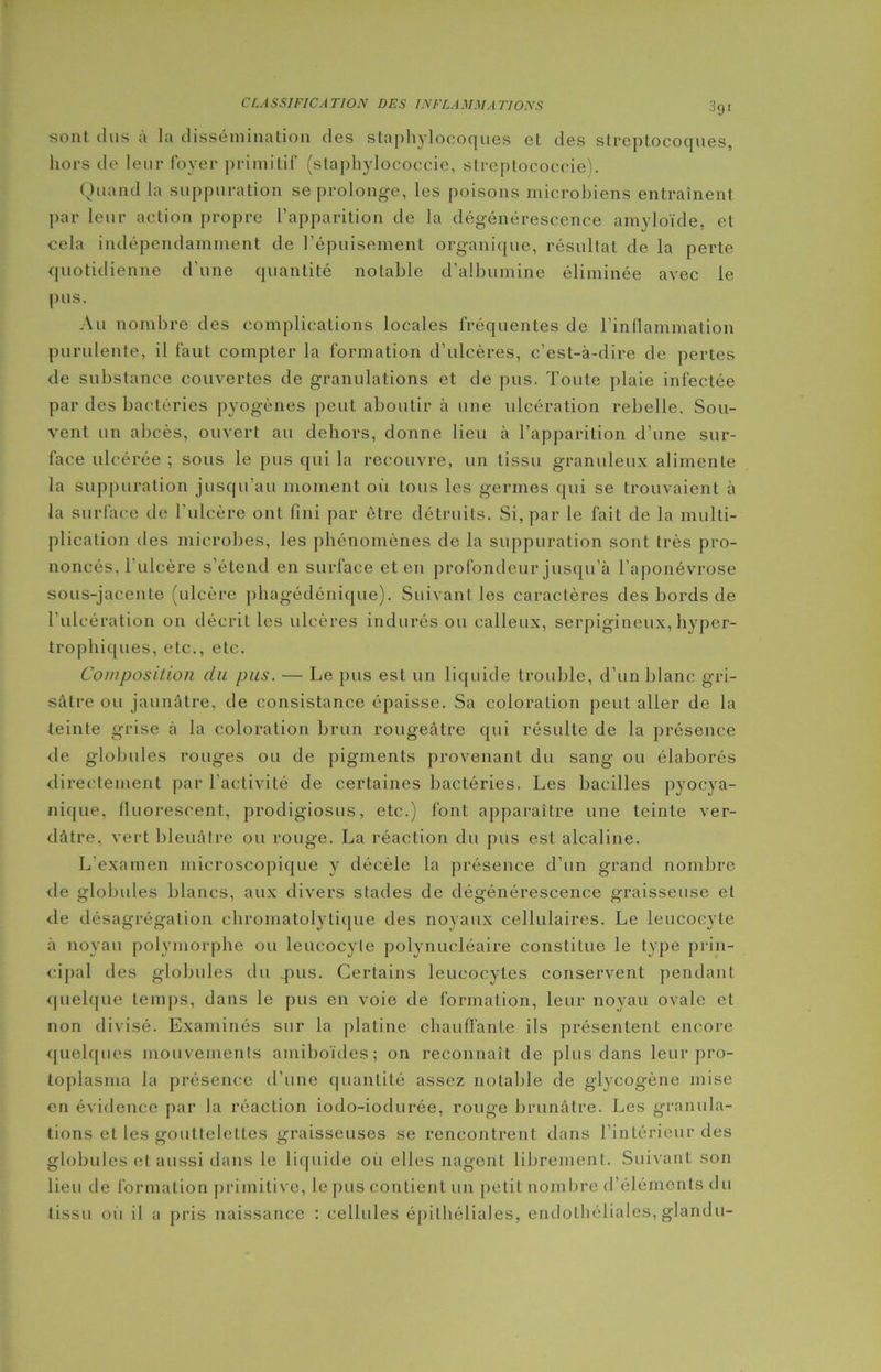 3gi sont dus a la dissémination des staphylocoques et des streptocoques, hors de leur foyer primitif (staphylococcie, streplococeie). Quand la suppuration se prolonge, les poisons microbiens entraînent par leur action propre l’apparition de la dégénérescence amyloïde, et cela indépendamment de l’épuisement organique, résultat de la perte quotidienne d'une quantité notable d’albumine éliminée avec le pus. Au nombre des complications locales fréquentes de l’inflammation purulente, il faut compter la formation d’ulcères, c’est-à-dire de pertes de substance couvertes de granulations et de pus. Toute plaie infectée par des bactéries pyogènes peut aboutir à une ulcération rebelle. Sou- vent un abcès, ouvert au dehors, donne lieu à l’apparition d’une sur- face ulcérée ; sous le pus qui la recouvre, un tissu granuleux alimente la suppuration jusqu’au moment où tous les germes qui se trouvaient à la surface de l’ulcère ont fini par être détruits. Si, par le fait de la multi- plication des microbes, les phénomènes de la suppuration sont très pro- noncés, 1 ulcère s’étend en surface et en profondeur jusqu’à l’aponévrose sous-jacente (ulcère phagédénique). Suivant les caractères des bords de l’ulcération on décrit les ulcères indurés ou calleux, serpigineux, hyper- trophiques, etc., etc. Composition du pus. — Le pus est un liquide trouble, d’un blanc gri- sâtre ou jaunâtre, de consistance épaisse. Sa coloration peut aller de la teinte grise à la coloration brun rougeâtre qui résulte de la présence de globules rouges ou de pigments provenant du sang ou élaborés directement par l'activité de certaines bactéries. Les bacilles pyocya- nique, fluorescent, prodigiosus, etc.) font apparaître une teinte ver- dâtre, vert bleuâtre ou rouge. La réaction du pus est alcaline. L'examen microscopique y décèle la présence d’un grand nombre de globules blancs, aux divers stades de dégénérescence graisseuse et de désagrégation cbromatolytique des noyaux cellulaires. Le leucocyte à noyau polymorphe ou leucocyte polynucléaire constitue le type prin- cipal des globules du .pus. Certains leucocytes conservent pendant quelque temps, dans le pus en voie de formation, leur noyau ovale et non divisé. Examinés sur la platine chauffante ils présentent encore quelques mouvements amiboïdes; on reconnaît de plus dans leur pro- toplasma la présence d’une quantité assez notable de glycogène mise en évidence par la réaction iodo-iodurée, rouge brunâtre. Les granula- tions et les gouttelettes graisseuses se rencontrent dans l’intérieur des globules et aussi dans le liquide oit elles nagent librement. Suivant son lieu de formation primitive, le pus contient un petit nombre d’éléments du tissu oit il a pris naissance : cellules épithéliales, endothéliales, glartdu-