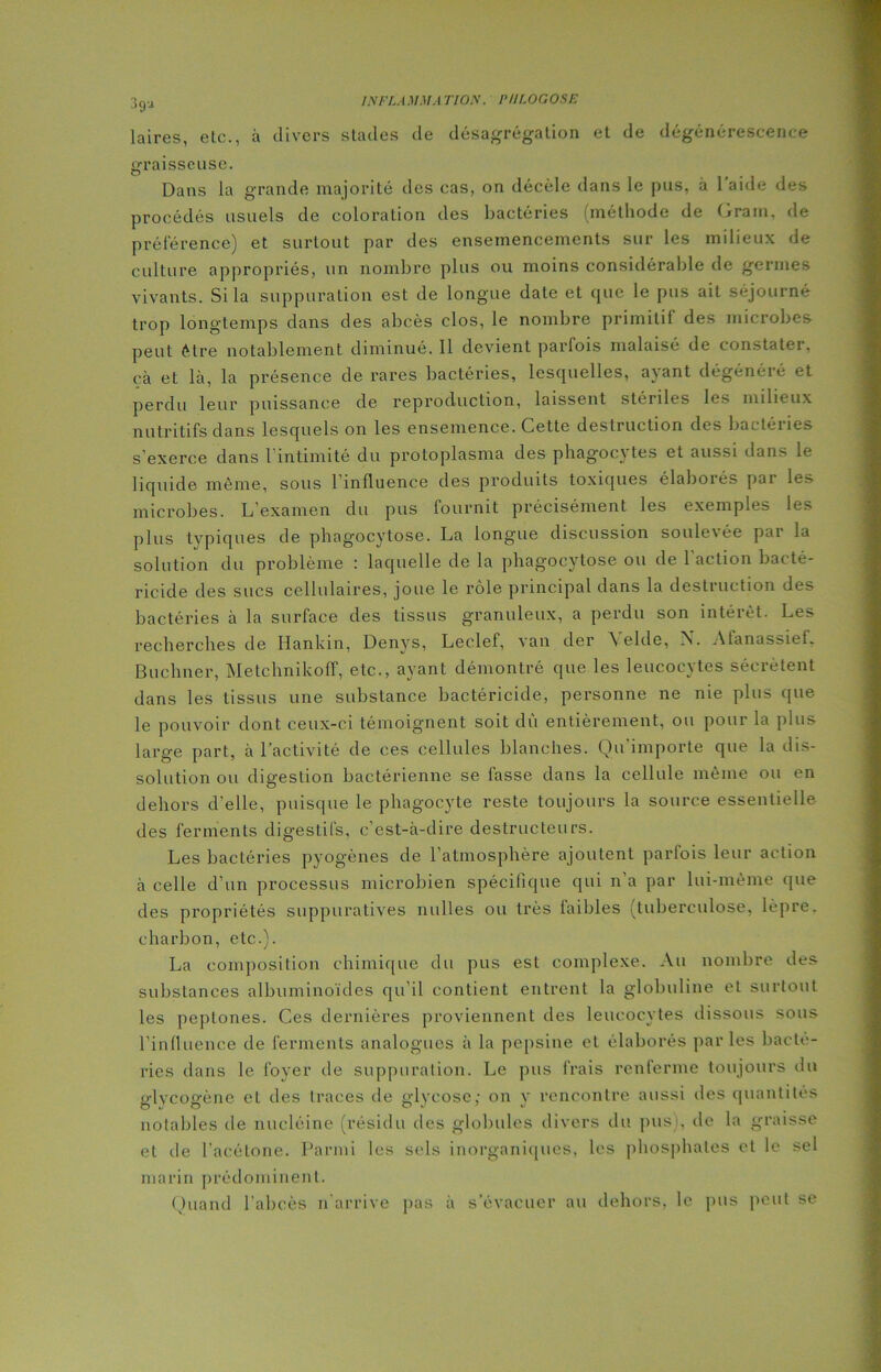 ?>gu laires, etc., à divers stades de désagrégation et de dégénérescence graisseuse. Dans la grande majorité des cas, on décèle dans le pus, à 1 aide des procédés usuels de coloration des bactéries (méthode de Gram, de préférence) et surtout par des ensemencements sur les milieux de culture appropriés, un nombre plus ou moins considérable de germes vivants. Si la suppuration est de longue date et que le pus ait séjourné trop longtemps dans des abcès clos, le nombre primitif des microbes peut être notablement diminué. Il devient parfois malaisé de constater, çà et là, la présence de rares bactéries, lesquelles, avant dégénéré et perdu leur puissance de reproduction, laissent stériles les milieux nutritifs dans lesquels on les ensemence. Cette destruction des bactéries s'exerce dans 1 intimité du protoplasma des phagocv tes et aussi dans le liquide même, sous l’influence des produits toxiques élaborés par les microbes. L'examen du pus fournit précisément les exemples les plus typiques de phagocytose. La longue discussion soulevée par la solution du problème : laquelle de la phagocytose ou de 1 action bacté- ricide des sucs cellulaires, joue le rôle principal dans la destruction des bactéries à la surface des tissus granuleux, a perdu son intérêt. Les recherches de Hankin, Denys, Leclef, van der \ eide, ÎN. Atanassief. Buchner, Metchnikoff, etc., ayant démontré que les leucocytes sécrètent dans les tissus une substance bactéricide, personne ne nie plus que le pouvoir dont ceux-ci témoignent soit dû entièrement, ou pour la plus large part, à l’activité de ces cellules blanches. Qu'importe que la dis- solution ou digestion bactérienne se fasse dans la cellule même ou en dehors d’elle, puisque le phagocyte reste toujours la source essentielle des ferments digestifs, c’est-à-dire destructeurs. Les bactéries pyogènes de l’atmosphère ajoutent parfois leur action à celle d’un processus microbien spécifique qui n’a par lui-même que des propriétés suppuratives milles ou très faibles tuberculose, lèpre, charbon, etc.). La composition chimique du pus est complexe. Au nombre des substances albuminoïdes qu’il contient entrent la globuline et surtout les peplones. Ces dernières proviennent des leucocytes dissous sous l’influence de ferments analogues à la pepsine et élaborés parles bacté- ries dans le foyer de suppuration. Le pus frais renferme toujours du glycogène et des traces de glycose; on y rencontre aussi des quantités notables de nucléine (résidu des globules divers du pus), île la graisse et de l’acétone. Parmi les sels inorganiques, les phosphates et le sel marin prédominent. Quand l’abcès n arrive pas à s’évacuer au dehors, le pus peut se