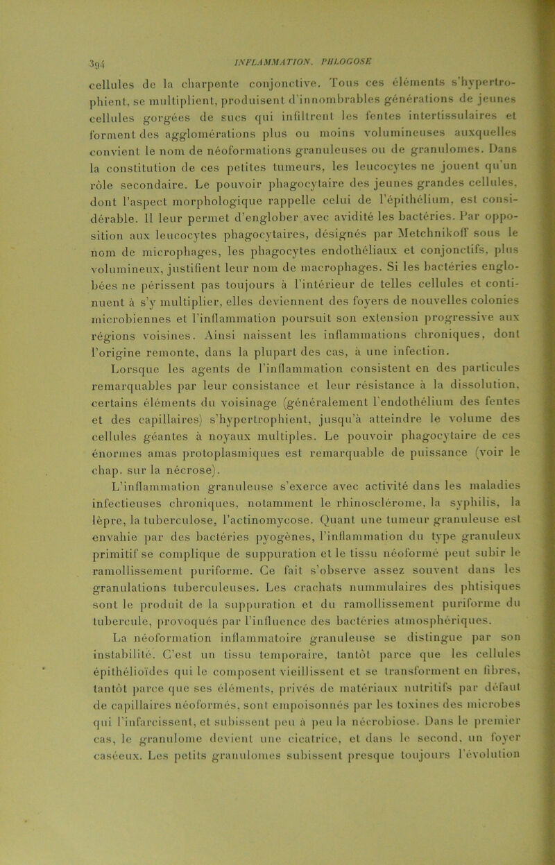 cellules de la charpente conjonctive. Tous ces éléments s’hvpertro- phient, se multiplient, produisent d’innombrables générations de jeunes cellules gorgées de sucs qui infiltrent les lentes intertissulaires et forment des agglomérations plus ou moins volumineuses auxquelles convient le nom de néoformations granuleuses ou de granulomes. Dans la constitution de ces petites tumeurs, les leucocytes ne jouent qu’un rôle secondaire. Le pouvoir phagocytaire des jeunes grandes cellules, dont l’aspect morphologique rappelle celui de l’épithélium, est consi- dérable. Il leur permet d’englober avec avidité les bactéries. Par oppo- sition aux leucocytes phagocytaires, désignés par Metchnikoff sous le nom de microphages, les phagocytes endothéliaux et conjonctifs, plus volumineux, justifient leur nom de macrophages. Si les bactéries englo- bées ne périssent pas toujours à l'intérieur de telles cellules et conti- nuent à s’y multiplier, elles deviennent des foyers de nouvelles colonies microbiennes et l’inflammation poursuit son extension progressive aux régions voisines. Ainsi naissent les inflammations chroniques, dont l’origine remonte, dans la plupart des cas, à une infection. Lorsque les agents de l’inflammation consistent en des particules remarquables par leur consistance et leur résistance à la dissolution, certains éléments du voisinage (généralement l’endothélium des fentes et des capillaires) s’hypertrophient, jusqu’à atteindre le volume des cellules géantes à noyaux multiples. Le pouvoir phagocytaire de ces énormes amas protoplasmiques est remarquable de puissance voir le chap. sur la nécrose). L’inflammation granuleuse s’exerce avec activité dans les maladies infectieuses chroniques, notamment le rhinosclérome, la syphilis, la lèpre, la tuberculose, l’actinomycose. Quant une tumeur granuleuse est envahie par des bactéries pyogènes, l’inflammation du type granuleux primitif se complique de suppuration elle tissu néoformé peut subir le ramollissement puriforme. Ce fait s’observe assez souvent dans les granulations tuberculeuses. Les crachats nummulaires des phtisiques sont le produit de la suppuration et du ramollissement puriforme du tubercule, provoqués par l’influence des bactéries atmosphériques. La néoformation inflammatoire granuleuse se distingue par son instabilité. C’est un tissu temporaire, tantôt parce que les cellules épithélioïdes qui le composent vieillissent et se transforment en fibres, tantôt parce que ses éléments, privés de matériaux nutritifs par défaut de capillaires néoformés, soûl empoisonnés par les toxines des microbes qui l’infarcissenl, et subissent peu à peu la nécrobiose. Dans le premier cas, le granulome devient une cicatrice, et dans le second, un foyer caséeux. Les petits granulomes subissent presque toujours l'évolution