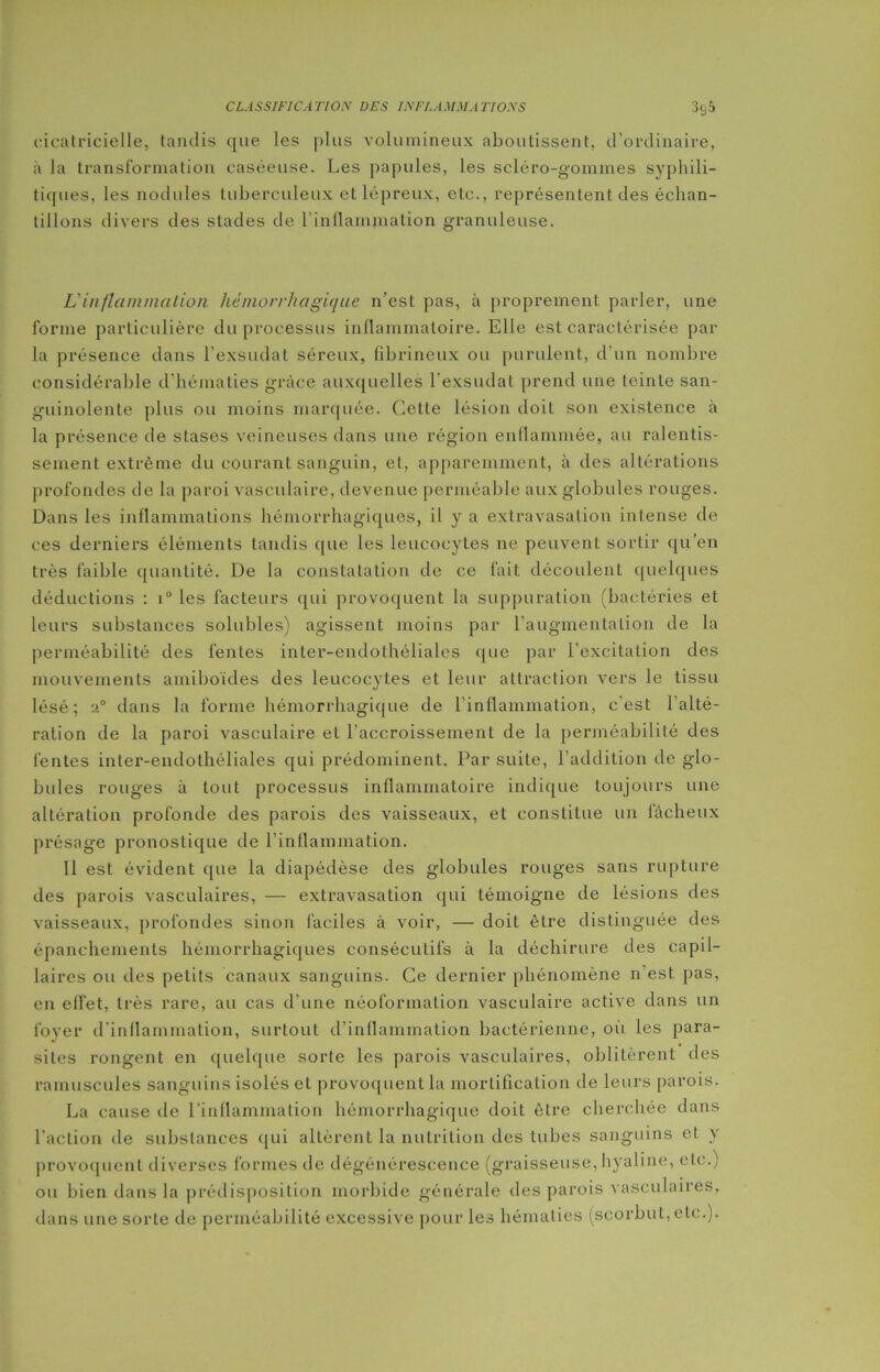 cicatricielle, tandis que les plus volumineux aboutissent, d’ordinaire, à la transformation caséeuse. Les papules, les scléro-gommes syphili- tiques, les nodules tuberculeux et lépreux, etc., représentent des échan- tillons divers des stades de l'inflammation granuleuse. L'inflammation hémorrhagique n’est pas, à proprement parler, une forme particulière du processus inflammatoire. Elle est caractérisée par la présence dans l’exsudât séreux, fibrineux ou purulent, d'un nombre considérable d’hématies grâce auxquelles l'exsudât prend une teinte san- guinolente plus ou moins marquée. Celte lésion doit son existence à la présence de stases veineuses dans une région enflammée, au ralentis- sement extrême du courant sanguin, et, apparemment, à des altérations profondes de la paroi vasculaire, devenue perméable aux globules rouges. Dans les inflammations hémorrhagiques, il y a extravasation intense de ces derniers éléments tandis que les leucocytes ne peuvent sortir qu’en très faible quantité. De la constatation de ce fait découlent quelques déductions : i° les facteurs qui provoquent la suppuration (bactéries et leurs substances solubles) agissent moins par l’augmentation de la perméabilité des fentes inter-endothéliales que par l’excitation des mouvements amiboïdes des leucocytes et leur attraction vers le tissu lésé; 2° dans la forme hémorrhagique de l’inflammation, c’est l’alté- ration de la paroi vasculaire et l’accroissement de la perméabilité des fentes inter-endothéliales qui prédominent. Par suite, l’addition de glo- bules rouges à tout processus inflammatoire indique toujours une altération profonde des parois des vaisseaux, et constitue un fâcheux présage pronostique de l’inflammation. Il est évident que la diapédèse des globules rouges sans rupture des parois vasculaires, — extravasation qui témoigne de lésions des vaisseaux, profondes sinon faciles à voir, — doit être distinguée des épanchements hémorrhagiques consécutifs à la déchirure des capil- laires ou des petits canaux sanguins. Ce dernier phénomène n’est pas, en effet, très rare, au cas d'une néoformation vasculaire active dans un foyer d’inflammation, surtout d’inflammation bactérienne, où les para- sites rongent en quelque sorte les parois vasculaires, oblitèrent des ramuscules sanguins isolés et provoquent la mortification de leurs parois. La cause de l’inflammation hémorrhagique doit être cherchée dans l’action de substances qui allèrent la nutrition des tubes sanguins et y provoquent diverses formes de dégénérescence (graisseuse,hyaline, etc.) ou bien dans la prédisposition morbide générale des parois vasculaires, dans une sorte de perméabilité excessive pour les hématies (scorbut, etc.).