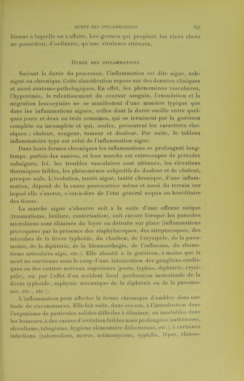 bienne à laquelle on a affaire. Les germes qui peuplent les vieux abcès ne possèdent, d’ordinaire, qu’une virulence atténuée. Durée des inflammations Suivant la durée du processus, l’inflammation est dite aiguë, sub- aiguë ou chronique. Cette classification repose sur des données cliniques et aussi anatomo-pathologiques. En effet, les phénomènes vasculaires, l'hyperémie, le ralentissement du courant sanguin, l’exsudation et la migration leucocytaire ne se manifestent d’une manière typique que dans les inflammations aiguës, celles dont la durée oscille entre quel- ques jours et deux ou trois semaines, qui se terminent par la guérison complète ou incomplète et qui, seules, présentent les caractères clas- siques : chaleur, rougeur, tumeur et douleur. Par suite, le tableau inflammatoire type est celui de l’inflammation aiguë. Dans leurs formes chroniques les inflammations se prolongent long- temps, parfois des années, et leur marche est entrecoupée de périodes subaiguës. Ici, les troubles vasculaires sont atténués, les élévations thermiques faibles, les phénomènes subjectifs de douleur et de chaleur, presque nuis. L’évolution, tantôt aiguë, tantôt chronique, d’une inflam- mation, dépend de la cause provocatrice même et aussi du terrain sur lequel elle s’exerce, c’est-à-dire de l’état général acquis ou héréditaire des tissus. La marche aiguë s’observe soit à la suite d’une offense unique traumatisme, brûlure, cautérisation), soit encore lorsque les parasites microbiens sont éliminés du foyer ou détruits sur place (inflammations provoquées par la présence des staphylocoques, des streptocoques, des microbes de la fièvre typhoïde, du charbon, de l’érysipèle, de la pneu- monie, de la diphtérie, de la blennorrhagie, de l’influenza, du rhuma- tisme articulaire aigu, etc.). Elle aboutit à la guérison, à moins que la mort ne survienne sous le coup d’une intoxication des ganglions cardia- fines ou des centres nerveux supérieurs (peste, typhus, diphtérie, érysi- pèle), ou par l’effet d’un accident local (perforation instestinale de la fièvre typhoïde, asphyxie mécanique de la diphtérie ou de la pneumo- nie, etc., etc.). L'inflammation peut affecter la forme chronique d'emblée dans une foule de circonstances. Elle fait suite, dans ces cas, à l’introduction dans l’organisme de particules solides difficiles à éliminer, ou insolubles dans les humeurs, à des causes d’irritation faibles mais prolongées (anlhracose, alcoolisme, tabagisme, hygiène alimentaire défectueuse, etc.), à certaines infections (tuberculose, morve, actinomycose, syphilis, lèpre, rhinos-