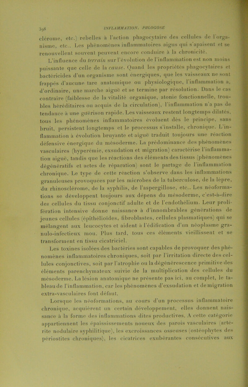 I.XFI.A MM A TIO.X. NILOGOSe 3t)8 clérome, etc.) rebelles à l’action phagocytaire des cellules de l'orga- nisme, etc.. Les phénomènes inflammatoires aigus qui s’apaisent et se renouvellent souvent peuvent encore conduire à la chronicité. L’influence du terrain sur l’évolution de l'inflammation est non moins puissante que celle de la cause. Quand les propriétés phagocytaires et bactéricides d’un organisme sont énergiques, que les vaisseaux ne sont frappés d’aucune tare anatomique ou physiologique, l'inflammation a. d’ordinaire, une marche aiguë et se termine par résolution. Dans le cas contraire (faiblesse de la vitalité organique, atonie fonctionnelle, trou- bles héréditaires ou acquis de la circulation), l'inflammation n’a pas de tendance à une guérison rapide. Les vaisseaux restent longtemps dilatés, tous les phénomènes inflammatoires évoluent dès le principe, sans bruit, persistent longtemps et le processus s'installe, chronique. L’in- flammation à évolution bruyante et aiguë traduit toujours une réaction défensive énergique du mésoderme. La prédominance des phénomènes vasculaires (hyperémie, exsudation et migration) caractérise 1 inflamma- tion aiguë, tandis que les réactions des éléments des tissus (phénomènes dégénératifs et actes de réparation) sont le partage de l’inflammation chronique. Le type de cette réaction s’observe dans les inflammations granuleuses provoquées par les microbes de la tuberculose, de la lèpre, du rhinosclérome, de la syphilis, de l’aspergillose, etc.. Les néoforma- tions se développent toujours aux dépens du mésoderme, c’est-à-dire des cellules du tissu conjonctif adulte et de l’endothélium. Leur proli- fération intensive donne naissance à d’innombrables générations de jeunes cellules (épithélioïdes, fibroblastes, cellules plasmatiques) qui se mélangent aux leucocytes et aident à l’édification d’un néoplasme gra- nulo-infeclieux mou. Plus tard, tous ces éléments vieillissent et se transforment en tissu cicatriciel. Les toxines isolées des bactéries sont capables de provoquer des phé- nomènes inflammatoires chroniques, soit par 1 irritation directe des cel- lules conjonctives, soit par l’atrophie ou la dégénérescence primitive des éléments parenchymateux suivie de la multiplication des cellules du mésoderme. La lésion anatomique ne présente pas ici, au complet, le la- bleaude l’inflammation, car les phénomènes d’exsudation et demigration extra-vasculaires font défaut. Lorsque les néoformations, au cours d’un processus inflammatoire chronique, acquièrent un certain développement, elles donnent nais- sance à la forme des inflammations dites productives. A cette catégorie appartiennent les épaississements noueux des parois vasculaires (arté- rilc nodulaire syphilitique), les excroissances osseuses (ostéophvtes des périostites chroniques), les cicatrices exubérantes consécutives aux