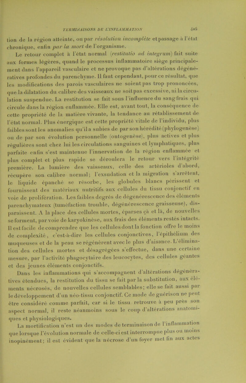 lion de la région alleinle, ou par résolution incomplète et passage à l’étal chronique, enfin par la mort de 1 organisme. Le retour complet à l’état normal (restitutio ad integrum) fait suite aux formes légères, quand le processus inflammatoire siège principale- ment dans l'appareil vasculaire et ne provoque pas d’altérations dégéné- ratives profondes du parenchyme. Il faut cependant, pour ce résultat, que les modifications des parois vasculaires ne soient pas trop prononcées, que la dilatation du calibre des vaisseaux ne soit pas excessive, ni la circu- lation suspendue. La restitution se fait sous l’influence du sangfrais qui circule dans la région enflammée. Elle est, avant tout, la conséquence de cette propriété de la matière vivante, la tendance au rétablissement de l’état normal. Plus énergique est cette propriété vitale de l’individu, plus faibles sont les anomalies qu’il a subies de par son hérédité (phylogenèse) ou de par son évolution personnelle (ontogenèse), plus actives et plus réo-ulières sont chez lui les circulations sanguines et lymphatiques, plus parfaite enfin s’est maintenue 1 innervation de la région enflammée et plus complet et plus rapide se déroulera le retour vers 1 intégrité première. La lumière des vaisseaux, celle des artérioles d’abord, récupère son calibre normal; 1 exsudation et la migration sauètent, le liquide épanché se résorbe, les globules blancs périssent et fournissent des matériaux nutritifs aux cellules du tissu conjonctif en voie de prolifération. Les faibles degrés de dégénérescence des éléments parenchymateux (tuméfaction trouble, dégénérescence graisseuse), dis- paraissent. A la place des cellules mortes, éparses çà et là, de nouvelles se forment, par voie de karyokinèse, aux frais des éléments restés intacts. Il est facile de comprendre que les cellules dont la fonction oflre le moins de complexité, c’est-à-dire les cellules conjonctives, l’épithéMum des muqueuses et de la peau se régénèrent avec le plus d aisance. L élimina- tion des cellules mortes et désagrégées s’effectue, dans une certaine mesure, par l’activité phagocytaire des leucocytes, des cellules géantes et des jeunes éléments conjonctifs. Dans les inflammations qui s’accompagnent d’altérations dégénéra- tives étendues, la restitution du tissu se fait par la substitution, aux élé- ments nécrosés, de nouvelles cellules semblables; elle se fait aussi par le développement d’un néo-tissu conjonctif. Ce mode de guérison ne peut être considéré comme parfait, car si le tissu retrouve à peu près son aspect normal, il reste néanmoins sous le coup d’altérations anatomi- ques et physiologiques. La mortification n’est un des modes de terminaison de l'inflammation que lorsque l’évolution normale de celle-ci est interrompue plus ou moins inopinément; il est évident que la nécrose d’un foyer met fin aux actes