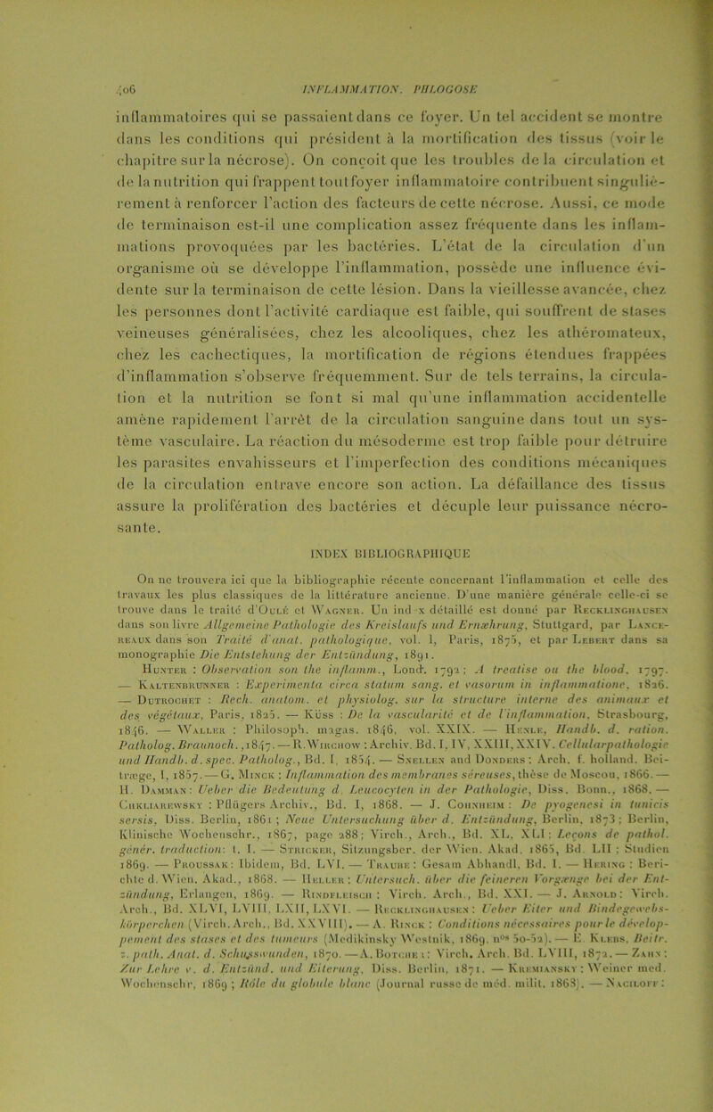 inflammatoires qui se passaient clans ce foyer. Un tel accident se montre dans les conditions qui président à la mortification des tissus voirie chapitre sur la nécrose). On conçoit que les troubles (le la circulation et de la nutrition qui frappent tout foyer inflammatoire contribuent singuliè- rement à renforcer l’action des facteurs de cette nécrose. Aussi, ce mode de terminaison est-il une complication assez fréquente dans les inflam- mations provoquées par les bactéries. L’état de la circulation d’un organisme où se développe l’inflammation, possède une influence évi- dente sur la terminaison de cette lésion. Dans la vieillesse avancée, chez les personnes dont l’activité cardiaque est faible, qui souffrent de stases veineuses généralisées, chez les alcooliques, chez les athéromateux, chez les cachectiques, la mortification de régions étendues frappées d’inflammation s’observe fréquemment. Sur de tels terrains, la circula- tion et la nutrition se font si mal qu’une inflammation accidentelle amène rapidement l’arrêt de la circulation sanguine dans tout un sys- tème vasculaire. La réaction du mésoderme est trop faible pour détruire les parasites envahisseurs et l’imperfection des conditions mécaniques de la circulation entrave encore son action. La défaillance des tissus assure la prolifération des bactéries et décuple leur puissance nécro- sante. INDEX BIBLIOGRAPHIQUE On no trouvera ici que la bibliographie récente concernant l'inflammation et celle des travaux les plus classiques de la littérature ancienne. D’une manière générale celle-ci se trouve dans le traité d’OuLÉ et Wagner. Un ind x détaillé est donné par Recklingiiacsen dans son livre Aîlgemcine Pathologie des Kreislaufs und Ernæhrung, Stuttgard, par Lance- reaux dans son Traité d'anal, pathologique, vol. 1, Paris, 1875, et par Lebert dans sa monographie Die Entslehung der Entzündung, 1891. IIunter : Observation son the inflamm., Lond. 1792; A treatise ou the hlood. 1797. — Kaltenbrunner : Expérimenta circa stalum sang, et vasorurn in inflammatione. 1826. — Dutrocuet : liech. analom. et physiolog. sur la structure interne des animaux et des végétaux, Paris. 1823. — Ivüss : De. la vascularité et de l'inflammation. Strasbourg, 1846. — Waller : Philosoph. magas. 1846, vol. XXIX. — Henle, Handb. d. ration. Patholog. Braunocli. ,18.47. — RWirchovv : Archiv. Bd. I, IY, XXIII, XXIV. Cellularpathologie und' Handb. d. spec. Patkolog., Bd. I, 1854•— Snellen and Donders : Arch. f. liolland. Bei- træge, 1, 1837. — G. Mince : Inflammation des membranes séreuses, thèse de Moscou, 1866.— II. Damman: Ueber die Bedeulung d. Leucocytcn in der Pathologie, Diss. Bonn., 1868.— Chkliarewsky : Pflügers Archiv., Bd. I, 1868. — J. Cohnheim : De pyogenesi in tunicis sursis, Diss. Berlin, 18G1 ; Neue Unlersuchung iiberd. Entzündung, Berlin. 1873: Berlin, Künische Wochenschr., 1867, page 288; Vircli., Arch., Bd. XL, XLI; Leçons de patliol. gênér. traduction: l. I. — Stricker, Sitzungsbcr. der Wien. Akad. i865, Bd. LII : Sludien 1869. — Proussak: Ibidem, Bd. LYI. — Trauue: Gesain Abhandl, Bd. 1. — Hering : Beri- chted.Wien. Akad., 18G8. — IIeller: Untersuch. liber die feineren Yorgeenge bei der Ent- zündung, Erlangen, 18G9. — Rindfleiscii : Vircii. Arch., Bd. XXL— J. Arnold: Yireh. Arch., Bd. XI.4 1, LY 111. LXIT, LXY'I. — Recklinghausen : Ueber Eiter und Bind ege web s - lurperchcn (Vircli. Arch., Bd. X XVIII). — A. Rince : Conditions nécessaires pour le dévelop- pement des stases et des tumeurs (Medikinsky Weslnik. 1869. n09 5o-5a).— Ê Klebs, Beitr. z. palli. Anal, d. Schujisivunden, 1870. —A.Botciie t : Vircli. Arch. Bd. LVI1I, 1872. — Zaiin : E.ur Le lire v. d. Entzünd. und Eiterung, Diss. Berlin, 1871. — Kremianskv : Weiner med. Wochenschr, 18G9 ; Rôle du globule blanc (Journal russe de niéd. niilit. 1863}. —N’aciloff: