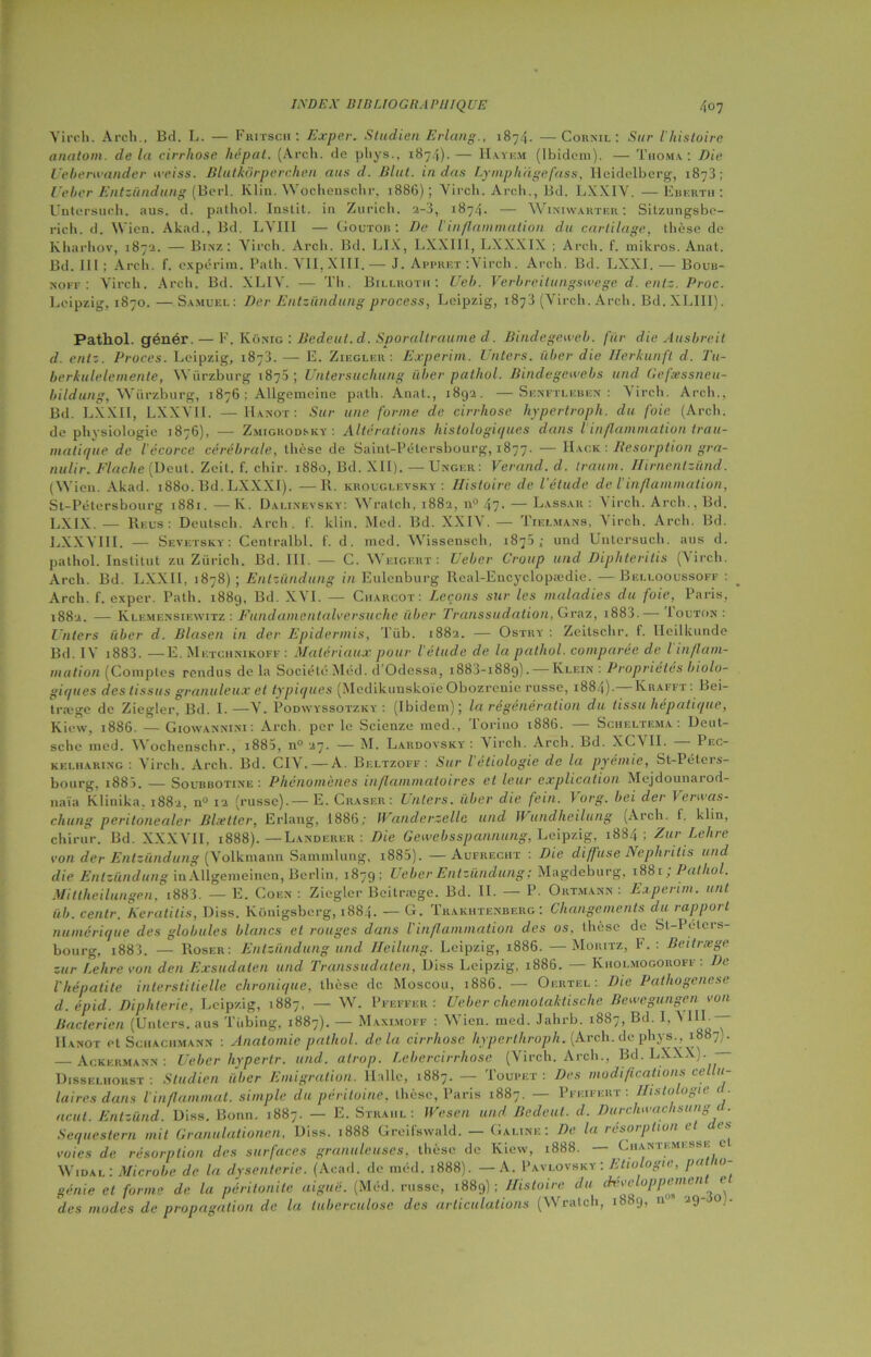 Virch. Arch., Bd. L. — Fritsch : Exper. Sludien Erlang., 1874. —Cou ml : Sur l'histoire anatom. delà cirrhose hépat. (Arch. de phys., 1874).— H.yyf.m (Ibidem). — T ho ma. : Die Ueberwander iveiss. Blutkôrperchen ans cl. Elut, in dus Lymphdgefass. Heidelberg, 1873; [ cher Entzündung (Berl. Klin. Wochensçhr, 1886); Virch. Arch., Bd. LXXIV. ■—- Eberth: Untersueh. aus. d. pnthol. Instit. in Zurich, 2-3, 1874. — Winiwarter : Sitzungsbe- rich. d. Wien. Akad., Bd. LYIII — Goutob : De l'inflammation du cartilage, thèse de Kharhov, 1872. — Binz: Virch. Arch. Bd. LIX, LXX111, LXXXIX ; Arch. f. mikros. Anat. Bd. III; Arch. f. expérim. Path. VII, XIII.—- J. Apprêt :Virch. Arch. Bd. LXXI. — Boub- noff : Virch. Arch. Bd. XLIY. — Th. Billhoth ; Uel>. Verbreilungswege d. entz. Proc. Leipzig, 1870. —Samuel; Der Entzündung process, Leipzig, 1873 (Virch. Arch. Bd.XLIII). Pathol, génér. — F. Konig : Bedeut.d. Sporaltraume d. Bindegeweb. fur clie Ausbreil d. entz. Procès. Leipzig, 1873.— E. Ziegleu : Experim. I nters, iiber die Ilerkunft d. Tu- berkulelemente, Würzburg 1875; Untersuchung iiber pathol. Bindegewebs und Gefæssneu- bildung, Würzburg, 1876 ; AUgemeine path. Anat., 1892. —Senftleben : Virch. Arch., Bd. LXXII, LXXVII. — Hanot: Sur une forme de cirrhose hypertroph. du foie (Arch. de physiologie 1876), — Zmigrodsky : Altérations histologic/ues dans l inflammation trau- matique de l'écorce cérébrale, thèse de Saint-Pétersbourg, 1877. — Hack : Résorption gra- nulir. Flache (Deut. Zeit. f. chir. 1880, Bd. XII). — Unger: Verand. d. traum. Hirnentsünd. (Wien. Akad. 1880. Bd. LXXXI). —R. krouglevsky : Histoire de l'étude de l’inflammation, St-Peters bourg 1881. — K. Dalinevsky: Wratch, 1882, n° 47. — Lassar : Virch. Arch., Bd. LXIX. — Reus: Deutsch. Arch. 1'. klin. Med. Bd. XXIV. — Tielmans, Virch. Arch. Bd. LXXVII I. — Sevetsky : Centralbl. f. d. mcd. Wissensch, 1873; und Untersueh. aus d. pathol. Institut zu Zurich. Bd. III. — C. Weigert : U cher Croup und Diphteritis (Virch. Arch. Bd. LXXII, >878) ; Entzündung in Eulenburg Rcal-Encyclopædic. — Bellooussoff : Arch. f. exper. Path. 1889, Bd. XVI. — Charcot: Leçons sur les maladies du foie, Paris, 1882. — Klemensiewitz : Fundamentalversuche liber Transsudation, Graz, i883.— Iouton: Unters iiber d. Blcisen in der Epidermis, Tüb. 1882. — Ostry : Zeitschr. f. lleilkunde Bd. IV i883. — E.Metchnikoff: Matériaux pour l'étude de. la pathol. comparée de l inflam- mation (Comptes rendus de la Société Méd. d’Odessa, i883-i88g). — Klein : Propriétés biolo- gie/ lies des tissus granuleux et typic/ues (Medikunskoïe Obozreuie russe, 1884). Krafft : Bei- træge de Ziegler, Bd. I.—V. Podwyssotzky : (Ibidem); la régénération du tissu hépatique, Kiew, 1886. — Giowannini : Arch. per le Scienze med., Torino 1886. — Scheltema : Deut- sche med. 44 ochenschr., i885, n° 27. — M. Lakdovsky : 4 irch. Arch. Ld. XC4 IL Pec- kelharixg : Virch. Arch. Bd. CIV. —A. Beltzoff : Sur l'étiologie de la pyémie, St-Péters- bourg. 188). — Soubbotixe : Phénomènes inflammatoires et leur explication Mejdounarod- naïa Kliuika. 1882. n° 12 (russe).— E. Craser: Unters. iiber die fein. \org. bei der Vertvas- chung peritonealer Bheller, Erlang, 1886; Wanderzelle und Wundheilung (Arch. I. klin, chirur. Bd. XXXVII, 1888). — Landerer : Die Gewebsspannung, Leipzig, 1884 ; ZurLehre von der Entzündung (Volkmann Sammlung, 1885). —Aufrecht : Die diffuse Nephntis und die Entzündung in AUgemeinen, Berlin, 1879; Ueber Entzündung: Magdeburg, 1881 ; Pathol. Mittheilungen, i883. —E. Cof.n : Ziegler Beitrœge. Bd. IL — P. Ortmann : Experim. uni iib. centr. Keratitis, Diss. Künigsberg, 1884. — G. Trakhtenberg : Changements du rapport numérique des globules blancs et rouges dans l'inflammation des os, thèse de St-Péters- bourg, i883. — Roser: Entzündung und Ileilung. Leipzig, 1886. — Mouitz, F. : Beitrœge zur Lehre von den Exsudalen und Transsudalen, Diss Leipzig, 1886. — Kholmogoroff : De l'hépatite interstitielle chronique, thèse de Moscou, 1886. — Oertel: Die Pathogénèse d.épid. Diphtérie, Leipzig, 1887, — W. Pfeffer : Ueber chemotaktische Bewegungen von Bactérien (Unters. aus Tiibing, 1887). — Maximoff : 4Yien. med. Jahrb. 1887, Bd. I, 4 Hanot et Sciiachmann : Anatomie pathol. delà cirrhose hyperthroph. [Arch. de phys., 1887). Ackermann : Ueber hypertr. und. alrop. Lebercirrhose (Virch. Arch., Bd.LXXX).— Disseliiorst : Studien iiber Emigration. Halle, 1887. — Toupet: Des modifications cellu- laires dans l’inflammat. simple du péritoine, thèse, Paris 1887. — Pfeifert : Histologie < • acut. Entzünd. Diss. Bonn. 1887. — E. Straiil : IVesen und Bedeut. d. Durclwachsung d. Sequestern mil Granulationen, Diss. 1888 Greifswald. — G aune ; De la résot ption voies de résorption des surfaces granuleuses, thèse de Kiew, 1888. — Chantkmesse c 4Vidal : Microbe de la dysenterie. (Acad, de méd. 1888). — A. Pavlovsky: Ltiologie, pu in- génie et forme de la péritonite aigue. (Med. russe, 1889); Histoire du chu oppttne des modes de propagation de la tuberculose des articulations (Wratch, 1889, nu 29- o .