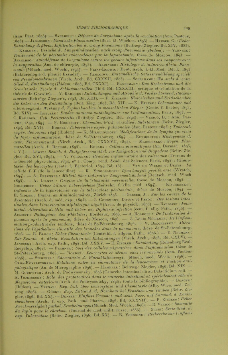 (Ann. Past. i8g3). — Sanarelli : Défense de Vorganisme après la vaccination (Ann. Pasteur, 1893) .— Jadàssoiin : Unna'sche Plasmazellen (Berl. kl. Wochen. 1893). — Hauser, G. : Ueber Entstehung d. fibrin. Infiltration bei d. croup Pneumonie (Beitræge Ziegler. Bd.XIV, i883). — Kaiildëx : Ursache d. Lungeninduration nach croup Pneumonie (Ibidem). —Varneck : Traitement de la péritonite tuberculeuse par la laparotomie. thèse de Moscou, 18g3. — Bernahko : Autodéfense de l'organisme contre les germes infectieux dans ses rapports avec la suppuration (Ann. de chirurgie, i8g3).—Ai.dinger : Histologie d. induriren fibrin. Pneu- monie (Münch. med. Woch., 1898). —- Prinz-Ludwig : Deut. Arch. f. kl. Mëd. Bd. L, 1893 (Bakteriologie d. pleurit Exsudai). — Yamagiwa : Entzündlische Gefsessneubildung speciell von Pseudomembranen (Virch. Arch. Bd. CXXXII, i8g3). — Schrakamp : Wo stehl d. erste Cilied d. Entziindung (Ibidem, 18g3, Bd. CXXXI). — Hansf.mann : Dns Krebsstroma und die Grand tz'sche Teorie d. Schlummerzellen (Ibid. Bd. CXXXIII ; critique et réfutation de la théorie de Grawitz). — V. Kahlden : Entziindungen und Atrophie d. Vorder borner d. Rücken- markes (Beitriige Ziegler’s, 1893, Bd. XIII). — F. Ziegler : Historisches und Kritische iiber die Le lire von den Entziindung (Bcil. Zieg. i8g3, Bd. XII). — K. Hintze : Lebensdauer und eitererregende Wirkung d. Typhusbacillus in menschlichen Kiirper (Ccntr. f. Bactcr, 1893, Bd. XIV).— Letulle : Etudes anatomo-pathologiques sur l’inflammation, Paris, i8g3. — C. Kahlden: Ueb. Periarteritis (Beitriige Ziegler., Bd., 1894)- —Verigo, B. : Ann. Pas- teur, 1892, 1894. — P. Borissoff : Chemotac. Wirk. verschied. Substanzen (Beilr. Ziegler. 1894, Bd. XVI). —Borrel : Tuberculose expér. pulmonaire (Ann. Pasteur 1898); Tubercul. e.rpér. des reins, 1894 (Ibidem). — K. Miroliouboff : Modifications de la lymphe qui vient du foyer inflammatoire, thèse de Sl-Pétersbourg, 1894. — Burmeister : Histogenèse d. acut. Nierenentz ünd. (Virch. Arch., Bd. CXXXVII, 189.4). — Ma ns chai, ko : Sogen. Plas- mazellen (Arch. f. Derrnal, i8g5). — Hodara : Cellules plasmatiques (An. Dermat., 18g5, t. VI). — Lôavit: Besich. d. Blutgefæssendothel. zur Emigration und Diapedese (Beitr. Zic- glcr. Bd. XVI, 1894), — V. V o no ni ne : Réaction inflammatoire des vaisseaux (Travaux de la Société phys.-chim., 1894, n° 2; Comp. rend. Acad, des Sciences, Paris, 189S) ; Chimio- taxie des leucocytes (centr. f. Bacteriol, 1894. Bd. 16). — Van de Welde et Dents: La cellule T X (de la leucocidine). — K. Vinogradoff : Lymphangite prolifeiante (\\ ratch, 1894) .— A. Fraenkel : Mitheil iiber indurative Lungenentziindund (Deutsch. med. Woch 1892). — A. Liantz : Origine de la stomatite mercurielle, thèse de Moscou, 1892. Golouboff : Ueber biliare Lebercirrhose (Zeitschr. f. klin. inéd. 1894)■ Kischensky : Influence de la laparotomie sur la tuberculose péritonéale, thèse de Moscou, i8g4- E. Sidler : Unters. an Kaninchenohren, Zürich 1892. —Gasser, J.: Si ir les causes de la dysenterie (Arch. d. méd. exp., i8g5). — J. Cour.viont, Doyon et Pavot : Des lésions intes- tinales dans l’intoxication diphtérique aigue (Arch. de physiol., i8g5). — Barbacci : Feine histol. Alteration d. Milz und Leber bei Diphtérie infection (cent. f. allg. Palh., 1896). Aemont : Pathogénie des Phlébites, Bordeaux, 1896. — A. Bobkoff : De l induration du poumon après la pneumonie, thèse de Moscou, 1896. — J. Loris-Mëlikoff: Del inflam- mation productive des tendons, thèse de St-Pélersbourg, 1896. — V. Beloretzky . Altéra- tions de l épithelium vibratile des bronches dans la pneumonie, thèse de St-Pétersbourg, 1896. — G. Bloch : Ueber Chemotaxis (Centrabl. f. allgem. Palh., 1896.) — E. Neumann. Zur Kennln. d. fibrin. Exsudation bei Entziindungen (\ireh. Arch., 1896, Bd. CXL\ ). Janossky : Arch. exp. Path., 1892. Bd. XXXV. — E. Ziegler : Entziindung (Eulenburg Real- Encyclop, i8g5). — Feciiner: Sort des cellules migratrices dans l inflammation, thèse de St-Pélersbourg, 1892. — Bordet : Leucocytes et sérum chez les vaccinés (Ann. Pasteur 1896). — Sicherf.r : Chemotaxie d. Warmblutleucocyt. (Münch. méd. Woch., 1896). — Oi.ga-Kovalevsk.ua: Relations entre la chimiotaxie cle la leucocytose et l action anti- phlogistique (An. de Micrographie 1896). — Hammerl : Beitræge Ziegler, 1896. Bd. XIX. — M. Gourvitch : Arch. de Podwyssotsky, 1896 (Catarrhe intestinal dû au Balantidium coli. A. Trjetsesky : Rôle des protozoaires dans le catarrhe intestinal et spécialement rôle du Megastoma entericum (Arch. de Podwyssotsky, 1896 ; toute la bibliographie). Bunger. (Ibidem). — Veynar: Exp. Uni. iiber Leucocytose und Chemotaxie (Allg. Wien. med. Zei- liing, 1896). — Gocke : Exp. Entzund. d. Ilornhaut bei Froschen und Tauben (Beilr Zie- gler, 1896. Bd. XX). — Bunzel: Einfluss Vasomol. und sens. Nerv. auf Entzund. d Aantn- chenohren (Arch. f. exp. Palh. und Pliarm., 1896. Bd, XXXVII). E. Ziegler. Zweckmæssigkeilpatliol. Erscheinungen(Munch. Med. Woch., 189G). — B. Verigo : ' du lapin pour le charbon. (Journal de méd. inilit. russe. 188G). — Sciiik: Erste ■ u . ( ■ exp. Tuberculose (Beitr. Ziegler, 189G, Bd. XX). - B. Voronine : Recherche sur l inflam-