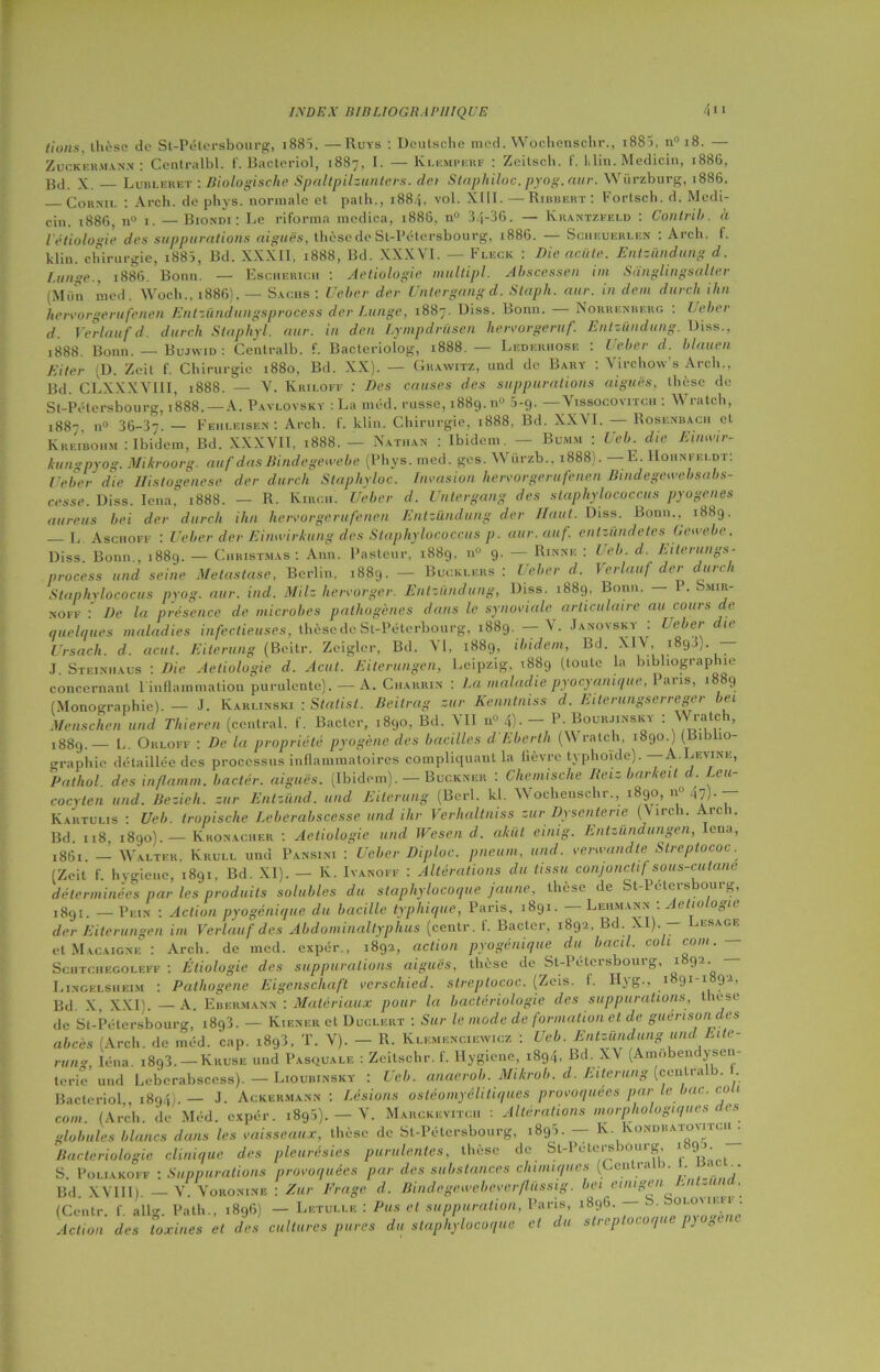 tions. thèse de St-Pétersbourg, i88>. —Ruys : Deutsche med. Wochenschr., i88>, n° 18. — Zucker.uann : Centralbl. f. Bacteriol, 1887. I. — Klemperf : Zeitsch. f. klin. Medicin, 1886, Bd. X. Lubleret : Biologische Spaltpilzunters. dci Staphiloc. pyog.aur. Würzburg, 1886. Cornu. : Arch. dephys. normale et palh., 1884, vol. XIII.—Ribbert : Fortsch. d. Medi- cin. 1886, n° 1. — Biondi : Le riforma medica, 1886, n° 34- -36. — Iÿrantzfelo : Contrih. à l’étiologie des suppurations aiguës, thèse de St-Pétersbourg, 1886. — Sciieuerlen : Arch. f. klin. chirurgie, 188Î, Bd. XXXII, 1888, Bd. XXXVI. — Fleck : Die aciile. Entz&ndung d. Lunge., 1886. Bonn. — Escherich : Aetiologie multipl. Abscessen im Sdnglingsalter (Mün med. Woch., 1886}. — Sachs : Ueber der Untergangd. Staph. aur. in déni durch ilin hervorgerufenen Entzündungsprocess der Lunge, 1887. Diss. Bonn. Norrenberg : Ueber d. Verlanfd. durch Staphyl. aur. in den Lympdrüsen hervorgeruf. Entz&ndung. Diss., 1888. Bonn. — Bujwid : Centralb. f. Bacte Eiter (D. Zeit f. Chirurgie 1880, Bd. XX Bd. CLXXXYIII, 1888. — V. Kriloff : Des causes riolog, 1888. — Lederhose ). — Graavxtz, und de Bary : des suppurations Ueber d. blauen Virchow’s Arch., aiguës, thèse de St-Pétersbourg, 1888. —A. Pavlovsky :La méd. russe, 1889.0° 5-g. —Vissocovitch : \\ rat ch, 1887, n° 36-37- — Fehleisen : Arch. f. klin. Chirurgie, 1888, Bd. XXVI. Rosenbach et Kreiboiim : Ibidem, Bd. XXXVII, 1888. — Nathan : Ibidem. — Bumm : Ueb. die Einwir- kungpyog. Mikroorg. auf dasBindegewebe (Phys. med. ges. Würzb., 1888). —E. Hounfeldt: Ueber die Histogenèse der durch Staphyloc. Invasion hervorgerufenen Bmdegewebsabs- cesse. Diss. Iena.‘ 1888. — R. Kirch. Ueber d. Untergang des staphylococcus pyogenes aureus bei der durch ilin hervorgerufenen Entz&ndung der Haut. Diss. Bonn.. 1889. _ L Aschoff : Ueber der Eimvirkung des Staphylococcus p. aur. auf. entzûndetes Gew Pasteur, 1889, n° 9^ — Rinne : Ueb. d. Eiteru — Buoklers : Ueber d. Verlauf der durch Diss. i88ci, Bonn. — P. Smir- ewebc. rangs- Diss. Bonn., 1889. — Christmas : Ann process und seine Métastasé, Berlin, 1889. Staphylococus pvog. aur. ind. MHz hervorger. Entz&ndung, Diss. 1889, NOFF : De la présence de microbes pathogènes dans le synoviale articulaire au cours de quelques maladies infectieuses, thèse de St-Péterbourg, 1889. — V. Janoysky : die Ursach. d. acut. Eiterung (Bcitr. Zeigler, Bd. VI, 1889, ibidem, Bd. XIV, 1890). — J. Steinhaus : Die Aetiologie d. Acut. Eiterungen, Leipzig. 1889 (toute la bibliographie concernant 1 inflammation purulente). — A. Charrin : J.a maladie pyocyanique, Pans, 1889 (Monographie). — J. Karlinski : Stalist. Beitrag sur Kenntniss d. Eilerungserreger bei Menschen und Thieren (central, f. Bâcler, 1890, Bd. VII n° 4). — P- Bourjinsky : NN rate , L. Orloff : De la propriété pyogène des bacilles d Eberth (\\ ratch, 1889. Arch. akül einig. Entz&ndungen, Iena, und. verwandte Streptococ. Altérations du tissu conjonctif sous-cutané e de St-Pétersbourg, Lehmann : Aetiologie 1890.) (Biblio- graphie détaillée des processus inflammatoires compliquant la lièvre typhoïde). ■ eiine, Pathol, des inflamm. bactér. aiguës. (Ibidem). — Buckner : Chemische Reiz barkeit d. Leu- cocylen und. Bezieh. zur Entz&nd. und Eiterung (Bcrl. kl. Wochenschr., 1890, n°47)- — Kartulis : Ueb. tropische Leberabscesse und ihr Verhaltniss zur Dysenterie (Virch. Bd. 118, 1890).— Kronacher : Aetiologie und Wesen d. ,86i. — Walter, Krull und Pansini : Ueber Diploc. pneum, (Zeit f. hygiène, 1891, Bd. XI). — Iv. Ivanoff , déterminées par les produits solubles du staphylocoque jaune, thèse de bt-Petersbourg, 1891 * — Pein : Action pyogénique du bacille typhique, Paris, 1891. der Eiterungen im Verlauf des Abdominaltyphus (centr. f. Bacter, 1892, Bd XI). — Lesage et Macaignk : Arch. de med. expér., 1892, action pyogénique du bacil. coh coin. Schtchegoleff : Étiologie des suppurations aiguës, thèse de St-Pétersbourg, i 9-- Lingelsheim : Pathogène Eigenschaft verschied. streptococ. (Zeis. f. Hyg., 1891-1892, Bd X, XXI). —A. Ebermann : Matériaux pour la bactériologie des suppurations, thèse de St-Pétersbourg, i8g3. — Kiener et Duclert : Sur le mode de formation et de guérison des abcès (Arch. de méd. cap. i893, T. V). — R. Kle.menciewicz : Ueb. Entz&ndung und Eite- rung, loua. i893.-Kruse und Pasquale : Zeitschr. f. Hygiène, 1894, Bd. XV (Amobendysen- terie und Leberabscess). — Lioubinsky : Ueb. anaerob. Mikrob. d. Eiterung (centralb. Bacteriol,. 1894). — J. Ackermann : Lésions ostéomyélitiques provoquées par le bac. cou corn. (Arch. de Méd. expér. i895). - V. Marckevitc. : Altérations morphologiques des globules blancs dans les vaisseaux, thèse de St-Pétersbourg, i895. — K. Iyondraiovitlii^ Bactériologie clinique des pleurésies purulentes, thèse de St-1 étei s joui g, 9J ' S. Poliakoff : Suppurations provoquées par des substances chimiques (Centra .. • 1 • Bd. XVIII). — V. Voronine : Zur Frage d. Bindegewebeverfliissig. bei einigen . -■ ■ (Centr. f. allg. Path., 1896) — Letulle : Pus et suppuration, Paris, 1806. — b. ■ olomeu Action des toxines et des cultures pures du staphylocoque 1896. et du streptocoque pyogène