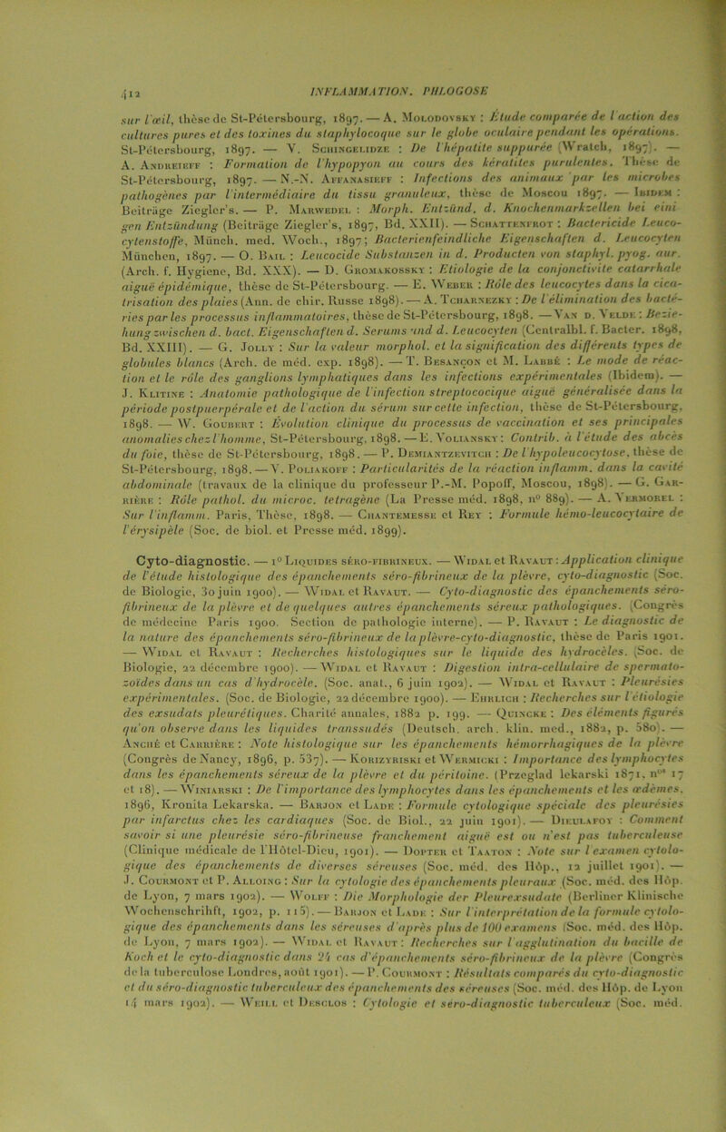 4 n l'œil, thèse de St-Pétersbourg, 1897. — A. Molodovsky : Élude comparée de l action des cultures pures et des toxines du staphylocoque sur le globe oculaire pendant les operations. St-Pétersbourg, 1897. — V. Schingelidze : De l’hépatite suppurée {Wratch, 1897 . — A. Andreieff : Formation de. l’hypopyon au cours des kératites purulentes. Ihèse de St-Pétersbourg, 1897. — N.-N. Affanasiépf : Infections des animaux par les microbes pathogènes par l'intermédiaire du tissu granuleux, thèse de Moscou 1897. — Ibidem : Bcitrage Zicglcr’s. — P. Mahwedel : Morph. Entzïind. d. Knochenmarkzellen bei eini gen Entziïndung (Bcitrage Zicgler’s, 1897, Bd. XXII). — Schattenfrot : Bactéricide Leuco- cytenstoffe, Münch. med. Woch., 1897; Baclerienfcindliche Eigenschaften d. Leucocyten München, 1897. — O. Bail : Leucocide Substanzen in d. Producten von staphyl. pyog. aur (Arch. f. Hygiène, Bd. XXX). — D. Ghomakossky : Etiologie de la conjonctivite catarrhale aiguë épidémique, thèse de St-Pétersbourg. — E. Webek : Rôle des leucocytes dans la cica- trisation des plaies (Ann. de chir. Puisse 1898). — A. I ciiaiinezky : De l élimination des bacté- ries parles processus inflammatoires, thèse de St-Pétersbourg, 1898. —\an d. A eldi; : Bezie- huiig zwischen d. bact. Eigenschaften d. Sérums and d. I.eucocyten (Ccntralbl. f. Bacter. 1898, Bd. XXIII). — G. Jolly : Sur la valeur morphol. et la signification des différents types de globules blancs (Arch. de méd. exp. 1898). —T. Besançon et M. Labbé : Le mode de réac- tion et le rôle des ganglions lymphatiques dans les infections expérimentales (Ibidem). — J. Klitine : Anatomie pathologique de l’infection streptococique aiguë généralisée dans la période postpuerpérale et de l'action du sérum sur celle infection, thèse de St-Pétersbourg. 1898. — W. Goubeut : Evolution clinique du processus de vaccination et ses principales anomalies chez l’homme, St-Pétersbourg, 1898.—E. Yoliansky : Contrib. à l étude des abcès du foie, thèse de St-Pétersbourg, 1898. — P. Demiantzevitch : De l’hypoleucocytose, thèse de St-Pétersbourg, 1898.—Y. Poliakoff : Particularités de la réaction inflamm. dans la cavité abdominale (travaux de la clinique du professeur P.-M. Popoff, Moscou, 1898). —G. Car- rière : Rôle palhol. du microc. tetragène (La Presse méd. 1898, n° 889). — A. A ermorel : Sur Vinflamm. Paris, Thèse, 1898. — Chantemesse et Rey : Formule hémo-leucocytaire de l’érysipèle (Soc. de biol. et Presse méd. 1899). Cyto-diagnostic. — i° Liquides séro-fibrineux. — Widal et Ravaut : Application clinique de l’élude histologique des épanchements séro-fibrineux de la plèvre, cyto-diagnostic (Soc. de Biologie, 3o juin 1900). — Widal et Ravaut. — Cyto-diagnostic des épanchements séro- fibrineux de la plèvre et de linéiques autres épanchements séreux pathologiques. .Congres de médecine Paris 1900. Section de pathologie interne). — P. Ravaut : Le diagnostic de la nature des épanchements séro-fibrineux de laplèvre-cyto-diagnostic, thèse de Paris 1901. — Widal et Ravaut : Recherches histologiques sur le liquide des hydrocèles. (Soc. de Biologie, 22 décembre 1900). —Widal et Ravaut : Digestion intra-cellulaire de spermato- zoïdes dans un cas d hydrocèle. (Soc. anat., 6 juin 1902). — Widal et Ravaut : Pleurésies expérimentales. (Soc. de Biologie, 22 décembre 1900). — Eiirlich : Recherches sur l étiologie des exsudais pleurétiques. Charité annales. 1882 p. 199. — Quincke : Des éléments figurés qu'on observe dans les liquides transsudés (Deutsch. arch. klin. med., 1882, p. 58o'.— Anciié et Carrière : Note histologique sur les épanchements hémorrhagiques de la plèvre (Congrès de Nancy, 1896, p. 537). — Korizyriski et Wermicki : Importance des lymphocytes dans les épanchements séreux de la plèvre et dit péritoine. (Przeglad lekarski 1871. n0! 17 et 18). —Winiarski : De l'importance des lymphocytes dans les épanchements et les œdèmes. 1896, Kronita Lekarska. — Barjon et Lade : Formule cytologique spéciale des pleurésies par infarctus chez les cardiaques (Soc. de Biol., 22 juin 1901).— Dieulafoy : Comment savoir si une pleurésie séro-fibrineuse franchement aiguë est ou n’est pas tuberculeuse (Clinique médicale de l'Ilôtel-Dieu, 1901). — Douter et Taaton : Note sur l examen cytolo- gique des épanchements de diverses séreuses (Soc. méd. des Ilôp., ta juillet 1901). — J. Courmont et P. Alloing : Sur la cytologie des épanchements pleuraux (Soc. méd. des Hôp. de Lyon, 7 mars 1902). — Wolff : Die Morphologie der Pleurexsudate (Berlincr Klinische Wochenschrihfl, 1902, p. 115). — Barjon et Lade : Sur l interprétation de la formule cytolo- gique des épanchements dans les séreuses d'après plus de 100 examens (Soc. méd. des 116p. de Lyon, 7 mars 1902). — Widal et Ravaut: Recherches sur Iagglutination du bacille de Koch et le cyto-diagnostic dans 24 cas d’épanchements séro-fibrineux de la plèvre (Congrès delà tuberculose Londres, août 1901). — P. Courmont : Résultats comparés du cyto-diagnostic et du séro-diagnostic tuberculeux des épanchements des séreuses (Soc. méd. des llôp. de Lyon 1.4 mars 1902). — Wkill et Desclos : Cytologie et séro-diagnostic tuberculeux. (Soc. méd.