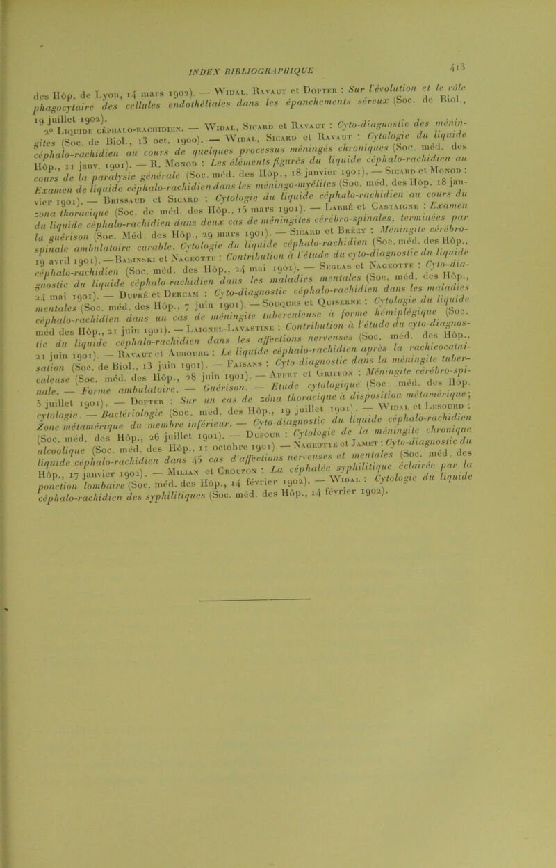 1EÜE.X B1BE10GRA PUIQUE des Hôp. de Lyon, i4 mars igoa). - Widal, Ha va ut et Douter : Suri évolution et le rôle phagocytaire des cellules endothéliales dans les épanchements séreux (Soc. de Biol., ,9iaS^cÉPHAL«H^cHiDi™. - Widal, Sicard et Ravaut : Cyto-diagnostic des ménin- gites (Soc. de Biol., .3 oct. 1900). - Widal, Sigard et Havaut : Cytologie da liquide céphalo-rachidien au cours de quelques processus méningés chroniques (Soc. med. des Hôd 11 janv 1901). — R. Monod : Les éléments figures du liquide ccphalo-rachidien au cJr'i de la pajfyjie générale (Soc. mU. des H6p„ .8 j.nvicr ,9o>). - S.c.no et »Ioso» : Examen de liquide céphalo-rachidien dans les ménmgo-myelites (Soc. med des llop. i8ja- vieriqoi).- Brissaud et Sigard : Cytologie du liquide céphalo-rachidien au cours du -ona thoracique (Soc. de méd. des Hôp., id mars 1901). — Laure et Castaigne . Examen du liquide céphalo-rachidien dans deux cas de méningites cerebro-spinales terminées par U Guérison (Soc. Méd. des Hôp., ag «a™ 190.). - Sigard et Bréct : Méningite cérébro- spinale ambulatoire curable. Cytologie du liquide ceplialo-rachidien (Soc. med. des op avril 1901) —Babinski et Nageoctk : Contribution à l’étude du cyto-diagnostic du liquide céphalo-rachidien (Soc. méd. des Hôp., *4 mai .901). - Seglas et Nageotte : Cyto-dia- ■mostic du liquide céphalo-rachidien dans les maladies mentales (Soc med. eus i-, 4 mai 1901) - Dupré et Dercam : Cyto-diagnostic céphalo-rachidien dans les maladies mentales (Soc méd. des Hôp., 7 juin 1901). - Souques et Qu.serne : Cytologie du liquide céphalo-rachidien dans un cas de méningite tuberculeuse a forme hémiplégique (Soc m^d des Hôp., a, juin 1901). - Laignel-Lavastine : Contribution a tic du liquide céphalo-rachidien dans les affections nerveuses (Soc. med. des p., ai juin igoi) - Havaut et Aubourg : Le liquide céphalo-rachidien apres la rachicoca ni- saiion (Soc. de Biol.. ,3 juin 1901). - Faisans : culeuse (Soc. méd. des llôp., 28 juin 1901). vi*.v L “r . ‘ J. °m6d. des Hôp. 5 juillet igo.) - Douter : Sur un cas de zona thoracique à disposition ,netamr''^ ] J1 J / . - ta • 1 TT A ri in 1 ni lie t iQOll . W IDAL et JjkSOURD . i'vfnln ai p Bactériologie Soc. med. des Hop., 19 JuuieL 1yUA;; , . , 7 . cytologie. aacie 0 v . ... ■ r , diagnostic du liquide cephalo-rachidien s::;»;:,; (S“. ’ ««*» -izjf ;:zî'£-7a Lu r. Tlop., 17 janvier igoaj. -. • A —Widal: Cytologie du liquide ponction lombaire (Soc. med. des Hôp., i4 f(- 9 )• . A céphalo-rachidien des syphilitiques (Soc. méd. des i op., i-i u\i 9 - •