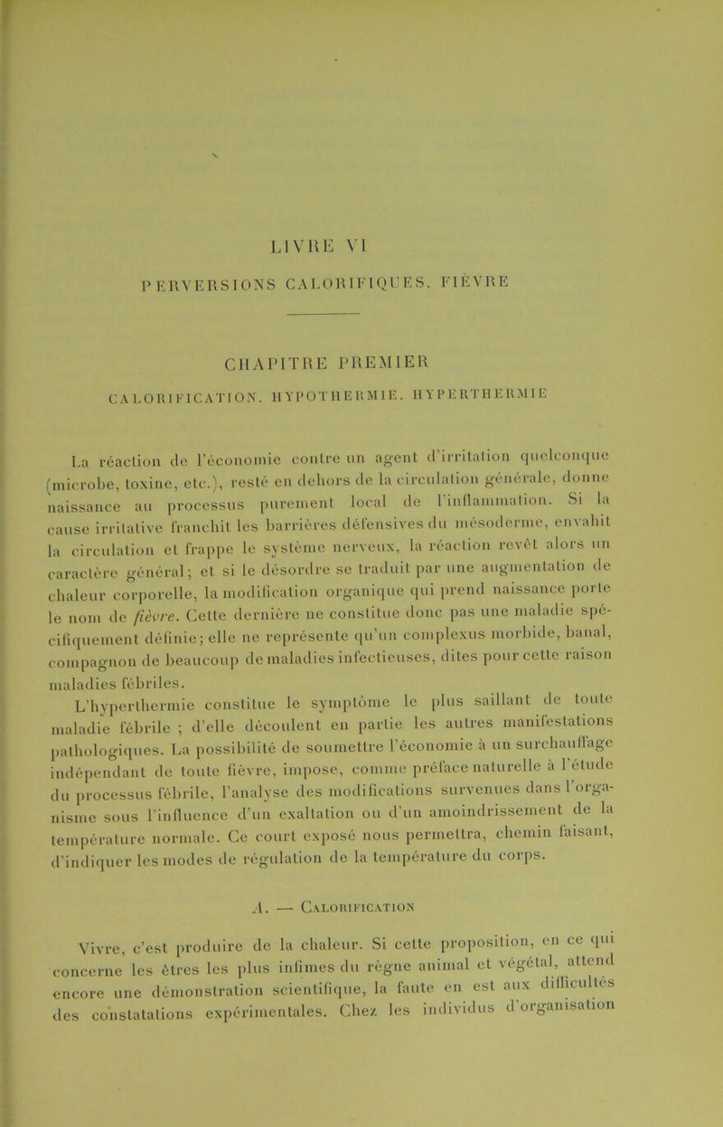 LIVRE VI PERVERSIONS CALORIFIQUES. FIÈVRE CHAPITRE PREMIER CALORIFICA T ION. IIY P O T H E R MIE. H Y P E RT H E R MIE La réaction de l’économie contre un agent d’irritation quelconque [microbe, toxine, etc.), resté en dehors de la circulation générale, donne naissance au processus purement local de 1 inflammation. Si la cause irritative franchit les barrières défensives du mésoderme, envahit la circulation et frappe le système nerveux, la réaction revêt alors un caractère général; et si le désordre se traduit par une augmentation de chaleur corporelle, la modification organique qui prend naissance porte le nom de fièvre. Celle dernière 11e constitue donc pas une maladie spé- cifiquement définie; elle 11e représente qu’un complexus morbide, banal, compagnon de beaucoup de maladies infectieuses, dites pour cette raison maladies fébriles. L’hyperthermie constitue le symptôme le plus saillant de toute maladie fébrile ; d’elle découlent en partie les autres manifestations pathologiques. La possibilité de soumettre 1 économie à un surchautlage indépendant de toute fièvre, impose, comme préface naturelle à l’étude du processus fébrile, l’analyse des modifications survenues dans 1 orga- nisme sous l’influence d’un exaltation ou d’un amoindrissement de la température normale. Ce court exposé nous permettra, chemin laisant, d’indiquer les modes de régulation de la température du corps. A. — Calorification Vivre, c’est produire de la chaleur. Si cette proposition, en ce qui concerne les êtres les plus infimes du règne animal et végétal, attend encore une démonstration scientifique, la faute en est aux difficultés des constatations expérimentales. Chez les individus d’organisation