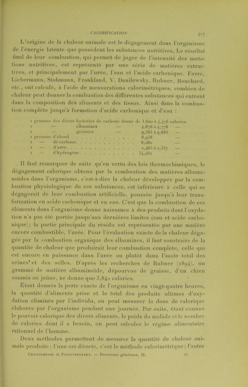 L’origine de la chaleur animale est le dégagement dans l’organisme de l'énergie latente que possèdent les substances nutritives. Le résultat final de leur combustion, qui permet de juger de l’intensité des muta- tions nutritives, est représenté par une série de matières extrac- tives, et principalement par l’urée, l’eau et l’acide carbonique. Favre, Liebermann, Stohmann, Franldand, Y. Danilewsky, Rubner, Bouchard, etc., ont calculé, à l’aide de mensurations calorimétriques, combien de chaleur peut donner la combustion des différentes substances qui entrent dans la composition des aliments et des tissus. Ainsi dans la combus- tion complète jusqu’à formation d’acide carbonique et d’eau : i i i i i i i gramme des divers hydrates de carbone donne de 3,6ooà4,47G calories — albumines — 4,876 à 4,778 —- graisses — 9,365 à 9,686 — gramme d’alcool 8,958 — de carbone. 8,080 d’urée. . . d'bydrogcnc a,465 à 2,537 — 34,462 — Il faut remarquer de suite qu’en vertu des lois thermochimiques, le dégagement calorique obtenu par la combustion des matières albumi- noïdes dans l’organisme, c’est-à-dire la chaleur développée par la com- bustion physiologique de ces substances, est inférieure à celle qui se dégagerait de leur combustion artificielle, poussée jusqu’à leur trans- formation en acide carbonique et en eau. C’est que la combustion de ces éléments dans l’organisme donne naissance à des produits dont l'oxyda- tion n'a pas été portée jusqu’aux dernières limites (eau et acide carbo- nique); la partie principale du résidu est représentée par une matière encore combustible, l’urée. Pour l’évaluation exacte delà chaleur déga- gée par la combustion organique des albumines, il faut soustraire de la quantité de chaleur que produirait leur combustion complète, celle qui est encore en puissance dans l’urée ou plutôt dans l’azole total des urines* et des selles. D’après les recherches de Rubner (1894), un gramme de matière albuminoïde, dépourvue de graisse, d’un chien soumis au jeune, ne donne que 3,84a calories. Etant donnés la perte exacte de l’organisme en vingt-quatre heures, la quantité d aliments prise et le total des produits ultimes d’oxy- dation éliminés par l’individu, on peut mesurer la dose de calorique élaborée par l’organisme pendant une journée. Par suite, étant connus le pouvoir calorique des divers aliments, le poids du malade elle nombre de calories dont il a besoin, on peut calculer le régime alimentaire rationnel de l’homme. Deux méthodes permettent de mesurer la quantité de chaleur ani- male produite ; l’une est directe, c’est le méthode calorimétrique; l’autre (Jiiantemesse et Podwyssotsky. — Processus généraux, 11. 27