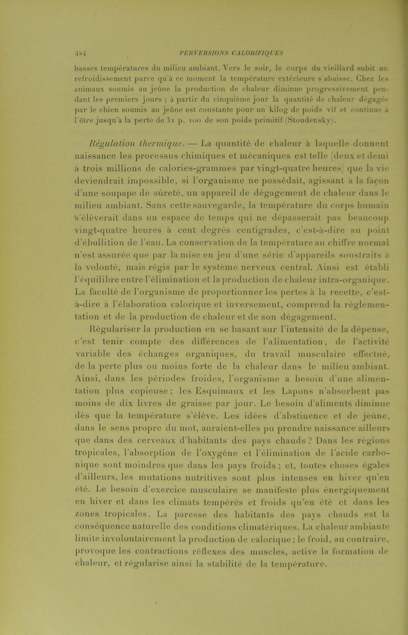 rr.u vrusions caroniriqurs liasses températures du milieu ambiant. Vers le soir, le corps du vieillard subit un refroidissement parce qu’à ce moment la température extérieure s abaisse. Chez les animaux soumis au jeûne la production de chaleur diminue progressivement pen- dant les premiers jours ; à partir du cinquième jour la quantité de chaleur dégagée par le chien soumis au jeûne est constante pour un kilog de poids vif et continue a l’être jusqu’à la perte de 3i p. 100 de son poids primitif (Stoudensky,. Régulation thermique. — La quantité de chaleur à laquelle donnent naissance les processus chimiques et mécaniques est telle 'deux et demi à trois millions de calories-grammes par vingt-quatre heures que la vie deviendrait impossible, si l’organisme ne possédait, agissant à la façon d’une soupape de sûreté, un appareil de dégagement de chaleur dans le milieu ambiant. Sans cette sauvegarde, la température du corps humain s'élèverait dans un espace de temps qui ne dépasserait pas beaucoup vingt-quatre heures à cent degrés centigrades, c’est-à-dire au point d’ébullition de l’eau. La conservation de la température au chiffre normal n’est assurée que par la mise en jeu cl’une série d’appareils soustraits à la volonté, mais régis par le système nerveux central. Ainsi est établi l’équilibre entre l’élimination et la production de chaleur intra-organique. La faculté de l’organisme de proportionner les pertes à la recette, c’est- à-dire à l’élaboration calorique et inversement, comprend la réglemen- tation et de la production de chaleur et de son dégagement. Régulariser la production en se basant sur l’intensité de la dépense, c'est tenir compte des différences de l’alimentation, de l’activité variable des échanges organiques, du travail musculaire effectué, de la perte plus ou moins forte de la chaleur dans le milieu ambiant. Ainsi, dans les périodes froides, l’organisme a besoin d’une alimen- tation plus copieuse ; les Esquimaux et les Lapons n’absorbent pas moins de dix livres de graisse par jour. Le besoin d’aliments diminue dès que la température s’élève. Les idées d’abstinence et de jeûne, dans le sens propre du mot, auraient-elles pu prendre naissance ailleurs que dans des cerveaux d’habitants des pays chauds ? Dans les régions tropicales, l’absorption de l’oxygène et l’élimination de l’acide carbo- nique sont moindres que dans les pays froids ; et, toutes choses égales d’ailleurs, les mutations nutritives sont plus intenses en hiver qu’en été. Le besoin d’exercice musculaire se manifeste plus énergiquement en hiver et dans les climats tempérés et froids qu’en été et dans les zones tropicales. La paresse des habitants des pays chauds est la conséquence naturelle des conditions climatériques. La chaleur ambiante limite involontairement la production de calorique ; le froid, au contraire, provoque les contractions réflexes des muscles, active la formation de chaleur, et régularise ainsi la stabilité de la température.