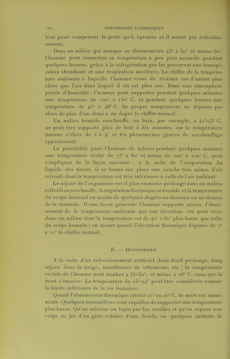 leur pour compenser la perte qu'il éprouve et il meurt par refroidis- sement. Dans un milieu qui marque au thermomètre 45° à 5o° et même 60*, l'homme peut conserver sa température à peu près normale pendant quelques heures, grâce à la réfrigération que lui procurent une transpi- ration abondante et une respiration accélérée. Le chiffre de la tempéra- ture ambiante à laquelle l'homme cesse de résister est d'autant plus élevé que l’air dans lequel il vit est plus sec. Dans une atmosphère privée d’humidité, l’homme peut supporter pendant quelques minutes une température de 120° à i3o° C. et pendant quelques heures une température de 4^° à 48° C. Sa propre température 11e dépasse pas alors déplus d’un demi à un degré le chiffré normal. Un milieu humide surchauffé, un bain, par exemple, à 42°-43° C. ne peut être supporté plus de huit à dix minutes, car la température interne s’élève de 3 à 4° ct les phénomènes graves de surchauffage apparaissent. La possibilité pour l’homine de tolérer pendant quelques minutes une température sèche de j5° à 8o° et même de ioo° à 1200 C. peut s’expliquer de la façon suivante : à la suite de l’évaporation du liquide des tissus, il se forme sur place une couche très mince d’air refroidi dont la température est très inférieure à celle de l’air ambiant. Le séjour de l’organisme est-il plus ou moins prolongé dans un milieu refroidiou surchauffé, la régulation thermique se trouble et la température du corps descend ou monte de quelques degrés au-dessous ou au-dessus de la normale. D’une façon générale l’homme supporte mieux l’abais- sement de la température ambiante que son élévation. On peut vivre dans un milieu dont la température est de 4o° à 6o° plus basse que celle du corps humain ; on meurt quand l’élévation thermique dépasse de à i2° le chiffre normal. B. — Hypothermie A la suite d’un refroidissement artificiel (bain froid prolongé, long séjour dans la neige, insuffisance de vêtements, etc.) la température rectale de l’homme peut tomber à 35°-3o°, et même à 28° C. sans que la mort s’ensuive. La température de 25°-24° peut être considérée comme la limite inférieure de la vie humaine. Quand l’abaissement thermique atteint 220 ou 20° C. la mort est immi- nente. Quelques mammifères sont capables de supporter une température plus basse. Qu’on saisisse un lapin par les oreilles et qu’on expose son corps au jet d’un gros robinet d’eau froide, en quelques instants la