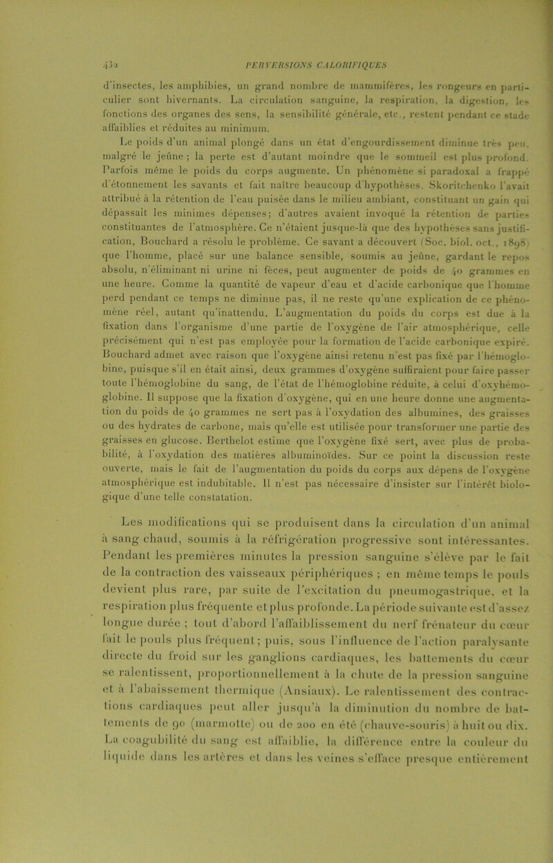 d’insectes, les amphibies, un grand nombre de mammifères, les rongeurs en parti- culier sont hivernants. La circulation sanguine, la respiration, la digestion, les fonctions des organes des sens, la sensibilité générale, etc., restent pendant ce stade affaiblies et réduites au minimum. Le poids d’un animal plongé dans un état d’engourdissement diminue très peu, malgré le jeûne; la perte est d’autant moindre que le sommeil est plus profond. Parfois même le poids du corps augmente. Un phénomène si paradoxal a frappé d’étonnement les savants et fait naître beaucoup d'hypothèses. Skoritchenko l’avait attribué à la rétention de l’eau puisée dans le milieu ambiant, constituant un gain qui dépassait les minimes dépenses; d’autres avaient invoqué la rétention de parties constituantes de l’atmosphère. Ce n’étaient jusque-là que des hvpolhèses sans justifi- cation, Bouchard a résolu le problème. Ce savant a découvert (Soc. biol. oet., 1898 que l’homme, placé sur une balance sensible, soumis au jeûne, gardant le repos absolu, n’éliminant ni urine ni fèces, peut augmenter de poids de 40 grammes en une heure. Comme la quantité de vapeur d’eau et d’acide carbonique que l’homme perd pendant ce temps ne diminue pas, il ne reste qu’une explication de ce phéno- mène réel, autant qu’inattendu. L’augmentation du poids du corps est due à la fixation dans l’organisme d'une partie de l’oxygène de l’air atmosphérique, celle précisément qui 11’est pas employée pour la formation de l’acide carbonique expiré. Bouchard admet avec raison que l’oxygène ainsi retenu n’est pas fixé par l’hémoglo- bine, puisque s’il en était ainsi, deux grammes d’oxygène suffiraient pour faire passer toute l’hémoglobine du sang, de l’état de l’hémoglobine réduite, à celui d'oxvhémo- g-lobine. Il suppose que la fixation d’oxygène, qui en une heure donne une augmenta- tion du poids de 40 grammes ne sert pas à l’oxydation des albumines, des graisses ou des hydrates de carbone, mais qu’elle est utilisée pour transformer une partie des graisses en glucose. Berthelot estime que l’oxygène fixé sert, avec plus de proba- bilité, à l'oxydation des matières albuminoïdes. Sur ce point la discussion reste ouverte, mais le fait de l’augmentation du poids du corps aux dépens de l’oxygène atmosphérique est indubitable. 11 n’est pas nécessaire d’insister sur l’intérêt biolo- gique d’une telle constatation. Les modifications qui se produisent dans la circulation d’un animal à sang chaud, soumis à la réfrigération progressive sont intéressantes. Pendant les premières minutes la pression sanguine s’élève par le fait de la contraction des vaisseaux périphériques ; en même temps le pouls devient plus rare, par suite de l’excitation du pneumogastrique, et la respiration plus fréquente et plus profonde. La période suivante est d'assez longue durée ; tout d’abord 1’aflaibliss.ement du nerf frénateur du cœur lait le pouls plus fréquent; puis, sous l’influence de l’action paralysante directe du froid sur les ganglions cardiaques, les battements du cœur se ralentissent, proportionnellement à la chute de la pression sanguine et a 1 abaissement thermique (Ansiaux). Le ralentissement des contrac- tions cardiaques peut aller jusqu’à la diminution du nombre de bat- tements de 90 (marmotte) ou de 200 en été (chauve-souris) àhuitou dix. La eoagubilité du sang est affaiblie, la différence entre la couleur du