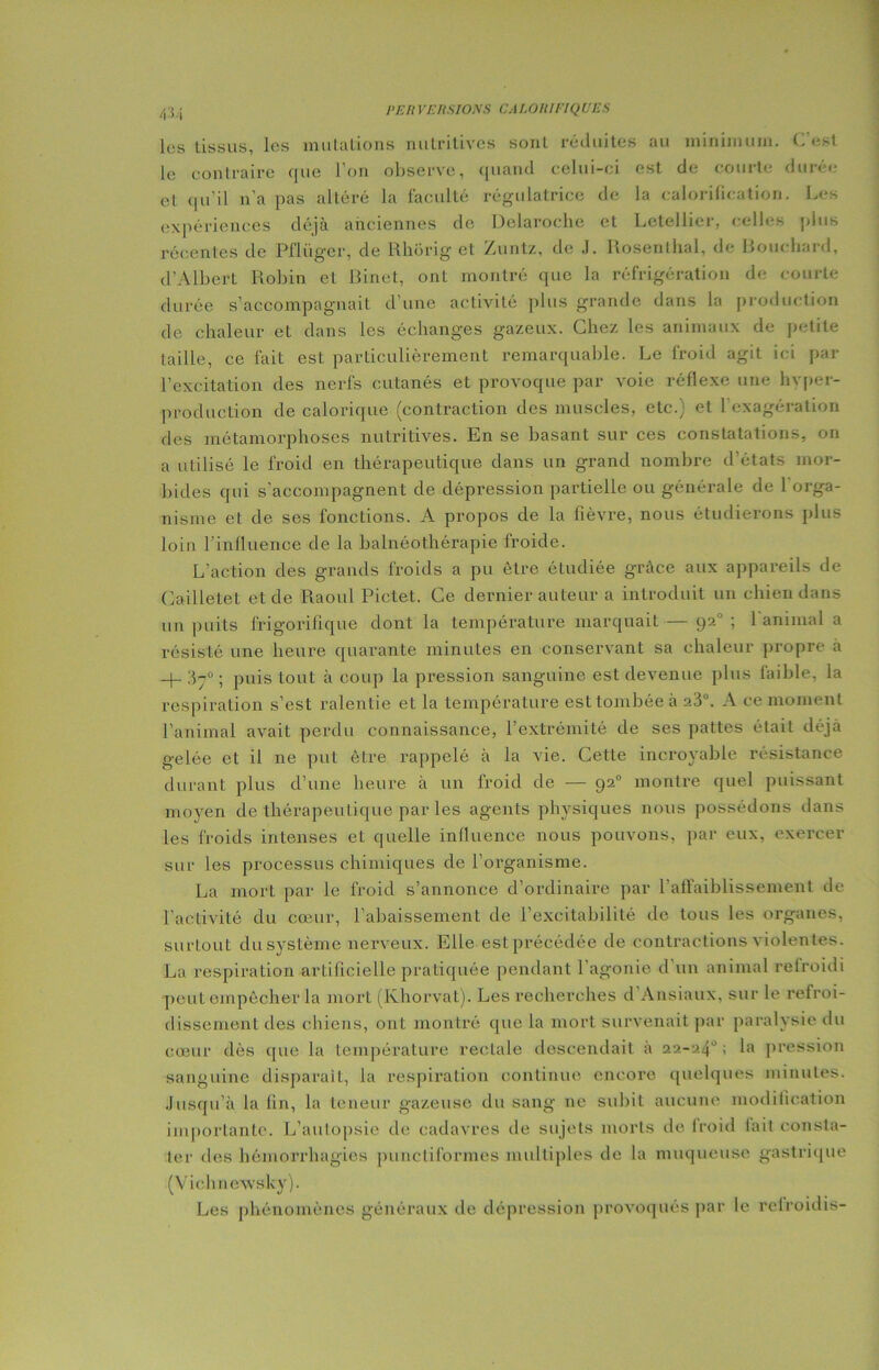 les tissus, les mutations nutritives sont réduites au minimum. C’est le contraire que l'on observe, quand celui-ci est de courte durée et qu’il n'a pas altéré la faculté régulatrice de la calorification. Les expériences déjà anciennes de Delaroche et Letellier, celles plus récentes de Pflüger, de Rhorig et Zuntz, de J. Rosenlhal, de Bouchard, d’Albert Robin et Binet, ont montré que la réfrigération de courte durée s’accompagnait d’une activité plus grande dans la production de chaleur et dans les échanges gazeux. Chez les animaux de petite taille, ce fait est particulièrement remarquable. Le froid agit ici par l’excitation des nerfs cutanés et provoque par voie réflexe une hvper- production de calorique (contraction des muscles, etc.) et l’exagération des métamorphoses nutritives. En se basant sur ces constatations, on a utilisé le froid en thérapeutique dans un grand nombre d’états mor- bides qui s’accompagnent de dépression partielle ou générale de 1 orga- nisme et de ses fonctions. A propos de la fièvre, nous étudierons plus loin l’influence de la balnéothérapie froide. L’action des grands froids a pu être étudiée grâce aux appareils de Cailletet et de Raoul Pictet. Ce dernier auteur a introduit un chien dans un puits frigorifique dont la température marquait — 92° ; 1 animal a résisté une heure quarante minutes en conservant sa chaleur propre à + 37° ; puis tout à coup la pression sanguine est devenue plus faible, la respiration s’est ralentie et la température est tombée à a3°. A ce moment l’animal avait perdu connaissance, l’extrémité de ses pattes était déjà gelée et il ne put être rappelé à la vie. Cette incroyable résistance durant plus d’une heure à un froid de — 92° montre quel puissant moyen de thérapeutique par les agents physiques nous possédons dans les froids intenses et quelle influence nous pouvons, par eux, exercer sur les processus chimiques de l’organisme. La mort par le froid s’annonce d’ordinaire par l’affaiblissement de l’activité du cœur, l’abaissement de l’excitabilité de tous les organes, surtout du système nerveux. Elle est précédée de contractions violentes. La respiration artificielle pratiquée pendant l’agonie d’un animal refroidi peut empêcher la mort (Ivhorvat). Les recherches d Ansiaux, sur le refroi- dissement des chiens, ont montré que la mort survenait par paralysie du cœur dès que la température rectale descendait à 22-24°; la pression sanguine disparaît, la respiration continue encore quelques minutes. Jusqu’à la fin, la teneur gazeuse du sang ne subit aucune modification importante. L’autopsie de cadavres de sujets morts de Iroid lait consta- ter des hémorrhagies punctiformes multiples de la muqueuse gastrique (Vichn ewslcy). Les phénomènes généraux de dépression provoqués par le relroidis-