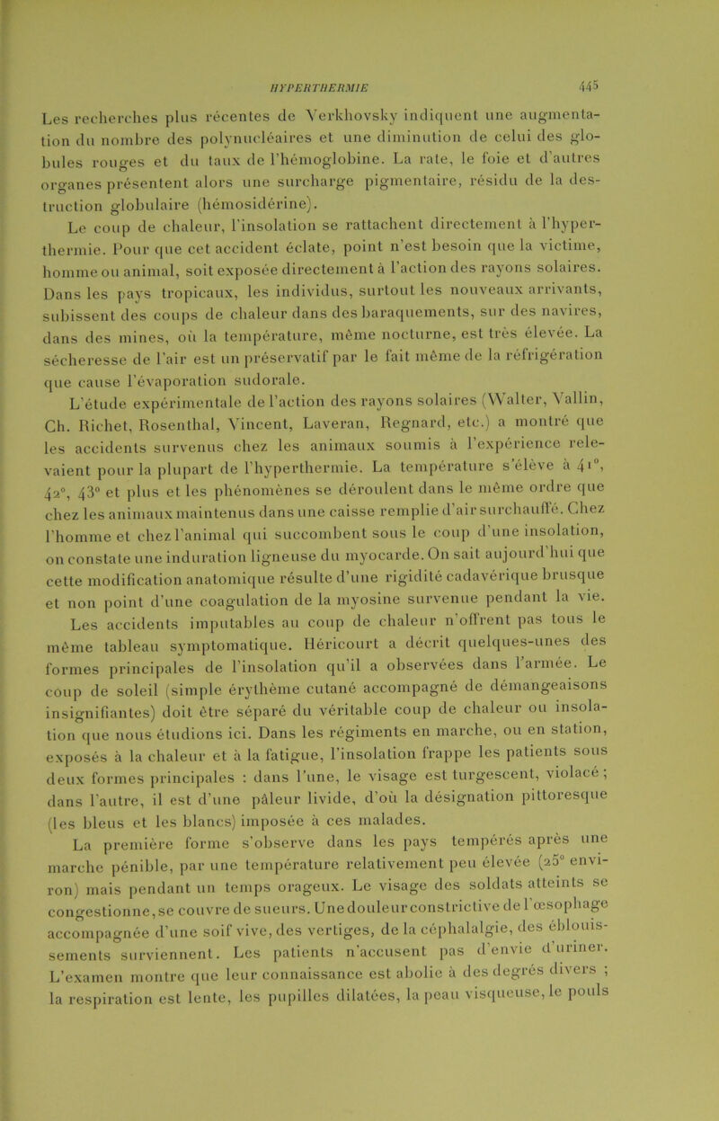 Les recherches plus récentes de Verkhovsky indiquent une augmenta- tion du nombre des polynucléaires et. une diminution de celui des glo- bules rouges et du taux de l’hémoglobine. La rate, le foie et d’autres organes présentent alors une surcharge pigmentaire, résidu de la des- truction globulaire (hémosidérine). Le coup de chaleur, l'insolation se rattachent directement à l’hyper- thermie. Pour que cet accident éclate, point n’est besoin que la victime, homme ou animal, soit exposée directement à l’action des rayons solaires. Dans les pays tropicaux, les individus, surtout les nouveaux arrivants, subissent des coups de chaleur dans des baraquements, sut' des na\ixes, dans des mines, où la température, même nocturne, est très éle\ée. La sécheresse de l'air est un préservatif par le lait même de la réfiigéiation que cause l’évaporation sudorale. L’étude expérimentale de l’action des rayons solaires (Walter, Vallin, Ch. Richet, Rosenthal, Vincent, Laveran, Regnard, etc.) a montré que les accidents survenus chez les animaux soumis à l’expérience rele- vaient pour la plupart de l’hyperthermie. La température s’élève à 4*°, 42°, 43° et plus et les phénomènes se déroulent dans le même ordre que chez les animaux maintenus dans une caisse remplie d’air surchauffé. Chez l'homme et chez l’animal qui succombent sous le coup d’une insolation, on constate une induration ligneuse du myocarde. On sait aujoui d hui que cette modification anatomique résulte d’une rigidité cadavérique brusque et non point d’une coagulation de la myosine survenue pendant la vie. Les accidents imputables au coup de chaleur n’offrent pas tous le même tableau symptomatique. Héricourt a décrit quelques-unes des formes principales de 1 insolation qu’il a observées dans 1 armée. Le coup de soleil (simple érythème cutané accompagné de démangeaisons insignifiantes) doit être séparé du véritable coup de chaleur ou insola- tion que nous étudions ici. Dans les régiments en marche, ou en station, exposés à la chaleur et à la fatigue, 1 insolation frappe les patients sous deux formes principales : dans l’une, le visage est turgescent, violacé , dans l’autre, il est d’une pâleur livide, d’où la désignation pittoresque (les bleus et les blancs) imposée à ces malades. La première forme s’observe dans les pays tempérés après une marche pénible, par une température relativement peu élevée (2a0 envi- ron) mais pendant un temps orageux. Le visage des soldats atteints se congestionne,se couvre de sueurs. Une douleur constrictive de l’œsophage accompagnée d’une soif vive, des verLiges, de la céphalalgie, des éblouis- sements surviennent. Les patients n’accusent pas d’envie d’uriner. L’examen montre que leur connaissance est abolie à des degrés divers ; la respiration est lente, les pupilles dilatées, la peau visqueuse, le pouls