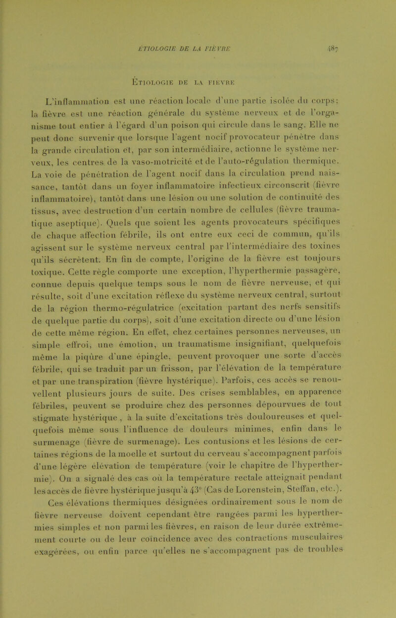 Étiologie de la fièvre L’inflammation est une réaction locale d’une partie isolée du corps; la fièvre est une réaction générale du système nerveux et de l’orga- nisme tout entier à l’égard d’un poison cpii circule dans le sang. Elle ne peut donc survenir que lorsque l'agent nocif provocateur pénètre dans la grande circulation et, par son intermédiaire, actionne le système ner- veux, les centres de la vaso-motricité et de l’auto-régulation thermique. La voie de pénétration de l’agent nocif dans la circulation prend nais- sance, tantôt dans un foyer inflammatoire infectieux circonscrit (fièvre inflammatoire), tantôt dans une lésion ou une solution de continuité des tissus, avec destruction d’un certain nombre de cellules (fièvre trauma- tique aseptique). Quels que soient les agents provocateurs spécifiques île chaque affection fébrile, ils ont entre eux ceci de commun, qu’ils agissent sur le système nerveux central par l’intermédiaire des toxines qu’ils sécrètent. En fin de compte, l’origine de la fièvre est toujours toxique. Cette règle comporte une exception, l’hyperthermie passagère, connue depuis quelque temps sous le nom de fièvre nerveuse, et qui résulte, soit d’une excitation réflexe du système nerveux central, surtout de la région thermo-régulatrice (excitation partant des nerfs sensitifs de quelque partie du corps), soit d’une excitation directe ou d’une lésion de cette même région. En effet, chez certaines personnes nerveuses, un simple effroi, une émotion, un traumatisme insignifiant, quelquefois même la piqûre d’une épingle, peuvent provoquer une sorte d’accès fébrile, qui se traduit par un frisson, par l’élévation de la température et par une transpiration (fièvre hystérique). Parfois, ces accès se renou- vellent plusieurs jours de suite. Des crises semblables, en apparence fébriles, peuvent se produire chez des personnes dépourvues de tout stigmate hystérique , à la suite d’excitations très douloureuses et quel- quefois même sous l’influence de douleurs minimes, enfin dans le surmenage (fièvre de surmenage). Les contusions et les lésions de cer- taines régions de la moelle et surtout du cerveau s’accompagnent parfois d’une légère élévation de température (voir le chapitre de l’hyperther- mie'. On a signalé des cas où la température rectale atteignait pendant lesaecès de fièvre hystérique jusqu’à 43° (Cas de Lorenstein, Steffan, etc.). Ces élévations thermiques désignées ordinairement sous le nom de fièvre nerveuse doivent cependant être rangées parmi les hyperther- mies simples et non parmi les fièvres, en raison de leur durée extrême- ment courte ou de leur coïncidence avec des contractions musculaires exagérées, ou enfin parce qu’elles ne s’accompagnent pas de troubles