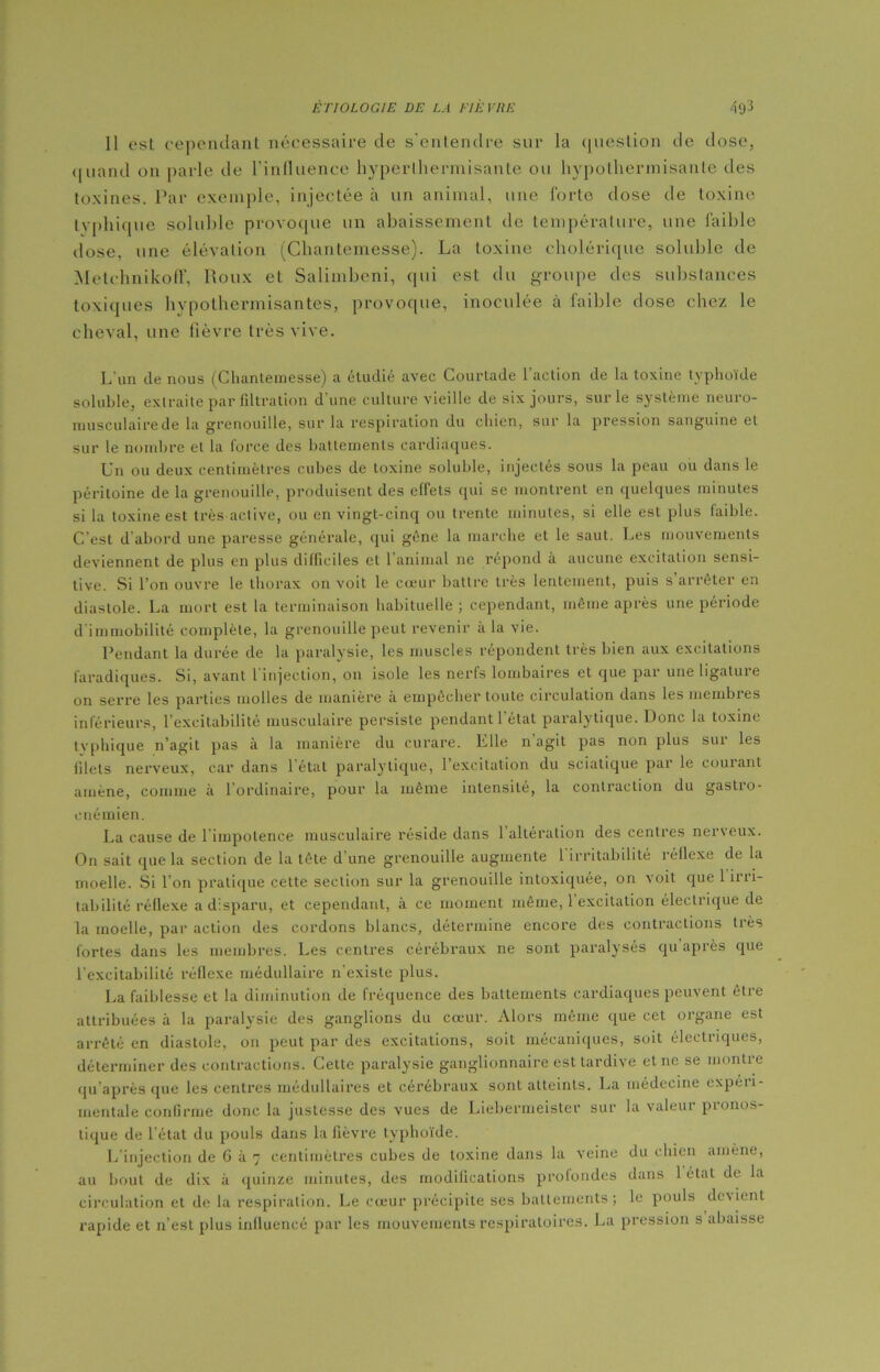 Il est cependant nécessaire de s'entendre sur la question de dose, quand on parle de l’influence hyperthermisante ou hypothermisantc des toxines. Par exemple, injectée à un animal, une forte dose de toxine typhique soluble provoque un abaissement de température, une faible dose, une élévation (Chantemesse). La toxine cholérique soluble de Metehnikoff, Roux et Salimbeni, qui est du groupe des substances toxiques hypothermisantes, provoque, inoculée à faible dose chez le cheval, une fièvre très vive. L'un de nous (Clmnteinesse) a étudié avec Courtade l'action de la toxine typhoïde soluble, extraite par filtration d’une culture vieille de six jours, sur le système neuro- musculaire de la grenouille, sur la respiration du chien, sur la pression sanguine et sur le nombre et la force des battements cardiaques. Un ou deux centimètres cubes de toxine soluble, injectés sous la peau ou dans le péritoine de la grenouille, produisent des effets qui se montrent en quelques minutes si la toxine est très active, ou en vingt-cinq ou trente minutes, si elle est plus faible. C’est d'abord une paresse générale, qui gêne la marche et le saut. Les mouvements deviennent de plus en plus difficiles et l'animal ne répond à aucune excitation sensi- tive. Si l’on ouvre le thorax on voit le cœur battre très lentement, puis s arrêter en diastole. La mort est la terminaison habituelle ; cependant, même après une période d'immobilité complète, la grenouille peut revenir à la vie. Pendant la durée de la paralysie, les muscles répondent très bien aux excitations faradiques. Si, avant l'injection, on isole les nerfs lombaires et que par une ligature on serre les parties molles de manière à empêcher toute circulation dans les membres inférieurs, l’excitabilité musculaire persiste pendant 1 état paralytique. Donc la toxine typhique n’agit pas à la manière du curare. Elle n agit pas non plus sur les filets nerveux, car dans l’état paralytique, 1 excitation du sciatique par le courant amène, comme à 1 ordinaire, pour la même intensité, la contraction du gastio- enémien. La cause de 1 impotence musculaire réside dans 1 alteration des centres ner\eux. On sait que la section de la tête d'une grenouille augmente l'irritabilité réflexe de la moelle. Si l’on pratique cette section sur la grenouille intoxiquée, on voit que 1 ini- tabilité réflexe a disparu, et cependant, à ce moment même, 1 excitation électrique de la moelle, par action des cordons blancs, détermine encore des contractions très fortes dans les membres. Les centres cérébraux ne sont paralysés qu après que l'excitabilité réflexe médullaire n'existe plus. La faiblesse et la diminution de fréquence des battements cardiaques peuvent être attribuées à la paralysie des ganglions du cœur. Alors même que cet organe est arrêté en diastole, on peut par des excitations, soit mécaniques, soit électriques, déterminer des contractions. Cette paralysie ganglionnaire est tardive et 11e se montre qu’après que les centres médullaires et cérébraux sont atteints. La médecine expéri- mentale confirme donc la justesse des vues de Liebermeister sur la valeur pronos- tique de l’état du pouls dans la fièvre typhoïde. L injection de G à 7 centimètres cubes de toxine dans la veine du chien amène, au bout de dix à quinze minutes, des modifications profondes dans 1 état de la circulation et de la respiration. Le cœur précipite ses battements; le pouls devient rapide et n’est plus influencé par les mouvements respiratoires. La pression s abaisse
