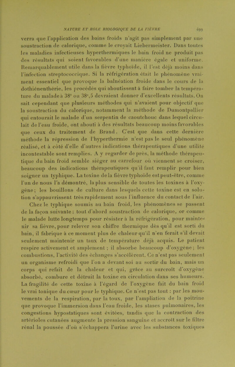 verra que l’application des bains froids n’agit pas simplement par une soustraction de calorique, comme le croyait Liebermeister. Dans toutes les maladies infectieuses hyperthermiques le bain froid ne produit pas des résultats qui soient favorables d’une manière égale et uniforme. Remarquablement utile dans la fièvre typhoïde, il l’est déjà moins dans l’infection streptococcique. Si la réfrigération était le phénomène vrai- ment essentiel que provoque la balnéation froide dans le cours de la dothiénenthérie, les procédés qui aboutissent à faire tomber la tempéra- ture du malade à 38° ou 38°,5 devraient donner d’excellents résultats. On sait cependant que plusieurs méthodes qui n’avaient pour objectif que la soustraction du calorique, notamment la méthode de Dumontpallier qui entourait le malade d’un serpentin de caoutchouc dans lequel circu- lait de l'eau froide, ont abouti à des résultats beaucoup moins favorables que ceux du traitement de Brand. C’est que dans cette dernière méthode la répression de l’hyperthermie n’est pas le seul phénomène réalisé, et à côté d’elle d’autres indications thérapeutiques d’une utilité incontestable sont remplies. A y regarder de près, la méthode thérapeu- tique du bain froid semble siéger au carrefour où viennent se croiser, beaucoup des indications thérapeutiques qu’il faut remplir pour bien soigner un typhique. La toxine delà fièvre typhoïde est peut-être, comme l’un de nous Ta démontré, la plus sensible de toutes les toxines à l’oxv- gène; les bouillons de culture dans lesquels cette toxine est en solu- tion s’appauvrissent très rapidement sous l’influence du contact de l’air. Chez le typhique soumis au bain froid, les phénomènes se passent de la façon suivante : tout d’abord soustraction de calorique, or comme le malade lutte longtemps pour résistera la réfrigération, pour mainte- nir sa fièvre, pour relever son chiffre thermique dès qu’il est sorti du bain, il fabrique à ce moment plus de chaleur qu’il n’en ferait s’il devait seulement maintenir un taux de température déjà acquis. Le patient respire activement et amplement ; il absorbe beaucoup d’oxygène; les combustions, l’activité des échanges s’accélèrent. Ce n’est pas seulement un organisme refroidi que l’on a devant soi au sortir du bain, mais un corps qui refait de la chaleur et qui, grâce au surcroît d’oxygène absorbé, combure et détruit la toxine en circulation dans ses humeurs. La fragilité de cette toxine à l’égard de l’oxygène fait du bain froid le vrai tonique du cœur pour le typhique. Ce n’est pas tout : par les mou- vements de la respiration, par la toux, par l’ampliation de la poitrine que provoque l’immersion dans l’eau froide, les stases pulmonaires, les congestions hyposlatiques sont évitées, tandis que la contraction des artérioles cutanées augmente la pression sanguine et accroît sur le filtre rénal la poussée d’où s’échappera l’urine avec les substances toxiques