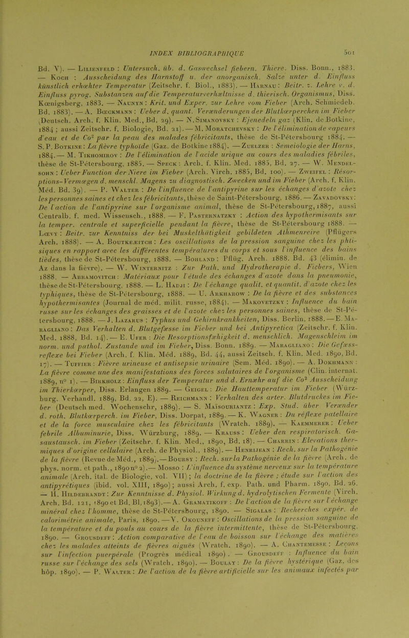 Soi Bd. V). — Lilienfeld : Untersuch. üb. d. Gaswechsel fichera. Thiere. Diss. Bonn.. 188 î. — Kocii : Ausscheidung des Hamstoff u. der anorganisch. Salze unter d. Einfluss künstlich erhcehter Temperatur (Zeitschr. f. Biol., 1883). — Harnau: Beitr. z. Lehre v. d. Einfluss pyrog. Subslanzen aufdie Teniperaturverhæltnisse d. thierisch. Organisants, Diss. Kœuigsberg, i883. — Naunyn : Krit. und Expcr. sur Lclire vont Fieber (Arch. Sclimicdeb. Bd. i883).—A. Bœckmann : Ueber d. quant. Verænderungen der Blulkœrperchen im Fieber vDeutsch. Arch. f. Klin. Med., Bd. 29). — N.Simanovsky : Ejenedeln gaz (Klin, de Botkine, 1884; aussi Zeitschr. f. Biologie, Bd. 21). — M. Moratchevsky : De Vélimination de vapeurs d'eau et de Co- par la peau des malades fébricitants, thèse de St-Pétersbourg 1884.— S. P. Botkine: La fièvre typhoïde (Gaz. de Botkine 1884). — Zuelzer : Semeiologie der Haras, 1884.— M. Tikiiomirov : De l'élimination de l'acide urique au cours des maladies fébriles, thèse de St-Pétersbourg, i885.— Speck: Arch. f. Klin. Med. i885, Bd. 27. — W. Mendel- sohn : UeberFunction derNiere im Fieber (Arch. Yirch. i883, Bd. 100). — Zweifel : Résor- plions-Fermagen d. menschl. Magens zit diagnostisch. Zwecken und im Fieber (Arch. f. Klin. Méd. Bd. 3g). — P. Walter : De l'influence de l'antipyrine sur les échanges d’azote chez les personnes saines et chez les fébricitants, thèse de Saint-Pétersbourg, 1886.— Zavadovsky: De l action de l'antipyrine sur l organisme animal, thèse de St-Pétersbourg, 1887, aussi Centralb. f. med. Wisseusch., 1888. — F. Pasternatzky : Action des hypothermisants sur la temper. centrale et superficielle pendant la fièvre, thèse de St-Pétersbourg 1888. — Lœvy : Beitr. sur Kenntniss der bei Muskelthatigkeit gebildeten Athmenreire (Pflügers Arch. 1888). —A. Boutkeæitch: Les oscillations de la pression sanguine chez les phti- siques en rapport avec les différentes températures du corps et sous l influence des bains tièdes, thèse de St-Pétersbourg, 1888. — Borland: Pflrtg. Arch. 1888. Bd. 43 (élimin. de Az dans la fièvre). — W. Winternitz : Zur Path. und Hydrothérapie d. Ficbers, 'A icn 1888. — Abramovitch : Matériaux pour l'étude des échanges d azote dans la pneumonie, thèse de St-Pétersbourg, 1888. — L. IIadji : De l échange qualit. et quantit. d azote chez les typhiques, thèse de St-Pétersbourg, 1888. — U. Arkiiarow : De la fièvre et des substances hypoihermisantes (Journal de méd. milit. russe, 1884). — Maicovetzky : Influence du bain russe sur les échanges des graisses et de l'azote chez les personnes saines, thèse de St-Pé- tersbourg, 1888. — J. Lazarus : Typhus und Geliirnkrankheiten, Diss. Berlin, 1888. — E.Ma- ragliano : Das Verhalten d. Blutgefesse im Fieber und bei Antipyretica (Zeitschr. f. Klin. Med. 1888, Bd. 14).— E. Ufer : Die Resorptionsfæhigkeit d. menschlich. Magenschleim im norm. und pathol. Zustande und im Fieber, Diss. Bonn. 1889. —Maragliano : Die Gefxss- reflexe bei Fieber (Arch. f. Klin. Méd. 1889, Bd. 44> aussi Zeilsch. f. Klin. Med. 1890, Bd. 17). — Tuffier : Fièvre urineuse et antisepsie urinaire (Sem. Méd. 1890). — A. Dokhmann : La fièvre comme une des manifestations des forces salutaires de lorganisme (Clin, internat. 1889. n° 1). — Bikkholz : Einfluss der Temperatur und d. Ernæhr au/ die Co2 Ausscheidung im Thierkorper, Diss. Erlaugen 1889. — Geigel : Die Hauttemperatur im Fieber (W ürz- burg. Vcrhandl. 1889, Bd. 22, E). — Reichmann : Verhalten des arter. Blutdruckes im Fie- ber (Dcutsch med. Wochenschr, 1889). — S. Maïsouriantz : Exp. Stud. iïber Vcrænder d. rotli. Blutkærperch. im Fieber, Diss. Dorpat, 1889. — K. Wagner: Du réflexe patellaire et de la force musculaire chez les fébricitants (Wratch. 1889). — Kaem.merer : Leber febrile Albuminurie, Diss. Würzburg, 1889. — Krauss : Ueber den respiratorisch. Ga- sauslausch. im Fieber (Zeitschr. f. Klin. Med., 1890, Bd. 18). — Charrin : Elévations ther- miques d'origine cellulaire (Arch. de Physiol., 1889). — Henrijean : Rech. sur la Pathogénie de la fièvre (Revue de Méd., 1889). — Boursy : Rech. sur la Pathogénie de la fièvre (Arch. de phys. norm. et path., 18900° 2).— Mosso : L'influence du système nerveux sur la température animale (Arch. ital. de Biologie, vol. A II) ; la doctrine de la fièvre ; étude sur I action des antipyrétiques (ibid. vol. XIII, 1890); aussi Arch. f. exp. Path. und Pharm. 1890, Bd. 26. — U. IIildebra.ndt : Zur Kenntnisse d. Physiol. Wirkungd. hydrolytischen Fermente (\irch. Arch. Bd. 121, 1890et Bd. Bl, i8g3).— A. Gkamatikoff : De l'actionde la fièvre sur l échange minéral chez l’homme, thèse de St-Pétersbourg, 1890. — Sigalas : Recherches e.rpér. de colorimétrie animale, Paris, 1890.—Y. Okouneff : Oscillations de la pression sanguine de la température et du pouls au cours de la fièvre intermittente, thèse de St-Pétersbourg, 1890. — Grolsdeff: Action comparative de l'eau de boisson sur l échange des matières chez les malades atteints de fièvres aiguës (Wratch. 1890). — A. Ciiantemesse : Levons sur l infection puerpérale (Progrès médical 1890). — Grousdeff : Influence du bain russe sur l'échange des sels (Wratch. 1890). — Boulay': De la fièvre hystérique (Gaz. des hùp. 1890). — P. Walter: De l'action de la fièvre artificielle sur les animaux infectes par