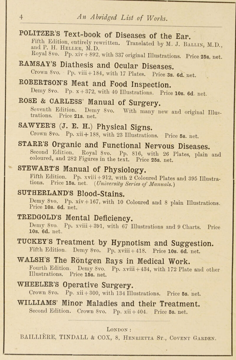 P0LITZER.S Text-book of Diseases of the Ear. infth EcHUo11, entirely rewritten. Translated by M. J. Ballin, M D ancl P. H. Heller, M.D. Royal 8 vo. Pp. xiv + 892, with 337 original Illustrations. Price 25s. net. RAMSAY s Diathesis and Ocular Diseases. Crown 8vo. Pp. viii + 184, with 17 Plates. Price 3s. 6d. net. ROBERTSON’S Meat and Food Inspection. Demy 8vo. Pp. x + 372, with 40 Illustrations. Price 10s. 6d. net. ROSE & CARLESS’ Manual of Surgery. Seventh Edition. Demy 8vo. With many new and original Illus- trations. Price 21s. net. 6 SAWYER’S (J. E. H.) Physical Signs. Crown 8vo. Pp. xii+188, with 23 Illustrations. Price 5s. net. STARR’S Organic and Functional Nervous Diseases. Second Edition. Royal 8vo. Pp. 816, with 26 Plates, plain and coloured, and 282 Figures in the text. Price 25s. net. STEWART’S Manual of Physiology. Fifth Edition. Pp. xviii + 912, with 2 Coloured Plates and 395 Illustra- tions. Price 15s. net. (University Series of Manuals.) SUTHERLAND’S Blood-Stains. Demy 8\o. Pp. xiv+ 167, with 10 Coloured and 8 plain Illustrations. Price 10s. 6d. net. TREDGOLD’S Mental Deficiency. Demy 8vo. Pp. xviii + 391, with 67 Illustrations and 9 Charts. Price 10s. 6d. net. TUCKEY’s Treatment by Hypnotism and Suggestion. Fifth Edition. Demy 8vo. Pp. xviii + 418. Price 10s. 6d. net. WALSH’S The Rontgen Rays in Medical Work. Fourth Edition. Demy 8vo. Pp. xviii + 434, with 172 Plate and other Illustrations. Price 15s. net. WHEELER’S Operative Surgery. Crown 8vo. Pp. xii + 300, with 134 Illustrations. Price 5s. net. WILLIAMS’ Minor Maladies and their Treatment. Second Edition. Crown 8vo. Pp. xii + 404. Price 5s. net. London : BAILLIERE, TINDALL & COX, 8, Henrietta St., Covent Garden.