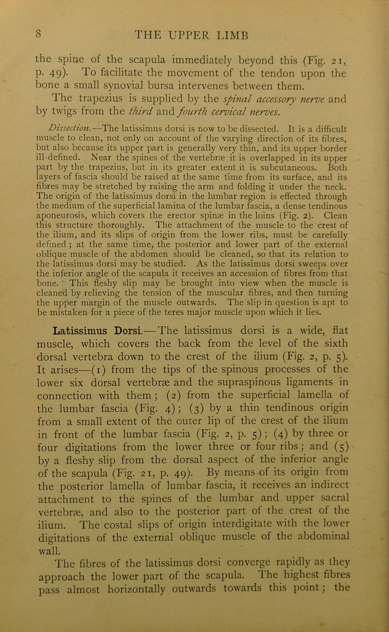 the spine of the scapula immediately beyond this (Fig. 21, p. 49). To facilitate the movement of the tendon upon the bone a small synovial bursa intervenes between them. The trapezius is supplied by the spinal accessory nerve and by twigs from the third and fourth cervical nerves. Dissection.—The latissimus dorsi is now to be dissected. It is a difficult muscle to clean, not only on account of the varying direction of its fibres, but also because its upper part is generally very thin, and its upper border ill-defined. Near the spines of the vertebrae it is overlapped in its upper part by the trapezius, but in its greater extent it is subcutaneous. Both layers of fascia should be raised at the same time from its surface, and its fibres may be stretched by raising the arm and folding it under the neck. The origin of the latissimus dorsi in the lumbar region is effected through the medium of the superficial lamina of the lumbar fascia, a dense tendinous aponeurosis, which covers the erector spinae in the loins (Fig. 2). Clean this structure thoroughly. The attachment of the muscle to the crest of the ilium, and its slips of origin from the lower ribs, must be carefully defined ; at the same time, the posterior and lower part of the external oblique muscle of the abdomen should be cleaned, so that its relation to the latissimus dorsi may be studied. As the latissimus dorsi sweeps over the inferior angle of the scapula it receives an accession of fibres from that bone. This fleshy slip may be brought into view when the muscle is cleaned by relieving the tension of the muscular fibres, and then turning the upper margin of the muscle outwards. The slip in question is apt to be mistaken for a piece of the teres major muscle upon which it lies. Latissimus Dorsi.—The latissimus dorsi is a wide, flat muscle, which covers the back from the level of the sixth dorsal vertebra down to the crest of the ilium (Fig. 2, p. 5). It arises—(1) from the tips of the spinous processes of the lower six dorsal vertebrae and the supraspinous ligaments in connection with them; (2) from the superficial lamella of the lumbar fascia (Fig. 4); (3) by a thin tendinous origin from a small extent of the outer lip of the crest of the ilium in front of the lumbar fascia (Fig. 2, p. 5); (4) by three or four digitations from the lower three or four ribs; and (5) by a fleshy slip from the dorsal aspect of the inferior angle of the scapula (Fig. 21, p. 49). By means of its origin from the posterior lamella of lumbar fascia, it receives an indirect attachment to the spines of the lumbar and upper sacral vertebrae, and also to the posterior part of the crest of the ilium. The costal slips of origin interdigitate with the lower digitations of the external oblique muscle of the abdominal wall. The fibres of the latissimus dorsi converge rapidly as they approach the lower part of the scapula. The highest fibres pass almost horizontally outwards towards this point; the