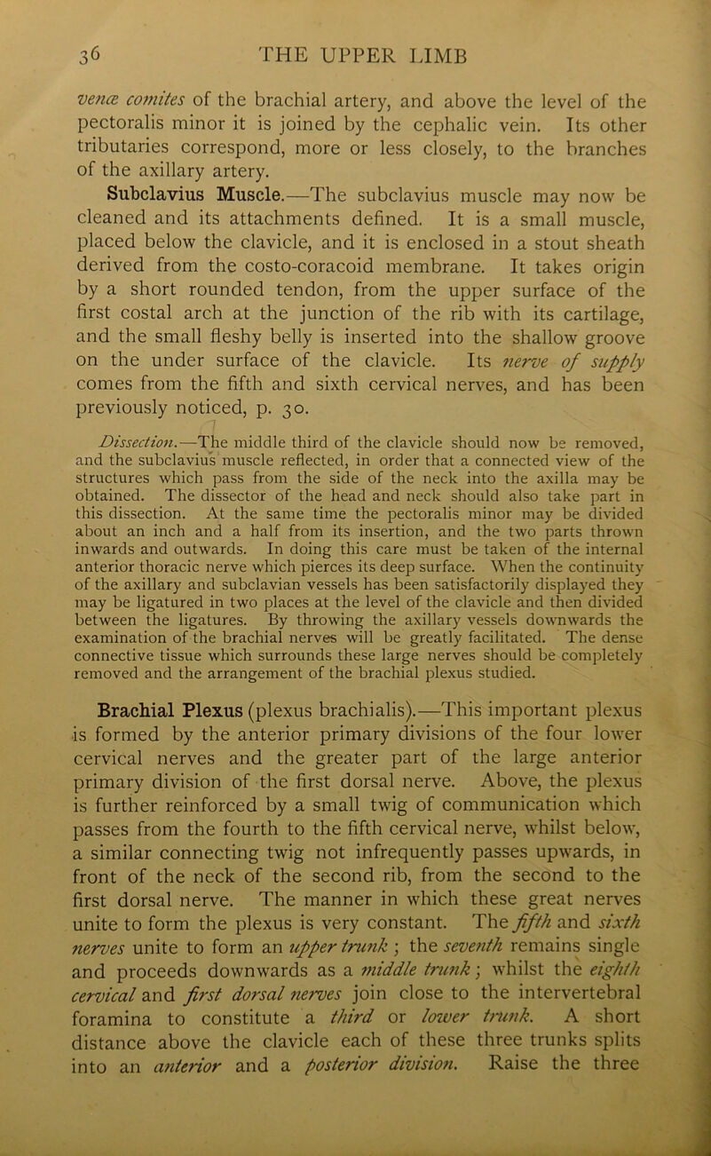 vence coitiites of the brachial artery, and above the level of the pectoralis minor it is joined by the cephalic vein. Its other tributaries correspond, more or less closely, to the branches of the axillary artery. Subclavius Muscle.—The subclavius muscle may now be cleaned and its attachments defined. It is a small muscle, placed below the clavicle, and it is enclosed in a stout sheath derived from the costo-coracoid membrane. It takes origin by a short rounded tendon, from the upper surface of the first costal arch at the junction of the rib with its cartilage, and the small fleshy belly is inserted into the shallow groove on the under surface of the clavicle. Its nerve of supply comes from the fifth and sixth cervical nerves, and has been previously noticed, p. 30. Dissection.—The middle third of the clavicle should now be removed, and the subclavius muscle reflected, in order that a connected view of the structures which pass from the side of the neck into the axilla may be obtained. The dissector of the head and neck should also take part in this dissection. At the same time the pectoralis minor may be divided about an inch and a half from its insertion, and the two parts thrown inwards and outwards. In doing this care must be taken of the internal anterior thoracic nerve which pierces its deep surface. When the continuity of the axillary and subclavian vessels has been satisfactorily displayed they may be ligatured in two places at the level of the clavicle and then divided between the ligatures. By throwing the axillary vessels downwards the examination of the brachial nerves will be greatly facilitated. The dense connective tissue which surrounds these large nerves should be completely removed and the arrangement of the brachial plexus studied. Brachial Plexus (plexus brachialis).—'This important plexus is formed by the anterior primary divisions of the four lower cervical nerves and the greater part of the large anterior primary division of the first dorsal nerve. Above, the plexus is further reinforced by a small twig of communication which passes from the fourth to the fifth cervical nerve, whilst below, a similar connecting twig not infrequently passes upwards, in front of the neck of the second rib, from the second to the first dorsal nerve. The manner in which these great nerves unite to form the plexus is very constant. The fifth and sixth nerves unite to form an upper trunk ; the seventh remains single and proceeds downwards as a middle trunk; whilst the eighth cervical and first dorsal nerves join close to the intervertebral foramina to constitute a third or loiver trunk. A short distance above the clavicle each of these three trunks splits into an anterior and a posterior division. Raise the three