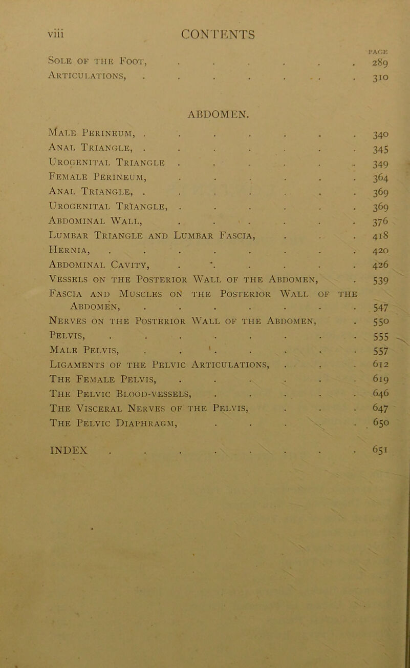 Vlll CONTENTS PACE Sole ok the Foot, ...... 289 Articulations, . . . . ... . 310 ABDOMEN. Male Perineum, ....... 340 Anal Triangle, ....... 345 Urogenital Triangle ...... 349 Female Perineum, ...... 364 Anal Triangle, ....... 369 Urogenital Triangle, ...... 369 Abdominal Wall, ...... 376 Lumbar Triangle and Lumbar Fascia, . . . 418 Hernia, ........ 420 Abdominal Cavity, .*..... 426 Vessels on the Posterior Wall of the Abdomen, . 539 Fascia and Muscles on the Posterior Wall of the Abdomen, ....... 547 Nerves on the Posterior Wall of the Abdomen, . 550 Pelvis, ........ 555 Male Pelvis, . '. . . . -557 Ligaments of the Pelvic Articulations, . . .612 The Female Pelvis, ...... 619 The Pelvic Blood-vessels, ..... 646 The Visceral Nerves of the Pelvis, . . . 647 The Pelvic Diaphragm, . . . . 650 651 INDEX