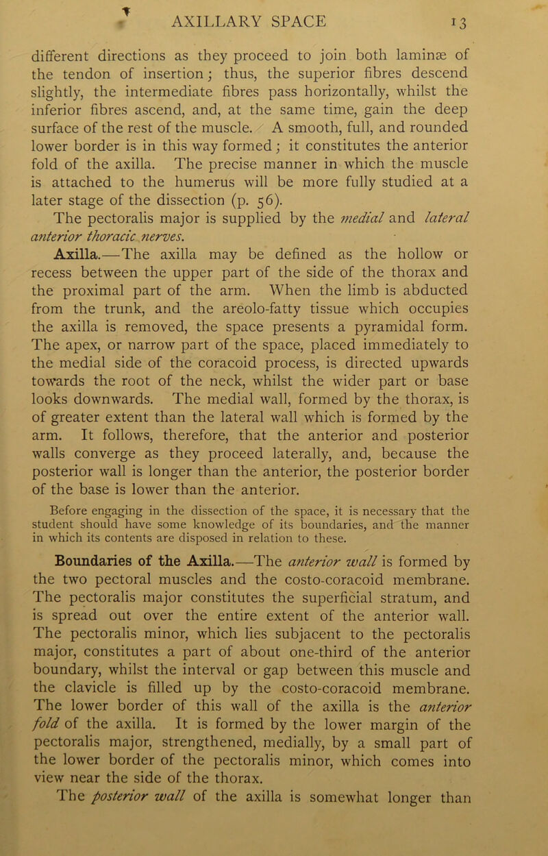 different directions as they proceed to join both laminse of the tendon of insertion; thus, the superior fibres descend slightly, the intermediate fibres pass horizontally, whilst the inferior fibres ascend, and, at the same time, gain the deep surface of the rest of the muscle. A smooth, full, and rounded lower border is in this way formed; it constitutes the anterior fold of the axilla. The precise manner in which the muscle is attached to the humerus will be more fully studied at a later stage of the dissection (p. 56). The pectoralis major is supplied by the medial and lateral anterior thoracic nerves. Axilla.—The axilla may be defined as the hollow or recess between the upper part of the side of the thorax and the proximal part of the arm. When the limb is abducted from the trunk, and the areolo-fatty tissue which occupies the axilla is removed, the space presents a pyramidal form. The apex, or narrow part of the space, placed immediately to the medial side of the coracoid process, is directed upwards towards the root of the neck, whilst the wider part or base looks downwards. The medial wall, formed by the thorax, is of greater extent than the lateral wall which is formed by the arm. It follows, therefore, that the anterior and posterior walls converge as they proceed laterally, and, because the posterior wall is longer than the anterior, the posterior border of the base is lower than the anterior. Before engaging in the dissection of the space, it is necessary that the student should have some knowledge of its boundaries, and the manner in which its contents are disposed in relation to these. Boundaries of the Axilla.—The anterior wall is formed by the two pectoral muscles and the costo-coracoid membrane. The pectoralis major constitutes the superficial stratum, and is spread out over the entire extent of the anterior wall. The pectoralis minor, which lies subjacent to the pectoralis major, constitutes a part of about one-third of the anterior boundary, whilst the interval or gap between this muscle and the clavicle is filled up by the costo-coracoid membrane. The lower border of this wall of the axilla is the anterior fold of the axilla. It is formed by the lower margin of the pectoralis major, strengthened, medially, by a small part of the lower border of the pectoralis minor, which comes into view near the side of the thorax. The posterior wall of the axilla is somewhat longer than