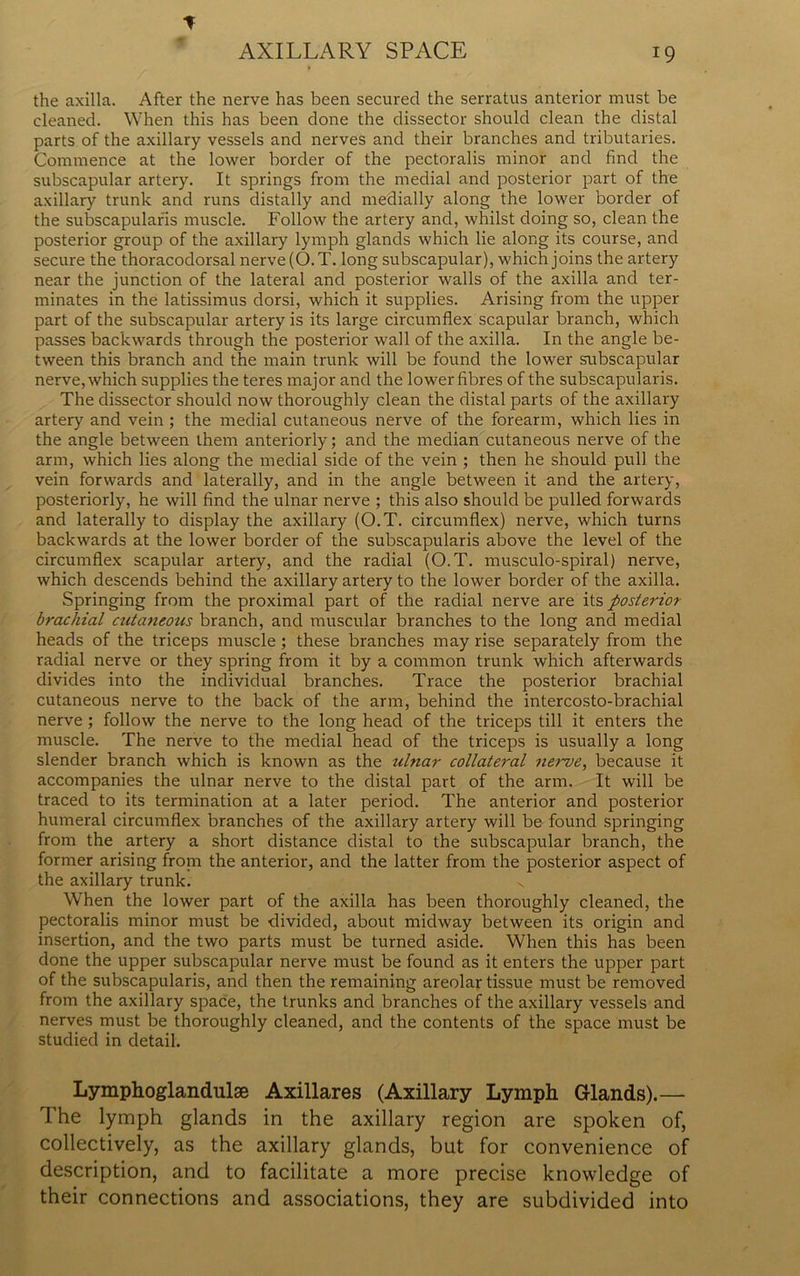 * the axilla. After the nerve has been secured the serratus anterior must be cleaned. When this has been done the dissector should clean the distal parts of the axillary vessels and nerves and their branches and tributaries. Commence at the lower border of the pectoralis minor and find the subscapular artery. It springs from the medial and posterior part of the axillary trunk and runs distally and medially along the lower border of the subscapularis muscle. Follow the artery and, whilst doing so, clean the posterior group of the axillary lymph glands which lie along its course, and secure the thoracodorsal nerve (O.T. long subscapular), which joins the artery near the junction of the lateral and posterior walls of the axilla and ter- minates in the latissimus dorsi, which it supplies. Arising from the upper- part of the subscapular artery is its large circumflex scapular branch, which passes backwards through the posterior wall of the axilla. In the angle be- tween this branch and the main trunk will be found the lower subscapular nerve, which supplies the teres major and the lower fibres of the subscapularis. The dissector should now thoroughly clean the distal parts of the axillary artery and vein ; the medial cutaneous nerve of the forearm, which lies in the angle between them anteriorly; and the median cutaneous nerve of the arm, which lies along the medial side of the vein ; then he should pull the vein forwards and laterally, and in the angle between it and the artery, posteriorly, he will find the ulnar nerve ; this also should be pulled forwards and laterally to display the axillary (O.T. circumflex) nerve, which turns backwards at the lower border of the subscapularis above the level of the circumflex scapular artery, and the radial (O.T. musculo-spiral) nerve, which descends behind the axillary artery to the lower border of the axilla. Springing from the proximal part of the radial nerve are its posterior brachial cutaneous branch, and muscular branches to the long and medial heads of the triceps muscle ; these branches may rise separately from the radial nerve or they spring from it by a common trunk which afterwards divides into the individual branches. Trace the posterior brachial cutaneous nerve to the back of the arm, behind the intercosto-brachial nerve ; follow the nerve to the long head of the triceps till it enters the muscle. The nerve to the medial head of the triceps is usually a long slender branch which is known as the ulnar collateral nerve, because it accompanies the ulnar nerve to the distal part of the arm. It will be traced to its termination at a later period. The anterior and posterior humeral circumflex branches of the axillary artery will be found springing from the artery a short distance distal to the subscapular branch, the former arising from the anterior, and the latter from the posterior aspect of the axillary trunk. v When the lower part of the axilla has been thoroughly cleaned, the pectoralis minor must be divided, about midway between its origin and insertion, and the two parts must be turned aside. When this has been done the upper subscapular nerve must be found as it enters the upper part of the subscapularis, and then the remaining areolar tissue must be removed from the axillary space, the trunks and branches of the axillary vessels and nerves must be thoroughly cleaned, and the contents of the space must be studied in detail. Lymphoglandulse Axillares (Axillary Lymph Glands).— The lymph glands in the axillary region are spoken of, collectively, as the axillary glands, but for convenience of description, and to facilitate a more precise knowledge of their connections and associations, they are subdivided into