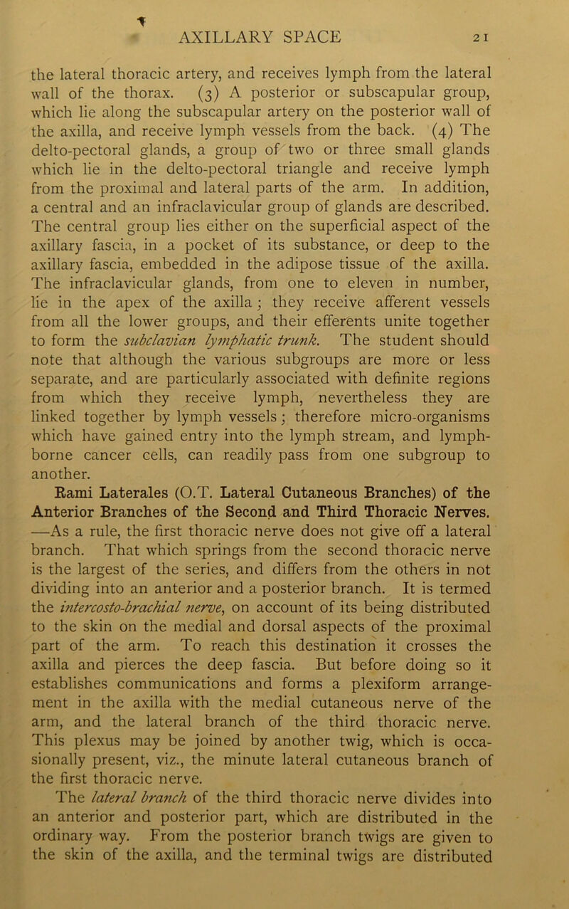 the lateral thoracic artery, and receives lymph from the lateral wall of the thorax. (3) A posterior or subscapular group, which lie along the subscapular artery on the posterior wall of the axilla, and receive lymph vessels from the back. (4) The delto-pectoral glands, a group of two or three small glands which lie in the delto-pectoral triangle and receive lymph from the proximal and lateral parts of the arm. In addition, a central and an infraclavicular group of glands are described. The central group lies either on the superficial aspect of the axillary fascia, in a pocket of its substance, or deep to the axillary fascia, embedded in the adipose tissue of the axilla. The infraclavicular glands, from one to eleven in number, lie in the apex of the axilla; they receive afferent vessels from all the lower groups, and their efferents unite together to form the subclavian lymphatic trunk. The student should note that although the various subgroups are more or less separate, and are particularly associated with definite regions from which they receive lymph, nevertheless they are linked together by lymph vessels; therefore micro-organisms which have gained entry into the lymph stream, and lymph- borne cancer cells, can readily pass from one subgroup to another. Rami Laterales (O.T. Lateral Cutaneous Branches) of the Anterior Branches of the Second and Third Thoracic Nerves. —As a rule, the first thoracic nerve does not give off a lateral branch. That which springs from the second thoracic nerve is the largest of the series, and differs from the others in not dividing into an anterior and a posterior branch. It is termed the mtercosto-brachial nerve, on account of its being distributed to the skin on the medial and dorsal aspects of the proximal part of the arm. To reach this destination it crosses the axilla and pierces the deep fascia. But before doing so it establishes communications and forms a plexiform arrange- ment in the axilla with the medial cutaneous nerve of the arm, and the lateral branch of the third thoracic nerve. This plexus may be joined by another twig, which is occa- sionally present, viz., the minute lateral cutaneous branch of the first thoracic nerve. The lateral branch of the third thoracic nerve divides into an anterior and posterior part, which are distributed in the ordinary way. From the posterior branch twigs are given to the skin of the axilla, and the terminal twigs are distributed
