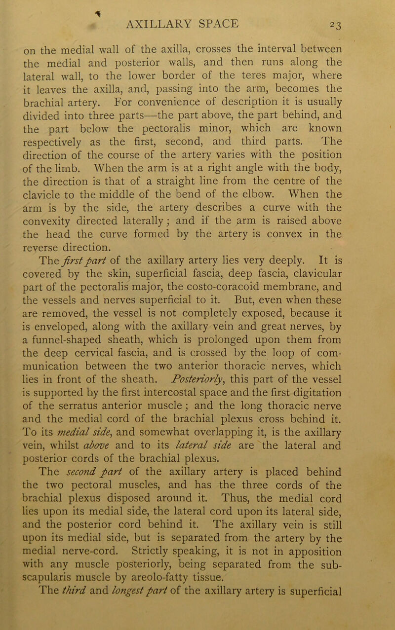 on the medial wall of the axilla, crosses the interval between the medial and posterior walls, and then runs along the lateral wall, to the lower border of the teres major, where it leaves the axilla, and, passing into the arm, becomes the brachial artery. For convenience of description it is usually divided into three parts—the part above, the part behind, and the part below the pectoralis minor, which are known respectively as the first, second, and third parts. The direction of the course of the artery varies with the position of the limb. When the arm is at a right angle with the body, the direction is that of a straight line from the centre of the clavicle to the middle of the bend of the elbow. When the arm is by the side, the artery describes a curve with the convexity directed laterally; and if the arm is raised above the head the curve formed by the artery is convex in the reverse direction. The first part of the axillary artery lies very deeply. It is covered by the skin, superficial fascia, deep fascia, clavicular part of the pectoralis major, the costo-coracoid membrane, and the vessels and nerves superficial to it. But, even when these are removed, the vessel is not completely exposed, because it is enveloped, along with the axillary vein and great nerves, by a funnel-shaped sheath, which is prolonged upon them from the deep cervical fascia, and is crossed by the loop of com- munication between the two anterior thoracic nerves, which lies in front of the sheath. Posteriorly, this part of the vessel is supported by the first intercostal space and the first digitation of the serratus anterior muscle; and the long thoracic nerve and the medial cord of the brachial plexus cross behind it. To its medial side, and somewhat overlapping it, is the axillary vein, whilst above and to its lateral side are the lateral and posterior cords of the brachial plexus. The second part of the axillary artery is placed behind the two pectoral muscles, and has the three cords of the brachial plexus disposed around it. Thus, the medial cord lies upon its medial side, the lateral cord upon its lateral side, and the posterior cord behind it. The axillary vein is still upon its medial side, but is separated from the artery by the medial nerve-cord. Strictly speaking, it is not in apposition with any muscle posteriorly, being separated from the sub- scapularis muscle by areolo-fatty tissue. The third and longest part of the axillary artery is superficial