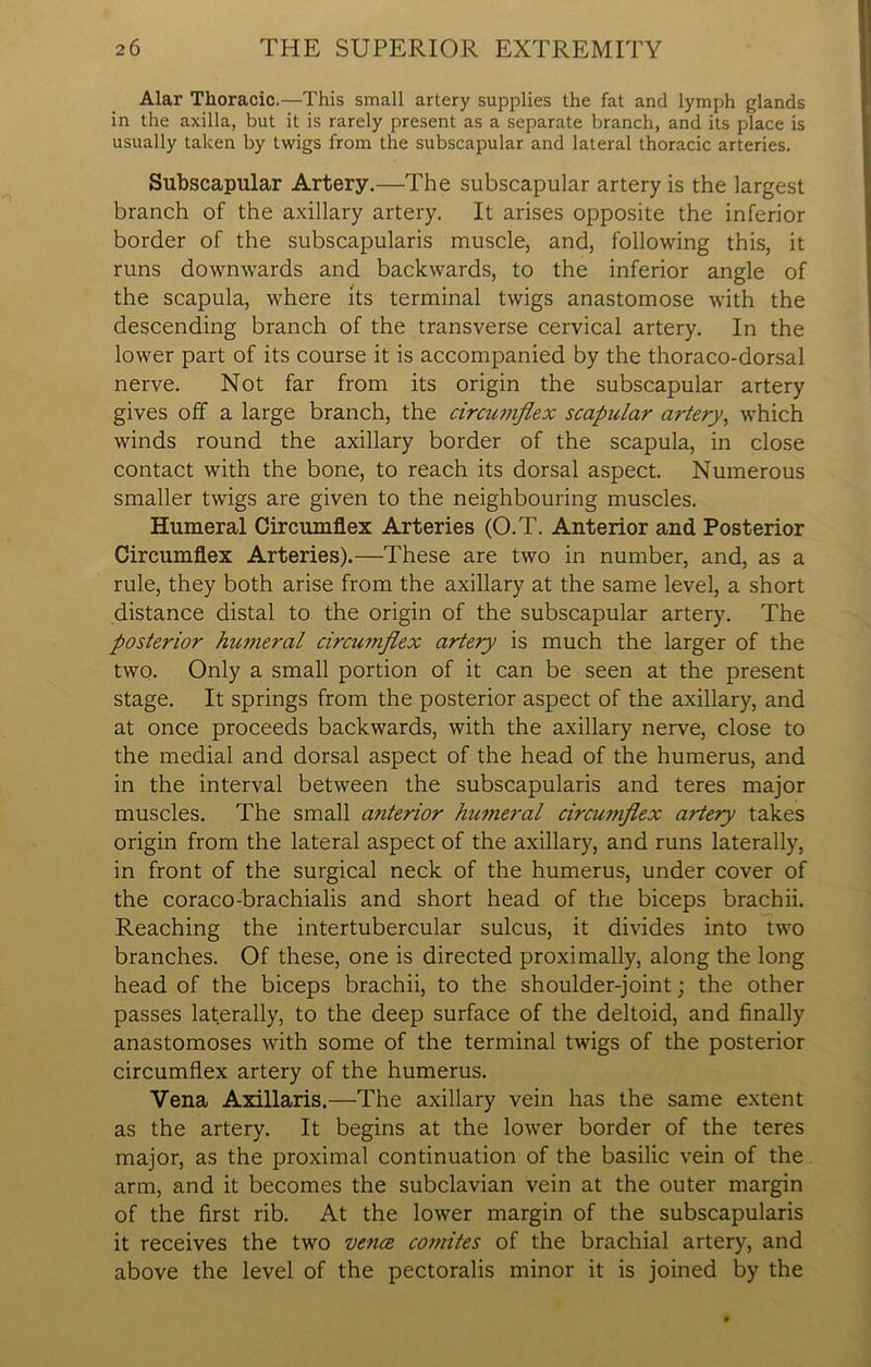 Alar Thoracic.—This small artery supplies the fat and lymph glands in the axilla, but it is rarely present as a separate branch, and its place is usually taken by twigs from the subscapular and lateral thoracic arteries. Subscapular Artery.—The subscapular artery is the largest branch of the axillary artery. It arises opposite the inferior border of the subscapularis muscle, and, following this, it runs downwards and backwards, to the inferior angle of the scapula, where its terminal twigs anastomose with the descending branch of the transverse cervical artery. In the lower part of its course it is accompanied by the thoraco-dorsal nerve. Not far from its origin the subscapular artery gives off a large branch, the circumflex scapular artery, which winds round the axillary border of the scapula, in close contact with the bone, to reach its dorsal aspect. Numerous smaller twigs are given to the neighbouring muscles. Humeral Circumflex Arteries (O.T. Anterior and Posterior Circumflex Arteries).—These are two in number, and, as a rule, they both arise from the axillary at the same level, a short distance distal to the origin of the subscapular artery. The posterior humeral circumflex artery is much the larger of the two. Only a small portion of it can be seen at the present stage. It springs from the posterior aspect of the axillary, and at once proceeds backwards, with the axillary nerve, close to the medial and dorsal aspect of the head of the humerus, and in the interval between the subscapularis and teres major muscles. The small anterior humeral circumflex artery takes origin from the lateral aspect of the axillary, and runs laterally, in front of the surgical neck of the humerus, under cover of the coraco-brachialis and short head of the biceps brachii. Reaching the intertubercular sulcus, it divides into two branches. Of these, one is directed proximally, along the long head of the biceps brachii, to the shoulder-joint; the other passes laterally, to the deep surface of the deltoid, and finally anastomoses with some of the terminal twigs of the posterior circumflex artery of the humerus. Vena Axillaris.—The axillary vein has the same extent as the artery. It begins at the lower border of the teres major, as the proximal continuation of the basilic vein of the. arm, and it becomes the subclavian vein at the outer margin of the first rib. At the lower margin of the subscapularis it receives the two vence comites of the brachial artery, and above the level of the pectoralis minor it is joined by the