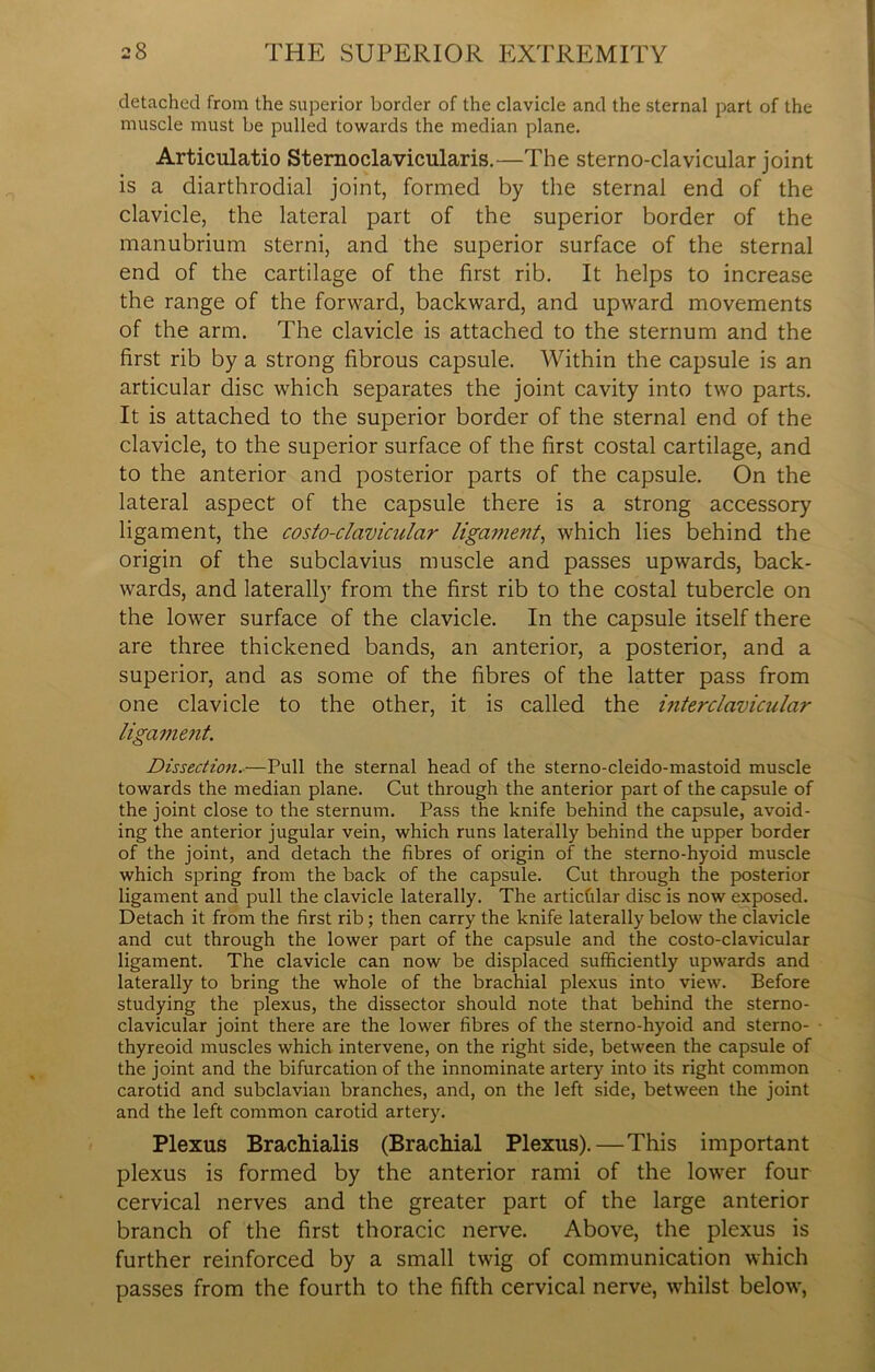 detached from the superior border of the clavicle and the sternal part of the muscle must be pulled towards the median plane. Articulatio Sternoclavicularis.—The sternoclavicular joint is a diarthrodial joint, formed by the sternal end of the clavicle, the lateral part of the superior border of the manubrium sterni, and the superior surface of the sternal end of the cartilage of the first rib. It helps to increase the range of the forward, backward, and upward movements of the arm. The clavicle is attached to the sternum and the first rib by a strong fibrous capsule. Within the capsule is an articular disc which separates the joint cavity into two parts. It is attached to the superior border of the sternal end of the clavicle, to the superior surface of the first costal cartilage, and to the anterior and posterior parts of the capsule. On the lateral aspect of the capsule there is a strong accessory ligament, the costo-clavicular ligament, which lies behind the origin of the subclavius muscle and passes upwards, back- wards, and laterally from the first rib to the costal tubercle on the lower surface of the clavicle. In the capsule itself there are three thickened bands, an anterior, a posterior, and a superior, and as some of the fibres of the latter pass from one clavicle to the other, it is called the interclavicular ligament. Dissection.—Pull the sternal head of the sterno-cleido-mastoid muscle towards the median plane. Cut through the anterior part of the capsule of the joint close to the sternum. Pass the knife behind the capsule, avoid- ing the anterior jugular vein, which runs laterally behind the upper border of the joint, and detach the fibres of origin of the sterno-hyoid muscle which spring from the back of the capsule. Cut through the posterior ligament and pull the clavicle laterally. The articfilar disc is now exposed. Detach it from the first rib; then carry the knife laterally below the clavicle and cut through the lower part of the capsule and the costo-clavicular ligament. The clavicle can now be displaced sufficiently upwards and laterally to bring the whole of the brachial plexus into view. Before studying the plexus, the dissector should note that behind the sterno- clavicular joint there are the lower fibres of the sterno-hyoid and sterno- thyreoid muscles which intervene, on the right side, between the capsule of the joint and the bifurcation of the innominate artery into its right common carotid and subclavian branches, and, on the left side, between the joint and the left common carotid artery. Plexus Brachialis (Brachial Plexus).—This important plexus is formed by the anterior rami of the lower four cervical nerves and the greater part of the large anterior branch of the first thoracic nerve. Above, the plexus is further reinforced by a small twig of communication which passes from the fourth to the fifth cervical nerve, whilst below,