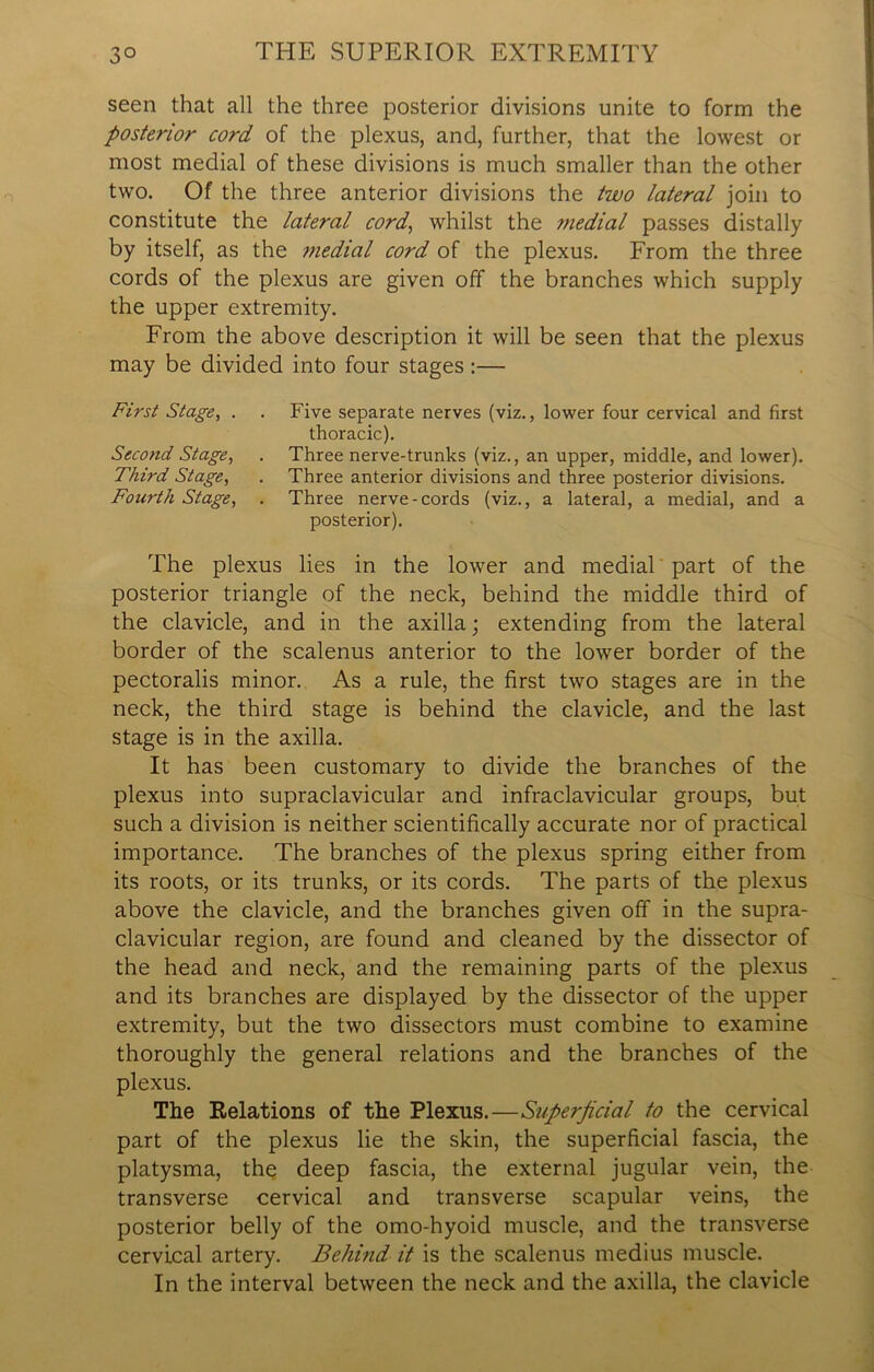 seen that all the three posterior divisions unite to form the posterior cord of the plexus, and, further, that the lowest or most medial of these divisions is much smaller than the other two. Of the three anterior divisions the two lateral join to constitute the lateral cord, whilst the medial passes distally by itself, as the tnedial cord of the plexus. From the three cords of the plexus are given off the branches which supply the upper extremity. From the above description it will be seen that the plexus may be divided into four stages:— First Stage, . . Five separate nerves (viz., lower four cervical and first thoracic). Second Stage, . Three nerve-trunks (viz., an upper, middle, and lower). Third Stage, . Three anterior divisions and three posterior divisions. Fourth Stage, . Three nerve-cords (viz., a lateral, a medial, and a posterior). The plexus lies in the lower and medial part of the posterior triangle of the neck, behind the middle third of the clavicle, and in the axilla; extending from the lateral border of the scalenus anterior to the lower border of the pectoralis minor. As a rule, the first two stages are in the neck, the third stage is behind the clavicle, and the last stage is in the axilla. It has been customary to divide the branches of the plexus into supraclavicular and infraclavicular groups, but such a division is neither scientifically accurate nor of practical importance. The branches of the plexus spring either from its roots, or its trunks, or its cords. The parts of the plexus above the clavicle, and the branches given off in the supra- clavicular region, are found and cleaned by the dissector of the head and neck, and the remaining parts of the plexus and its branches are displayed by the dissector of the upper extremity, but the two dissectors must combine to examine thoroughly the general relations and the branches of the plexus. The Relations of the Plexus.—Superficial to the cervical part of the plexus lie the skin, the superficial fascia, the platysma, the deep fascia, the external jugular vein, the transverse cervical and transverse scapular veins, the posterior belly of the omo-hyoid muscle, and the transverse cervical artery. Behind it is the scalenus medius muscle. In the interval between the neck and the axilla, the clavicle