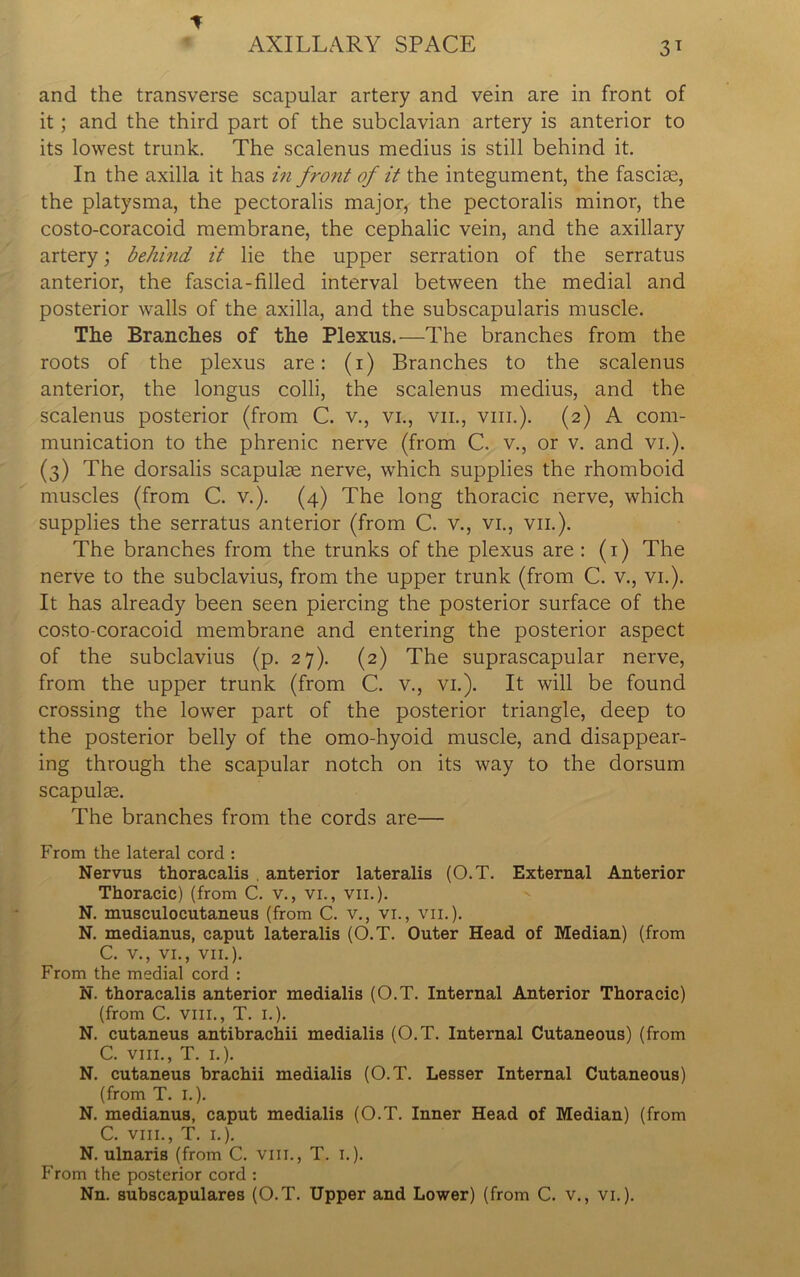 AXILLARY SPACE 31 and the transverse scapular artery and vein are in front of it ; and the third part of the subclavian artery is anterior to its lowest trunk. The scalenus medius is still behind it. In the axilla it has in front of it the integument, the fasciae, the platysma, the pectoralis major, the pectoralis minor, the costo-coracoid membrane, the cephalic vein, and the axillary artery; behind it lie the upper serration of the serratus anterior, the fascia-filled interval between the medial and posterior walls of the axilla, and the subscapularis muscle. The Branches of the Plexus.—The branches from the roots of the plexus are: (1) Branches to the scalenus anterior, the longus colli, the scalenus medius, and the scalenus posterior (from C. v., vi., vil, vm.). (2) A com- munication to the phrenic nerve (from C. v., or v. and vi.). (3) The dorsalis scapulae nerve, which supplies the rhomboid muscles (from C. v.). (4) The long thoracic nerve, which supplies the serratus anterior (from C. v., vi., vil). The branches from the trunks of the plexus are : (1) The nerve to the subclavius, from the upper trunk (from C. v., vi.). It has already been seen piercing the posterior surface of the costo-coracoid membrane and entering the posterior aspect of the subclavius (p. 27). (2) The suprascapular nerve, from the upper trunk (from C. v., vi.). It will be found crossing the lower part of the posterior triangle, deep to the posterior belly of the omo-hyoid muscle, and disappear- ing through the scapular notch on its way to the dorsum scapulae. The branches from the cords are— From the lateral cord : Nervus thoracalis , anterior lateralis (O.T. External Anterior Thoracic) (from C. v., vi., vii.). N. musculocutaneus (from C. v., vi., vii.). N. medianus, caput lateralis (O.T. Outer Head of Median) (from C. v., vi., vii.). From the medial cord : N. thoracalis anterior medialis (O.T. Internal Anterior Thoracic) (from C. vm., T. 1.). N. cutaneus antibrachii medialis (O.T. Internal Cutaneous) (from C. vm., T. 1.). N. cutaneus brachii medialis (O.T. Lesser Internal Cutaneous) (from T. I.). N. medianus, caput medialis (O.T. Inner Head of Median) (from C. vm., T. 1.). N. ulnaris (from C. vm., T. 1.). From the posterior cord : Nn. subscapulares (O.T. Upper and Lower) (from C. v., vi.).
