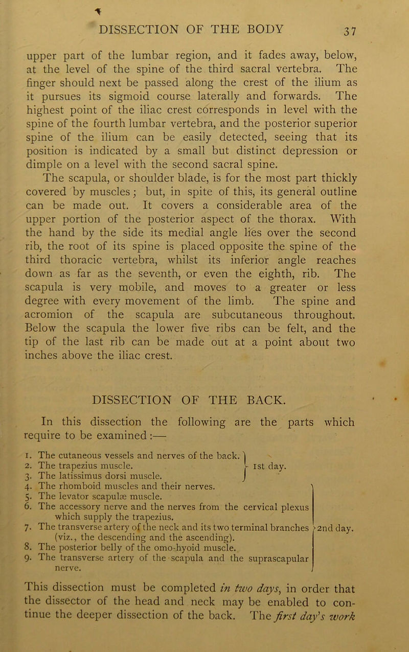 upper part of the lumbar region, and it fades away, below, at the level of the spine of the third sacral vertebra. The finger should next be passed along the crest of the ilium as it pursues its sigmoid course laterally and forwards. The highest point of the iliac crest corresponds in level with the spine of the fourth lumbar vertebra, and the posterior superior spine of the ilium can be easily detected, seeing that its position is indicated by a small but distinct depression or dimple on a level with the second sacral spine. The scapula, or shoulder blade, is for the most part thickly covered by muscles; but, in spite of this, its general outline can be made out. It covers a considerable area of the upper portion of the posterior aspect of the thorax. With the hand by the side its medial angle lies over the second rib, the root of its spine is placed opposite the spine of the third thoracic vertebra, whilst its inferior angle reaches down as far as the seventh, or even the eighth, rib. The scapula is very mobile, and moves to a greater or less degree with every movement of the limb. The spine and acromion of the scapula are subcutaneous throughout. Below the scapula the lower five ribs can be felt, and the tip of the last rib can be made out at a point about two inches above the iliac crest. DISSECTION OF THE BACK. In this dissection the following are the parts which require to be examined :— 1. The cutaneous vessels and nerves of the back. 1 2. The trapezius muscle. - 1st day. 3. The latissimus dorsi muscle. J 4. The rhomboid muscles and their nerves. 5. The levator scapulae muscle. 6. The accessory nerve and the nerves from the cervical plexus which supply the trapezius. 7. The transverse artery of the neck and its two terminal branches (viz., the descending and the ascending). 8. The posterior belly of the omo-hyoid muscle. 9. The transverse artery of the scapula and the suprascapular nerve. >2nd day. This dissection must be completed in two days, in order that the dissector of the head and neck may be enabled to con- tinue the deeper dissection of the back. The first day's work