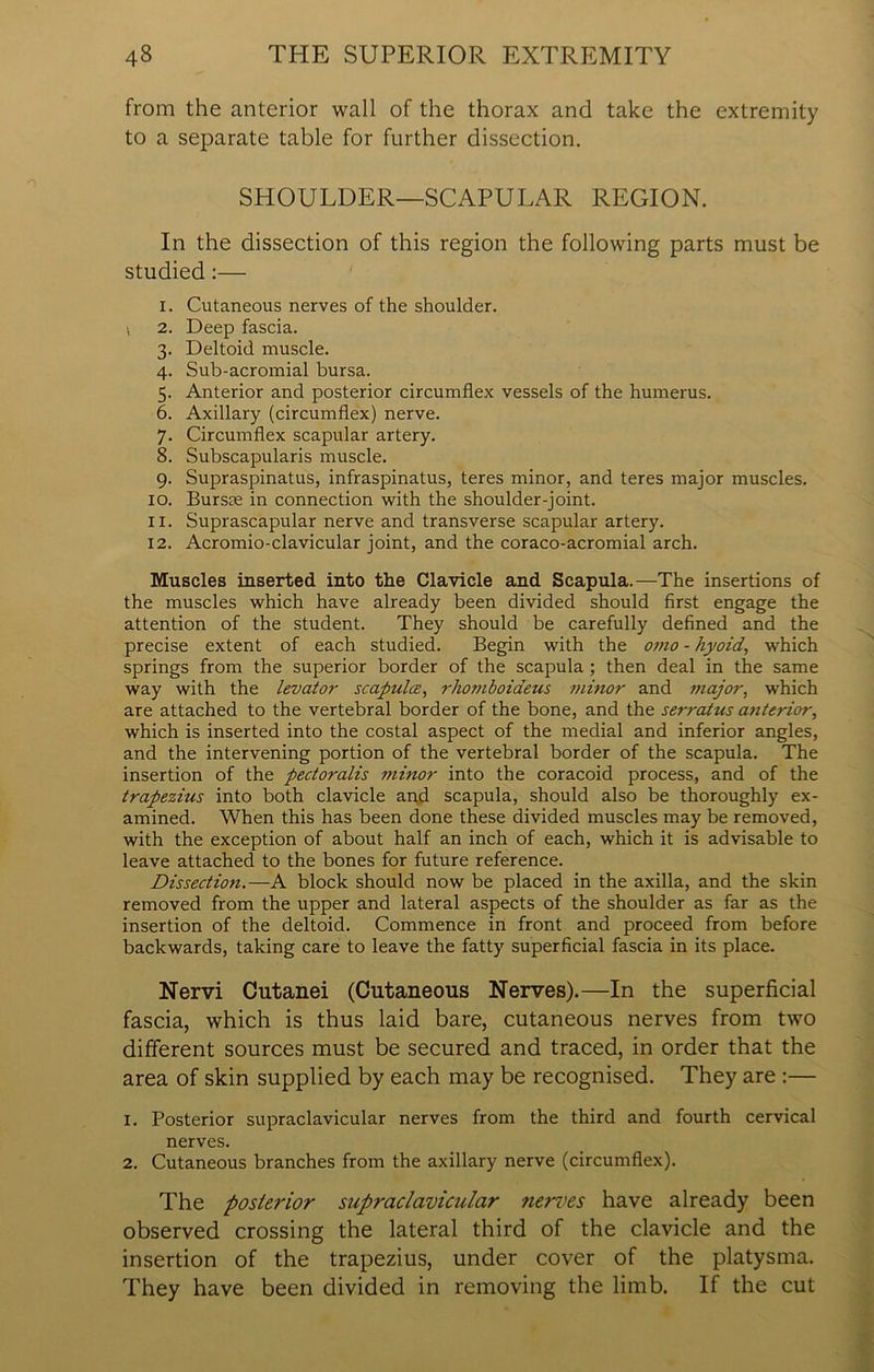 from the anterior wall of the thorax and take the extremity to a separate table for further dissection. SHOULDER—SCAPULAR REGION. In the dissection of this region the following parts must be studied:— i. Cutaneous nerves of the shoulder, v 2. Deep fascia. 3. Deltoid muscle. 4. Sub-acromial bursa. 5. Anterior and posterior circumflex vessels of the humerus. 6. Axillary (circumflex) nerve. 7. Circumflex scapular artery. 8. Subscapularis muscle. 9. Supraspinatus, infraspinatus, teres minor, and teres major muscles. 10. Bursae in connection with the shoulder-joint. 11. Suprascapular nerve and transverse scapular artery. 12. Acromio-clavicular joint, and the coraco-acromial arch. Muscles inserted into the Clavicle and Scapula.—The insertions of the muscles which have already been divided should first engage the attention of the student. They should be carefully defined and the precise extent of each studied. Begin with the omo - hyoid, which springs from the superior border of the scapula ; then deal in the same way with the levator scapula;, rhomboiaeus minor and major, which are attached to the vertebral border of the bone, and the serratus atiterior, which is inserted into the costal aspect of the medial and inferior angles, and the intervening portion of the vertebral border of the scapula. The insertion of the pectoralis minor into the coracoid process, and of the trapezius into both clavicle and scapula, should also be thoroughly ex- amined. When this has been done these divided muscles may be removed, with the exception of about half an inch of each, which it is advisable to leave attached to the bones for future reference. Dissectio?i.—A block should now be placed in the axilla, and the skin removed from the upper and lateral aspects of the shoulder as far as the insertion of the deltoid. Commence in front and proceed from before backwards, taking care to leave the fatty superficial fascia in its place. Nervi Cutanei (Cutaneous Nerves).—In the superficial fascia, which is thus laid bare, cutaneous nerves from two different sources must be secured and traced, in order that the area of skin supplied by each may be recognised. They are :— 1. Posterior supraclavicular nerves from the third and fourth cervical nerves. 2. Cutaneous branches from the axillary nerve (circumflex). The posterior supraclavicular nerves have already been observed crossing the lateral third of the clavicle and the insertion of the trapezius, under cover of the platysma. They have been divided in removing the limb. If the cut