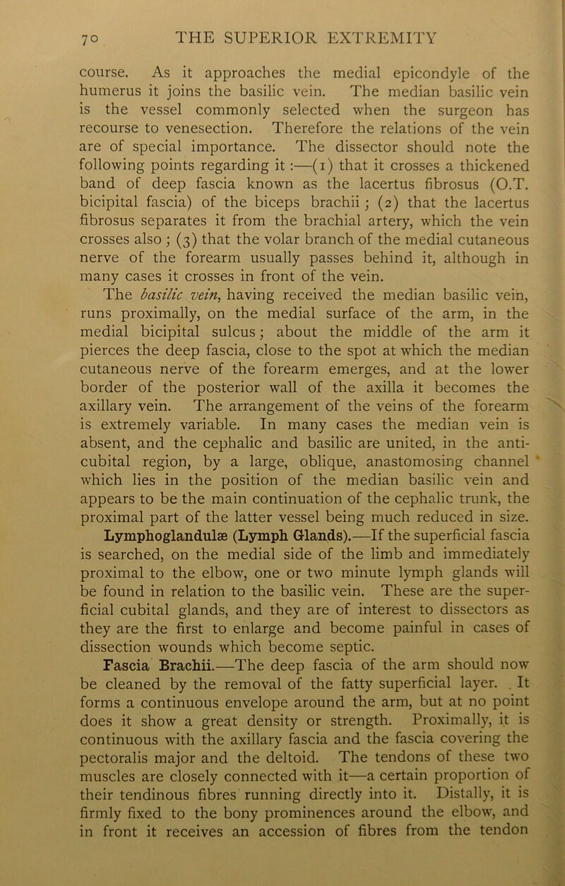 course. As it approaches the medial epicondyle of the humerus it joins the basilic vein. The median basilic vein is the vessel commonly selected when the surgeon has recourse to venesection. Therefore the relations of the vein are of special importance. The dissector should note the following points regarding it :—(i) that it crosses a thickened band of deep fascia known as the lacertus fibrosus (O.T. bicipital fascia) of the biceps brachii; (2) that the lacertus fibrosus separates it from the brachial artery, which the vein crosses also ; (3) that the volar branch of the medial cutaneous nerve of the forearm usually passes behind it, although in many cases it crosses in front of the vein. The basilic vein, having received the median basilic vein, runs proximally, on the medial surface of the arm, in the medial bicipital sulcus; about the middle of the arm it pierces the deep fascia, close to the spot at which the median cutaneous nerve of the forearm emerges, and at the lower border of the posterior wall of the axilla it becomes the axillary vein. The arrangement of the veins of the forearm is extremely variable. In many cases the median vein is absent, and the cephalic and basilic are united, in the anti- cubital region, by a large, oblique, anastomosing channel which lies in the position of the median basilic vein and appears to be the main continuation of the cephalic trunk, the proximal part of the latter vessel being much reduced in size. Lymphoglandulse (Lymph G-lands).—If the superficial fascia is searched, on the medial side of the limb and immediately proximal to the elbow, one or two minute lymph glands will be found in relation to the basilic vein. These are the super- ficial cubital glands, and they are of interest to dissectors as they are the first to enlarge and become painful in cases of dissection wounds which become septic. Fascia Brachii.—The deep fascia of the arm should now be cleaned by the removal of the fatty superficial layer. . It forms a continuous envelope around the arm, but at no point does it show a great density or strength. Proximally, it is continuous with the axillary fascia and the fascia covering the pectoralis major and the deltoid. The tendons of these two muscles are closely connected with it—a certain proportion of their tendinous fibres running directly into it. Distally, it is firmly fixed to the bony prominences around the elbow, and in front it receives an accession of fibres from the tendon