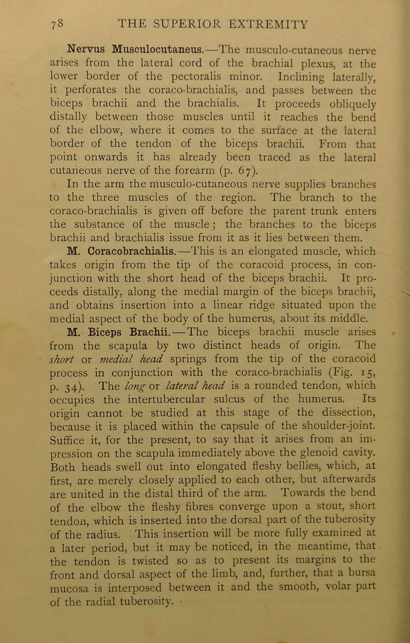 Nervus Musculocutaneus.—The musculocutaneous nerve arises from the lateral cord of the brachial plexus, at the lower border of the pectoralis minor. Inclining laterally, it perforates the coraco-brachialis, and passes between the biceps brachii and the brachialis. It proceeds obliquely distally between those muscles until it reaches the bend of the elbow, where it comes to the surface at the lateral border of the tendon of the biceps brachii. From that point onwards it has already been traced as the lateral cutaneous nerve of the forearm (p. 67). In the arm the musculo-cutaneous nerve supplies branches to the three muscles of the region. The branch to the coraco-brachialis is given off before the parent trunk enters the substance of the muscle; the branches to the biceps brachii and brachialis issue from it as it lies between them. M. Coracobrachialis.—This is an elongated muscle, which takes origin from the tip of the coracoid process, in con- junction with the short head of the biceps brachii. It pro- ceeds distally, along the medial margin of the biceps brachii, and obtains insertion into a linear ridge situated upon the medial aspect of the body of the humerus, about its middle. M. Biceps Brachii. — The biceps brachii muscle arises from the scapula by two distinct heads of origin. The short or medial head springs from the tip of the coracoid process in conjunction with the coraco-brachialis (Fig. 15, p. 34). The long or lateral head is a rounded tendon, which occupies the intertubercular sulcus of the humerus. Its origin cannot be studied at this stage of the dissection, because it is placed within the capsule of the shoulder-joint. Suffice it, for the present, to say that it arises from an im- pression on the scapula immediately above the glenoid cavity. Both heads swell out into elongated fleshy bellies, which, at first, are merely closely applied to each other, but afterwards are united in the distal third of the arm. Towards the bend of the elbow the fleshy fibres converge upon a stout, short tendon, which is inserted into the dorsal part of the tuberosity of the radius. This insertion will be more fully examined at a later period, but it may be noticed, in the meantime, that the tendon is twisted so as to present its margins to the front and dorsal aspect of the limb, and, further, that a bursa mucosa is interposed between it and the smooth, volar part of the radial tuberosity. •