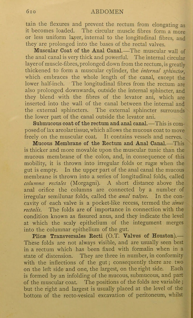 tain the flexures and prevent the rectum from elongating as it becomes loaded. The circular muscle fibres form a more or less uniform layer, internal to the longitudinal fibres, and they are prolonged into the bases of the rectal valves. Muscular Coat of the Anal Canal.—The muscular wall of the anal canal is very thick and powerful. The internal circular layer of muscle-fibres, prolonged down from the rectum, is greatly thickened to form a muscular cylinder, the internal sphincter, which embraces the whole length of the canal, except the lower half-inch. The longitudinal fibres from the rectum are also prolonged downwards, outside the internal sphincter, and they blend with the fibres of the levator ani, which are inserted into the wall of the canal between the internal and the external sphincters. The external sphincter surrounds the lower part of the canal outside the levator ani. Submucous coat of the rectum and anal canal.—This is com- posed of lax areolar tissue, which allows the mucous coat to move freely on the muscular coat. It contains vessels and nerves. Mucous Membrane of the Rectum and Anal Canal.—This is thicker and more movable upon the muscular tunic than the mucous membrane of the colon, and, in consequence of this mobility, it is thrown into irregular folds or rugae when the gut is empty. In the upper part of the anal canal the mucous membrane is thrown into a series of longitudinal folds, called columnce rectales (Morgagni). A short distance above the anal orifice the columns are connected by a number of irregular semilunar folds, called the a?ial valves. In the con- cavity of each valve is a pocket-like recess, termed the sinus rectalis. The folds are of importance in connection with the condition known as fissured anus, and they indicate the level at which the scaly epithelium of the integument merges into the columnar epithelium of the gut. Plicae Transversales Recti (O.T. Valves of Houston).— These folds are not always visible, and are usually seen best in a rectum which has been fixed with formalin when in a state of distension. They are three in number, in conformity with the inflections of the gut; consequently there are two on the left side and one, the largest, on the right side. Each is formed by an infolding of the mucous, submucous, and part of the muscular coat. The positions of the folds are variable ; but the right and largest is usually placed at the level of the bottom of the recto-vesical excavation of peritoneum, whilst
