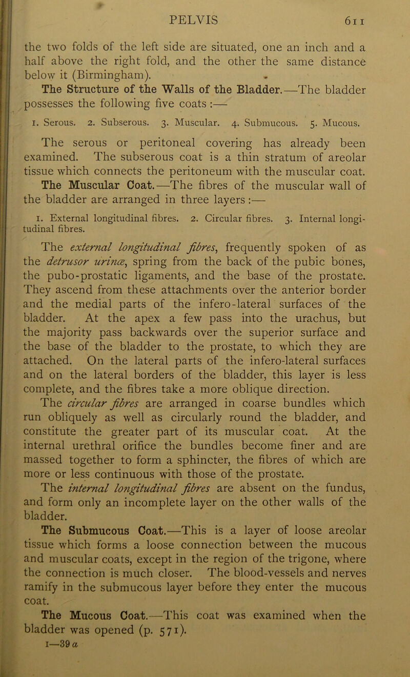 the two folds of the left side are situated, one an inch and a half above the right fold, and the other the same distance below it (Birmingham). The Structure of the Walls of the Bladder.—The bladder possesses the following five coats :— i. Serous. 2. Subserous. 3. Muscular. 4. Submucous. 5. Mucous. The serous or peritoneal covering has already been examined. The subserous coat is a thin stratum of areolar tissue which connects the peritoneum with the muscular coat. The Muscular Coat.—The fibres of the muscular wall of the bladder are arranged in three layers :— I. External longitudinal fibres. 2. Circular fibres. 3. Internal longi- tudinal fibres. The external longitudinal fibres, frequently spoken of as the detrusor urince, spring from the back of the pubic bones, the pubo-prostatic ligaments, and the base of the prostate. They ascend from these attachments over the anterior border and the medial parts of the infero-lateral surfaces of the bladder. At the apex a few pass into the urachus, but the majority pass backwards over the superior surface and the base of the bladder to the prostate, to which they are attached. On the lateral parts of the infero-lateral surfaces and on the lateral borders of the bladder, this layer is less complete, and the fibres take a more oblique direction. The circular fibres are arranged in coarse bundles which run obliquely as well as circularly round the bladder, and constitute the greater part of its muscular coat. At the internal urethral orifice the bundles become finer and are massed together to form a sphincter, the fibres of which are more or less continuous with those of the prostate. The internal longitudinal fibres are absent on the fundus, and form only an incomplete layer on the other walls of the bladder. The Submucous Coat.—This is a layer of loose areolar tissue which forms a loose connection between the mucous and muscular coats, except in the region of the trigone, where the connection is much closer. The blood-vessels and nerves ramify in the submucous layer before they enter the mucous coat. The Mucous Coat.—This coat was examined when the bladder was opened (p. 571). 1—39 a