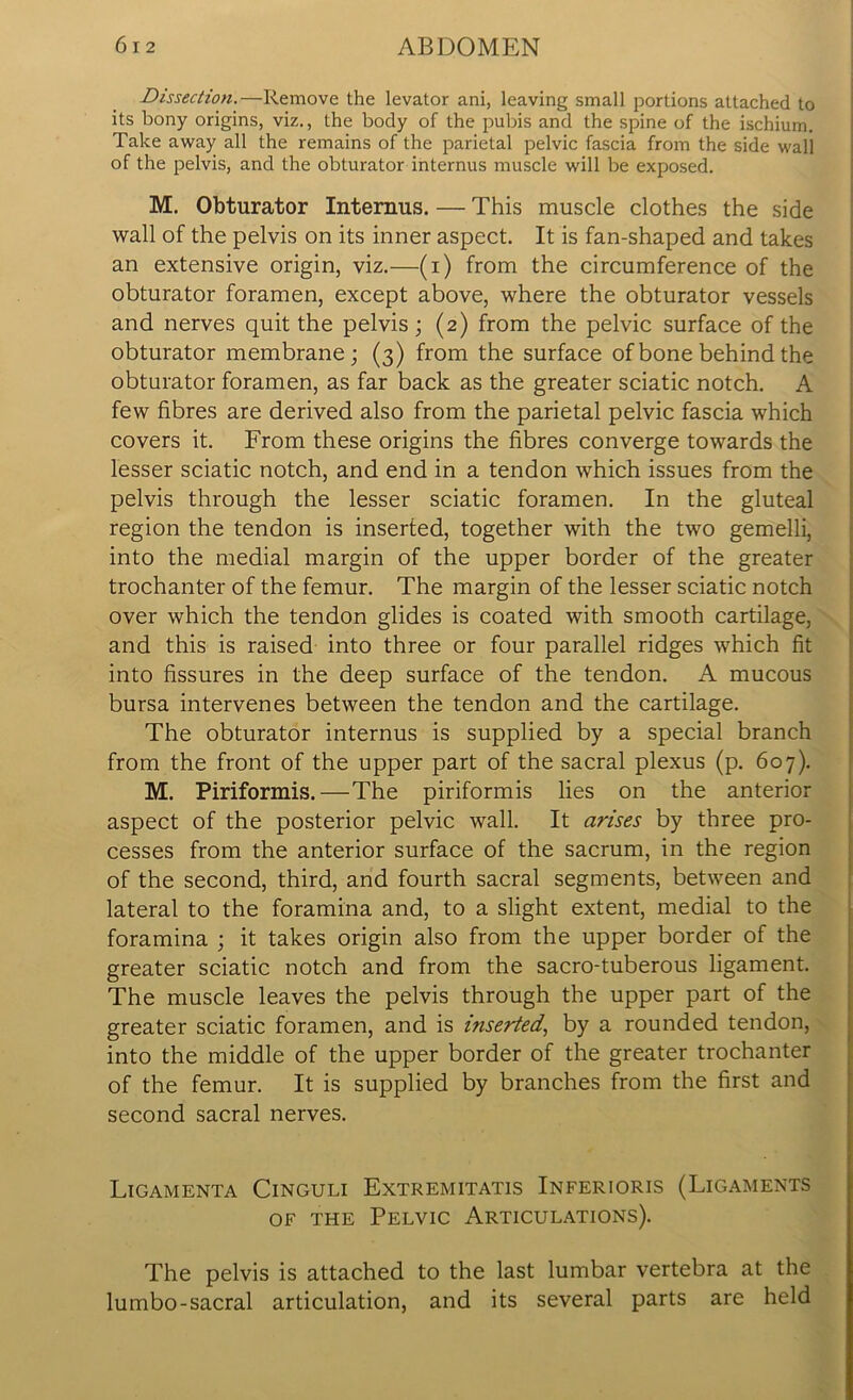 Dissection.—Remove the levator ani, leaving small portions attached to its bony origins, viz., the body of the pubis and the spine of the ischium. Take away all the remains of the parietal pelvic fascia from the side wall of the pelvis, and the obturator internus muscle will be exposed. M. Obturator Internus. — This muscle clothes the side wall of the pelvis on its inner aspect. It is fan-shaped and takes an extensive origin, viz.—(i) from the circumference of the obturator foramen, except above, where the obturator vessels and nerves quit the pelvis; (2) from the pelvic surface of the obturator membrane; (3) from the surface of bone behind the obturator foramen, as far back as the greater sciatic notch. A few fibres are derived also from the parietal pelvic fascia which covers it. From these origins the fibres converge towards the lesser sciatic notch, and end in a tendon which issues from the pelvis through the lesser sciatic foramen. In the gluteal region the tendon is inserted, together with the two gemelli, into the medial margin of the upper border of the greater trochanter of the femur. The margin of the lesser sciatic notch over which the tendon glides is coated with smooth cartilage, and this is raised into three or four parallel ridges which fit into fissures in the deep surface of the tendon. A mucous bursa intervenes between the tendon and the cartilage. The obturator internus is supplied by a special branch from the front of the upper part of the sacral plexus (p. 607). M. Piriformis.—The piriformis lies on the anterior aspect of the posterior pelvic wall. It arises by three pro- cesses from the anterior surface of the sacrum, in the region of the second, third, and fourth sacral segments, between and lateral to the foramina and, to a slight extent, medial to the foramina ; it takes origin also from the upper border of the greater sciatic notch and from the sacro-tuberous ligament. The muscle leaves the pelvis through the upper part of the greater sciatic foramen, and is inserted, by a rounded tendon, into the middle of the upper border of the greater trochanter of the femur. It is supplied by branches from the first and second sacral nerves. Ligamenta Cinguli Extremitatis Inferioris (Ligaments of the Pelvic Articulations). The pelvis is attached to the last lumbar vertebra at the lumbo-sacral articulation, and its several parts are held