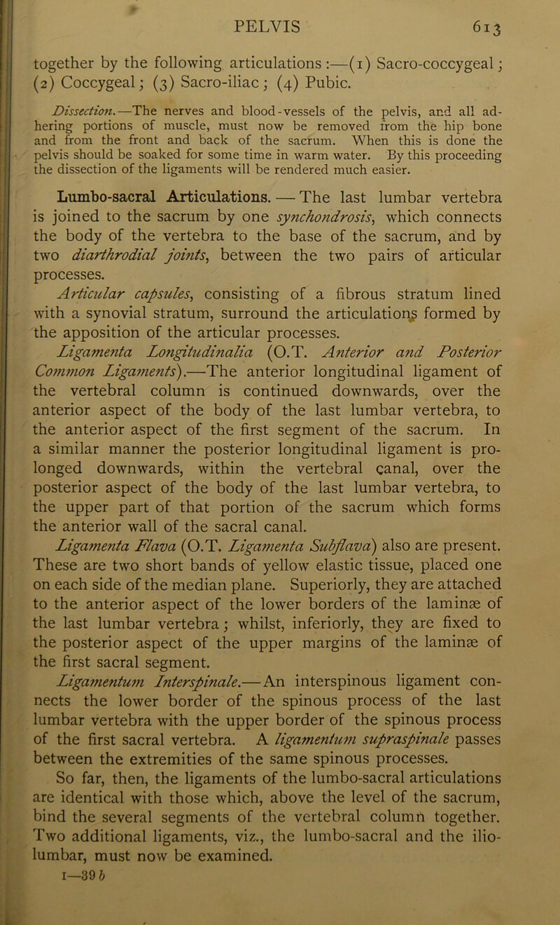 together by the following articulations:—(1) Sacro-coccygeal; (2) Coccygeal; (3) Sacro-iliac ; (4) Pubic. Dissection.—The nerves and blood-vessels of the pelvis, and all ad- hering portions of muscle, must now be removed from the hip bone and from the front and back of the sacrum. When this is done the pelvis should be soaked for some time in warm water. By this proceeding the dissection of the ligaments will be rendered much easier. Lumbo-sacral Articulations. — The last lumbar vertebra is joined to the sacrum by one synchondrosis, which connects the body of the vertebra to the base of the sacrum, and by two diarthrodial joints, between the two pairs of articular processes. Articular capsules, consisting of a fibrous stratum lined with a synovial stratum, surround the articulation^ formed by the apposition of the articular processes. Ligamenta Longitudinalia (O.T. Anterior and Posterior Common Ligaments).—The anterior longitudinal ligament of the vertebral column is continued downwards, over the anterior aspect of the body of the last lumbar vertebra, to the anterior aspect of the first segment of the sacrum. In a similar manner the posterior longitudinal ligament is pro- longed downwards, within the vertebral canal, over the posterior aspect of the body of the last lumbar vertebra, to the upper part of that portion of the sacrum which forms the anterior wall of the sacral canal. Ligatnenta Flava (O.T. Ligamenta Subflava) also are present. These are two short bands of yellow elastic tissue, placed one on each side of the median plane. Superiorly, they are attached to the anterior aspect of the lower borders of the laminae of the last lumbar vertebra; whilst, inferiorly, they are fixed to the posterior aspect of the upper margins of the laminae of the first sacral segment. Ligamentum Lnterspinale.— An interspinous ligament con- nects the lower border of the spinous process of the last lumbar vertebra with the upper border of the spinous process of the first sacral vertebra. A ligamentum supraspinale passes between the extremities of the same spinous processes. So far, then, the ligaments of the lumbo-sacral articulations are identical with those which, above the level of the sacrum, bind the several segments of the vertebral column together. Two additional ligaments, viz., the lumbo-sacral and the ilio- lumbar, must now be examined.