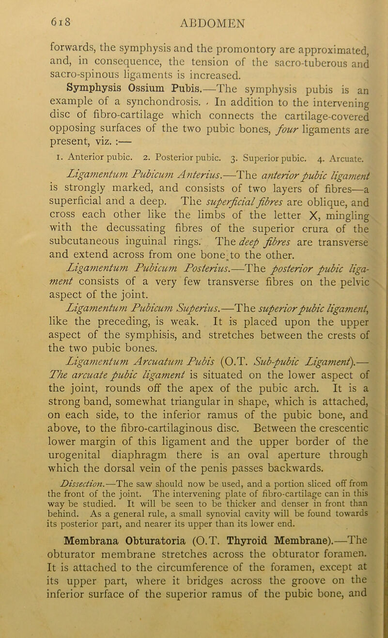 forwards, the symphysis and the promontory are approximated, and, in consequence, the tension of the sacro-tuberous and sacro-spinous ligaments is increased. Symphysis Ossium Pubis.—The symphysis pubis is an example of a synchondrosis. - In addition to the intervening disc of fibro-cartilage which connects the cartilage-covered opposing surfaces of the two pubic bones, four ligaments are present, viz. :— i. Anterior pubic. 2. Posterior pubic. 3. Superior pubic. 4. Arcuate. Ligamentum Pubicum Anterius.—The anterior pubic ligament is strongly marked, and consists of two layers of fibres—a superficial and a deep. The superficial fibres are oblique, and cross each other like the limbs of the letter X, mingling with the decussating fibres of the superior crura of the subcutaneous inguinal rings. The deep fibres are transverse and extend across from one bone, to the other. Ligamentum Pubicum Posterius.—The posterior pubic liga- ment consists of a very few transverse fibres on the pelvic aspect of the joint. Ligamentum Pubicum Superius.—The superior pubic ligament, like the preceding, is weak. It is placed upon the upper aspect of the symphisis, and stretches between the crests of the two pubic bones. Ligamentum Arcuatum Pubis (O.T. Sub-pubic Ligament).— The arcuate pubic ligament is situated on the lower aspect of the joint, rounds off the apex of the pubic arch. It is a strong band, somewhat triangular in shape, which is attached, on each side, to the inferior ramus of the pubic bone, and above, to the fibro-cartilaginous disc. Between the crescentic lower margin of this ligament and the upper border of the urogenital diaphragm there is an oval aperture through which the dorsal vein of the penis passes backwards. Dissection.—The saw should now be used, and a portion sliced off from the front of the joint. The intervening plate of fibro-cartilage can in this way be studied. It will be seen to be thicker and denser in front than behind. As a general rule, a small synovial cavity will be found towards its posterior part, and nearer its upper than its lower end. Membrana Obturatoria (O.T. Thyroid Membrane).—The obturator membrane stretches across the obturator foramen. It is attached to the circumference of the foramen, except at its upper part, where it bridges across the groove on the inferior surface of the superior ramus of the pubic bone, and