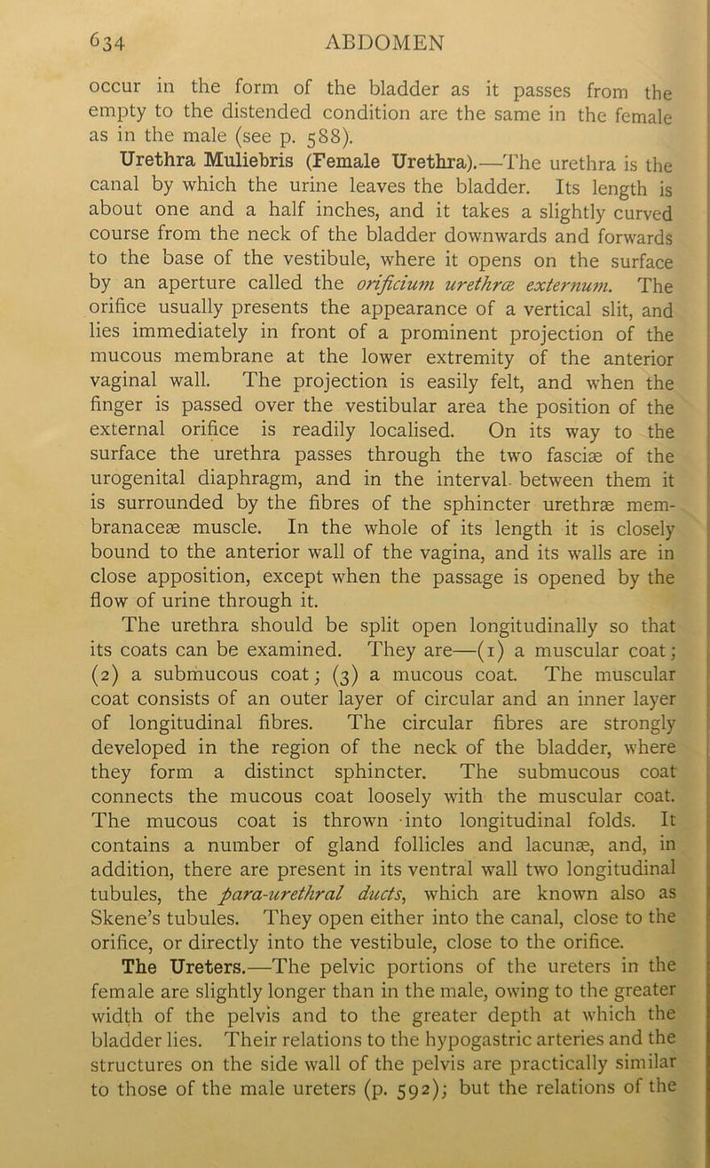 occur in the form of the bladder as it passes from the empty to the distended condition are the same in the female as in the male (see p. 588). Urethra Muliebris (Female Urethra).—The urethra is the canal by which the urine leaves the bladder. Its length is about one and a half inches, and it takes a slightly curved course from the neck of the bladder downwards and forwards to the base of the vestibule, where it opens on the surface by an aperture called the orificium urethra externum. The orifice usually presents the appearance of a vertical slit, and lies immediately in front of a prominent projection of the mucous membrane at the lower extremity of the anterior vaginal wall. The projection is easily felt, and when the finger is passed over the vestibular area the position of the external orifice is readily localised. On its way to the surface the urethra passes through the two fasciae of the urogenital diaphragm, and in the interval, between them it is surrounded by the fibres of the sphincter urethrae mem- branaceae muscle. In the whole of its length it is closely bound to the anterior wall of the vagina, and its walls are in close apposition, except when the passage is opened by the flow of urine through it. The urethra should be split open longitudinally so that its coats can be examined. They are—(1) a muscular coat; (2) a submucous coat; (3) a mucous coat. The muscular coat consists of an outer layer of circular and an inner layer of longitudinal fibres. The circular fibres are strongly developed in the region of the neck of the bladder, where they form a distinct sphincter. The submucous coat connects the mucous coat loosely with the muscular coat. The mucous coat is thrown into longitudinal folds. It contains a number of gland follicles and lacunas, and, in addition, there are present in its ventral wall two longitudinal tubules, the para-urethral ducts, which are known also as Skene’s tubules. They open either into the canal, close to the orifice, or directly into the vestibule, close to the orifice. The Ureters.—The pelvic portions of the ureters in the female are slightly longer than in the male, owing to the greater width of the pelvis and to the greater depth at which the bladder lies. Their relations to the hypogastric arteries and the structures on the side wall of the pelvis are practically similar to those of the male ureters (p. 592); but the relations of the