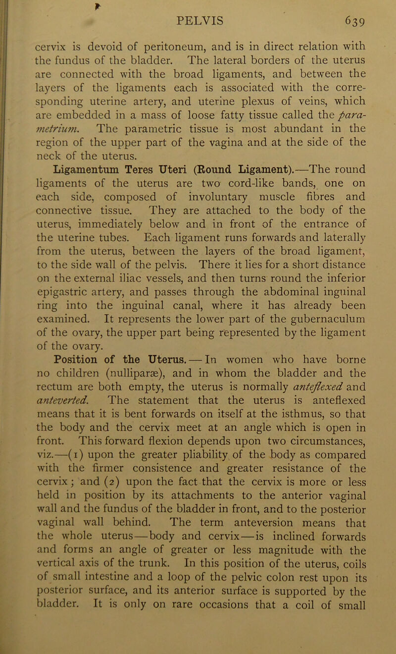 * cervix is devoid of peritoneum, and is in direct relation with the fundus of the bladder. The lateral borders of the uterus are connected with the broad ligaments, and between the layers of the ligaments each is associated with the corre- sponding uterine artery, and uterine plexus of veins, which are embedded in a mass of loose fatty tissue called the para- metrium. The parametric tissue is most abundant in the region of the upper part of the vagina and at the side of the neck of the uterus. Ligamentum Teres Uteri (Round Ligament).—The round ligaments of the uterus are two cord-like bands, one on each side, composed of involuntary muscle fibres and connective tissue. They are attached to the body of the uterus, immediately below and in front of the entrance of the uterine tubes. Each ligament runs forwards and laterally from the uterus, between the layers of the broad ligament, to the side wall of the pelvis. There it lies for a short distance on the external iliac vessels, and then turns round the inferior epigastric artery, and passes through the abdominal inguinal ring into the inguinal canal, where it has already been examined. It represents the lower part of the gubernaculum of the ovary, the upper part being represented by the ligament of the ovary. Position of the Uterus. — In women who have borne no children (nulliparae), and in whom the bladder and the rectum are both empty, the uterus is normally anteflexed and anteverted. The statement that the uterus is anteflexed means that it is bent forwards on itself at the isthmus, so that the body and the cervix meet at an angle which is open in front. This forward flexion depends upon two circumstances, viz.—(1) upon the greater pliability of the body as compared with the firmer consistence and greater resistance of the cervix; and (2) upon the fact that the cervix is more or less held in position by its attachments to the anterior vaginal wall and the fundus of the bladder in front, and to the posterior vaginal wall behind. The term anteversion means that the whole uterus—body and cervix—is inclined forwards and forms an angle of greater or less magnitude with the vertical axis of the trunk. In this position of the uterus, coils of small intestine and a loop of the pelvic colon rest upon its posterior surface, and its anterior surface is supported by the bladder. It is only on rare occasions that a coil of small