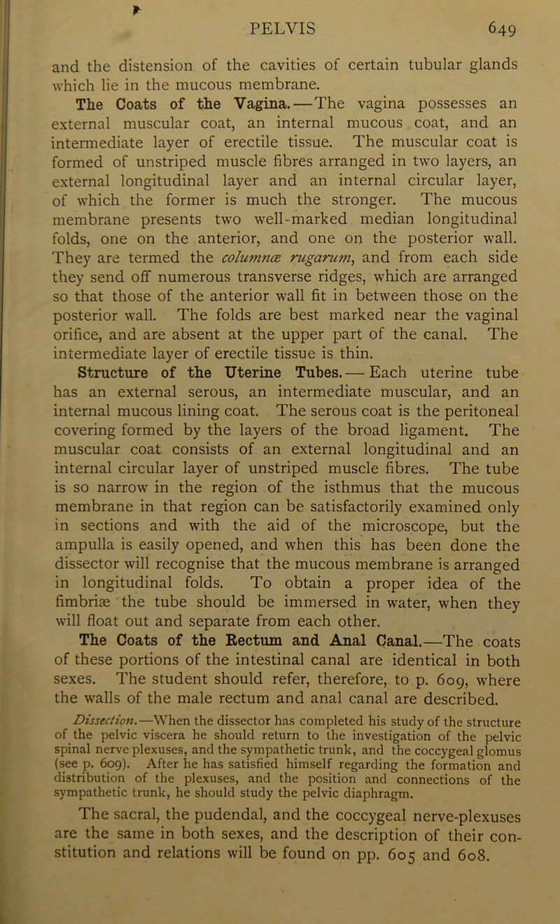* and the distension of the cavities of certain tubular glands which lie in the mucous membrane. The Coats of the Vagina.—The vagina possesses an external muscular coat, an internal mucous coat, and an intermediate layer of erectile tissue. The muscular coat is formed of unstriped muscle fibres arranged in two layers, an external longitudinal layer and an internal circular layer, of which the former is much the stronger. The mucous membrane presents two well-marked median longitudinal folds, one on the anterior, and one on the posterior wall. They are termed the columnar rugarum, and from each side they send off numerous transverse ridges, which are arranged so that those of the anterior wall fit in between those on the posterior wall. The folds are best marked near the vaginal orifice, and are absent at the upper part of the canal. The intermediate layer of erectile tissue is thin. Structure of the Uterine Tubes. — Each uterine tube has an external serous, an intermediate muscular, and an internal mucous lining coat. The serous coat is the peritoneal covering formed by the layers of the broad ligament. The muscular coat consists of an external longitudinal and an internal circular layer of unstriped muscle fibres. The tube is so narrow in the region of the isthmus that the mucous membrane in that region can be satisfactorily examined only in sections and with the aid of the microscope, but the ampulla is easily opened, and when this has been done the dissector will recognise that the mucous membrane is arranged in longitudinal folds. To obtain a proper idea of the fimbriae the tube should be immersed in water, when they will float out and separate from each other. The Coats of the Rectum and Anal Canal.—The coats of these portions of the intestinal canal are identical in both sexes. The student should refer, therefore, to p. 609, where the walls of the male rectum and anal canal are described. Dissection.—When the dissector has completed his study of the structure of the pelvic viscera he should return to the investigation of the pelvic spinal nerve plexuses, and the sympathetic trunk, and the coccygeal glomus (see p. 609). After he has satisfied himself regarding the formation and distribution of the plexuses, and the position and connections of the sympathetic trunk, he should study the pelvic diaphragm. The sacral, the pudendal, and the coccygeal nerve-plexuses are the same in both sexes, and the description of their con- stitution and relations will be found on pp. 605 and 608.